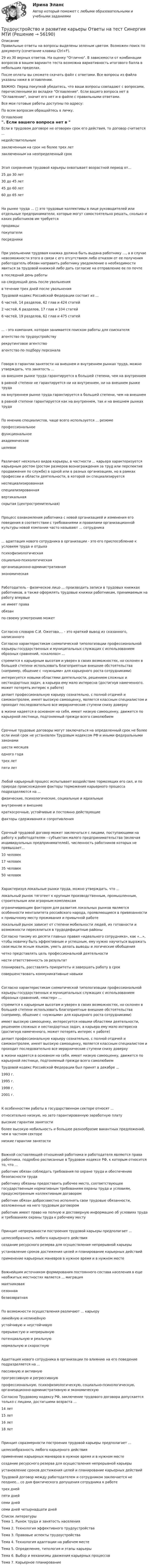     
            Описание
            Правильные ответы на вопросы выделены зеленым цветом. Возможен поиск по документу (сочетание клавиш Ctrl+F).29 из 30 верных ответов. На оценку Отлично. В зависимости от комбинации вопросов в вашем варианте теста возможна вариативность итогового балла в небольших пределах.После оплаты вы сможете скачать файл с ответами. Все вопросы из файла указаны ниже в оглавлении.ВАЖНО: Перед покупкой убедитесь, что ваши вопросы совпадают с вопросами, перечисленными во вкладке Оглавление. Если вашего вопроса нет в Оглавление, значит его нет и в файле с правильными ответами.Все мои готовые работы доступны по адресу: По всем вопросам обращайтесь в личку. 
            Оглавление
            Если в трудовом договоре не оговорен срок его действия, то договор считается ...недействительнымзаключенным на срок не более трех летзаключенным на неопределенный срокЭтап сохранения трудовой карьеры охватывает возрастной период от...25 до 30 лет30 до 45 лет45 до 60 лет60 до 65 летНа рынке труда ... □ это трудовые коллективы в лице руководителей или отдельные предприниматели, которые могут самостоятельно решать, сколько и каких работников им требуетсяпродавцыпокупателипосредникиПри увольнении трудовая книжка должна быть выдана работнику …, а в случае невозможности этого в связи с его отсутствием либо отказом от ее получения работодатель обязан направить работнику уведомление о необходимости явиться за трудовой книжкой либо дать согласие на отправление ее по почтев последний день работына следующий день после увольненияв течение трех дней после увольнения Трудовой кодекс Российской Федерации состоит из ...6 частей, 14 разделов, 62 глав и 424 статей2 частей, 6 разделов, 17 глав и 104 статей6 частей, 19 разделов, 62 глав и 475 статей... - это компания, которая занимается поиском работы для соискателяагентство по трудоустройствурекрутинговое агентствоагентство по подбору персоналаГоворя о гарантии занятости на внешнем и внутреннем рынках труда, можно утверждать, что занятость ...на внешнем рынке труда гарантируется в большей степени, чем на внутреннемв равной степени не гарантируется ни на внутреннем, ни на внешнем рынке трудана внутреннем рынке труда гарантируется в большей степени, чем на внешнемв равной степени гарантируется как на внутреннем, так и на внешнем рынках трудаПо мнению специалистов, чаще всего используется ... резюмепрофессиональноефункциональноеакадемическое целевоеРазличают несколько видов карьеры, в частности ... карьера характеризуется карьерным ростом (ростом размеров вознаграждения за труд или перспектив продвижения по службе) в одной или в разных организациях, но в рамках профессии и области деятельности, в которой он специализируетсянеспециализированнаяспециализированнаявертикальнаяскрытая (центростремительная)Процесс ознакомления работника с новой организацией и изменения его поведения в соответствии с требованиями и правилами организационной культуры новой компании часто называют ... сотрудника... адаптация нового сотрудника в организации - это его приспособление к условиям труда и отдыхапсихофизиологическаясоциально-психологическаяорганизационно-административнаяэкономическаяРаботодатель - физическое лицо ... производить записи в трудовых книжках работников, а также оформлять трудовые книжки работникам, принимаемым на работу впервыене имеет праваобязанпо своему усмотрению можетСогласно словарю С.И. Ожегова,... - это краткий вывод из сказанного, написанного Согласно характеристикам схематической типологизации профессиональной карьеры государственных и муниципальных служащих с использованием образных сравнений, «скалолаз» ...стремится к карьерным высотам и уверен в своих возможностях, но склонен в большей степени использовать благоприятные внешние обстоятельства (например, общение с «нужными» для карьерного роста сотрудниками)интересуется новыми областями деятельности, решением сложных и нестандартных задач, а карьера ему мало интересна (достигнув намеченного, может потерять интерес к работе)делает профессиональную карьеру сознательно, с полной отдачей и самоконтролем, имеет высокую самооценку, является классным специалистом и проходит последовательно все иерархические ступени снизу доверхув жизни надеется в основном на себя, имеет низкую самооценку, движется по карьерной лестнице, подгоняемый прежде всего самолюбиемСрочные трудовые договоры могут заключаться на определенный срок не более если иной срок не установлен Трудовым кодексом РФ и иными федеральными законамишести месяцеводного годатрех летпяти летЛюбой карьерный процесс испытывает воздействие тормозящих его сил, и по природе происхождения факторы торможения карьерного процесса подразделяются на ...физические, психологические, социальные и идеальныевнутренние и внешниекраткосрочные, устойчивые и постоянно действующиефакторы сдерживания и сопротивленияСрочный трудовой договор может заключаться с лицами, поступающими на работу к работодателям - субъектам малого предпринимательства (включая индивидуальных предпринимателей), численность работников которых не превышает...10 человек17 человек35 человек50 человекХарактеризуя локальные рынки труда, можно утверждать, что ...локальный рынок тяготеет к крупным производственным, промышленным, строительным или аграрным комплексамограничивающим фактором для развития локальных рынков являются особенности менталитета российского народа, проявляющиеся в привязанности к привычному месту проживания и привычной работелокальный рынок зависит от степени мобильности людей, их готовности и возможности переселиться в трудодефицитные районы Согласно такому из десяти главных правил «идеального сотрудника», как «...», чтобы новичку быть эффективным и успешным, ему нужно научиться выражать свои мысли ясным языком, уметь делать выводы и логические обобщениячетко представлять цель профессиональной деятельностинести ответственность за результатпланировать, расставлять приоритеты и завершать работу в сроксовершенствовать коммуникативные навыкиСогласно характеристикам схематической типологизации профессиональной карьеры государственных и муниципальных служащих с использованием образных сравнений, «мастер» ...стремится к карьерным высотам и уверен в своих возможностях, но склонен в большей степени использовать благоприятные внешние обстоятельства (например, общение с «нужными» для карьерного роста сотрудниками)имеет высокую самооценку, интересуется новыми областями деятельности, решением сложных и нестандартных задач, а карьера ему мало интересна (достигнув намеченного, может потерять интерес к работе)делает профессиональную карьеру сознательно, с полной отдачей и самоконтролем, имеет высокую самооценку, является классным специалистом и проходит последовательно все иерархические ступени снизу доверхув жизни надеется в основном на себя, имеет низкую самооценку, движется по карьерной лестнице, подгоняемый прежде всего самолюбием Трудовой кодекс Российской Федерации был принят в декабре ...1993 г.1995 г.1998 г.2001 г.К особенностям работы в государственном секторе относят ...относительно низкую, но зато гарантированную заработную платувысокие гарантии занятостиболее высокую мобильность и большее разнообразие вакантных предложений, чем в частном секторенизкие гарантии занятостиВажной составляющей отношений работника и работодателя являются права работника, подробно расписанные в Трудовом кодексе РФ, к которым относится то, что ...работник обязан соблюдать требования по охране труда и обеспечению безопасности трудаработнику обязаны предоставить рабочее место, соответствующее государственным нормативным требованиям охраны труда и условиям, предусмотренным коллективным договоромработник обязан добросовестно исполнять свои трудовые обязанности, возложенные на него трудовым договоромработник имеет право на полную и достоверную информацию об условиях труда и требованиях охраны труда к рабочему местуПринцип непрерывности построения трудовой карьеры предполагает ...целесообразность любого карьерного действиясоздание ресурсного резерва для осуществления непрерывной карьерыустановление сроков достижения целей и планирование карьерных действийприменение карьерных маневров в нужное время и в нужном местеВажнейшим источником формирования постоянного состава населения в еще необжитых местностях является ... миграциямаятниковаясезоннаябезвозвратнаяПо возможности осуществления различают ... карьерулинейную и нелинейнуюустойчивую и неустойчивуюпрерывистую и непрерывнуюпотенциальную и реальнуюнормальную и скоростнуюАдаптация нового сотрудника в организации по влиянию на его поведение подразделяется на ...пассивную и активнуюпрогрессивную и регрессивнуюпрофессиональную, психофизиологическую, социально-психологическую, организационно-административную и экономическую Согласно Трудовому кодексу РФ, заключение трудового договора допускается только с лицами, достигшими возраста ...14 лет15 лет16 лет18 летПринцип соразмерности построения трудовой карьеры предполагает ...целесообразность любого карьерного действияприменение карьерных маневров в нужное время и в нужном местесоздание ресурсного резерва для осуществления непрерывной карьеры установление сроков достижения целей и планирование карьерных действий Трудовой договор между работодателем и сотрудником заключается не позднее... со дня фактического допущения сотрудника к работетрех днейпяти днейсеми днейсеми дней четырнадцати дней 
            Список литературы
            Тема 1. Рынок труда и занятость населенияТема 2. Технология эффективного трудоустройстваТема 3. Правовые аспекты трудоустройстваТема 4. Технология адаптации на рабочем местеТема 5. Определение, типология и этапы карьерыТема 6. Выбор и механизмы движения карьерных процессовТема 7. Карьерное планирование 
            
            
            Трудоустройство и развитие карьеры (Ответы на тест Синергия/МОИ/ МТИ)Трудоустройство и развитие карьеры Ответы на тест Синергия МТИТрудоустройство и развитие карьеры (Синергия)Трудоустройство и развитие карьеры СИНЕРГИЯ🌞Трудоустройство и развитие карьеры Синергия 2022 Ответы на высокую оценку (93/100)Трудоустройство и развитие карьеры Синергия 2023Трудоустройство и развитие карьеры - тест с ответами - Синергия - 2023Трудоустройство и развитие карьеры (3/3) (ответы на тест Синергия  МФПУ / МТИ / МОИ / МосАП)💯 Трудоустройство и развитие карьеры.(3/3) (правильные ответы на тест Синергия / МОИ / МТИ / МосАП)💯 Трудоустройство и развитие карьеры.(3/3) (правильные ответы на тест Синергия / МОИ / МТИ / МосАП, август 2023)Трудоустройство и развитие карьеры (3/3). Синергия. Итоговый тест 2023 г. на 97 баллов на ОТЛИЧНО! 6 семестрТрудоустройство и развитие карьеры.(3/3) тест с ответами Синергия/МОИ/ МТИТрудоустройство и развитие карьеры (3/3) (тест с ответами Синергия / МОИ / МТИ / МОСАП).Трудоустройство и развитие карьеры, 44 вопроса (ответы на тест Синергия / МТИ / МОИ / МосАП)