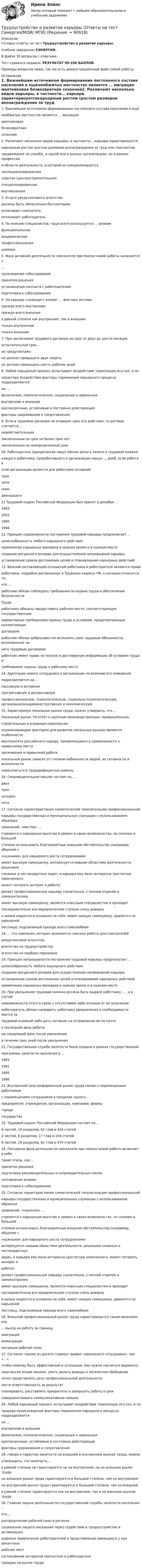     
            Описание
            Готовые ответы на тест Трудоустройство и развитие карьеры.Учебное заведение: СИНЕРГИЯ.В файле 30 вопросов с ответами.Тест сдавался недавно, РЕЗУЛЬТАТ 90-100 БАЛЛОВ.Примеры вопросов ниже, так же есть демонстрационный файл самой работы. 
            Оглавление
            1. Важнейшим источником формирования постоянного состава населения в ещёнеобжитых местностях является … миграция  маятниковая  безвозвратная  сезонная2. Различают несколько видов карьеры, в частности… карьера характеризуетсякарьерным ростом (ростом размеров вознаграждения за труд или перспективпродвижения по службе_ в одной или в разных организациях, но в рамках профессиии области деятельности, в которой он специализируется  неспециализированная  скрытая (центростремительная)  специализированная  вертикальная3. Услуги рекрутингового агентства  должны быть обязательно бесплатными  оплачивает соискатель  оплачивает работодатель 4. По мнению специалистов, чаще всего используется … резюме  функциональное  академическоепрофессиональное  целевое5. Фаза активной деятельности соискателя при поиске новой работы начинается с…  прохождения собеседования принятия решения  установления контакта с работодателем  подготовки к собеседованию6. На карьеру служащего влияют … факторы мотивы  прежде всего внутренние прежде всего внешние  в равной степени как внутренние, так и внешние  только внутренние  только внешние7. При заключении трудового договора на срок от двух до шести месяцевиспытательный срок…  не предусмотрен  не должен превышать двух недель  не должен превышать шесть рабочих дней 8. Любой карьерный процесс испытывает воздействие тормозящих его сил, и похарактеру воздействия факторы торможения карьерного процесса подразделяютсяна …физические, психологические, социальные и идеальные внутренние и внешние  краткосрочные, устойчивые и постоянно действующее  факторы сдерживания и сопротивления 9. Если в трудовом договоре не оговорен срок его действия, то договор считается…  недействительным  заключенным на срок не более трех лет заключенным на неопределенный срок10. Работодатель (юридическое лицо) обязан делать записи в трудовой книжкекаждого работника, проработавшего в организации свыше … дней, если работа вэтой организации является для работника основной  трех  пяти  семи  двенадцати11 Трудовой кодекс Российской Федерации был принят в декабре …  19932001  1995  199812. Принцип соразмерности построения трудовой карьеры предполагает …  целесообразность любого карьерного действия  применение карьерных маневров в нужное время и в нужном месте  создание ресурсного резерва для осуществления непрерывной карьеры  установление сроков достижения целей и планирование карьерных действий13. Важной составляющей отношений работника и работодателя являются праваработника, подробно расписанные в Трудовом кодексе РФ, к которым относится то,что …  работник обязан соблюдать требования по охране труда и обеспечению безопасностиТруда  работнику обязаны предоставить рабочее место, соответствующее государственнымнормативным требованиям охраны труда и условиям, предусмотренным коллективнымдоговором  работник обязан добросовестно исполнять свои трудовые обязанности, возложенные нанего трудовым договором  работник имеет право на полную и достоверную информацию об условиях труда итребованиях охраны труда к рабочему месту14. Адаптация нового сотрудника в организации по влиянию его поведениеподразделяется на…  пассивную и активную  прогрессивную и регрессивную  профессиональную, психологическую, социально психологическую, организационноадминистративную и экономическую15. Характеризуя локальные рынки труда, можно утвердить, что …  локальный рынок тяготеет к крупным производственным, промышленным,строительным и аграрным комплексам  ограничивающим фактором для развития локальных рынков являются особенностименталитета российского народа, проявляющиеся в привязанности к привычному меступроживания и привычной работе  локальный рынок зависит от степени мобильности людей, их готовности и возможностипереселиться в трудодефицитные районы16. Сопроводительное письмо состоит из …  двух  трех  четырех  пяти17. Согласно характеристикам схематической типологизации профессиональнойкарьеры государственных и муниципальных служащих с использованием образныхсравнений, «мастер» …  стремится к карьерным высотам и уверен в своих возможностях, но склонен в большейстепени использовать благоприятные внешние обстоятельства (например, общение с«нужными» для карьерного роста сотрудниками)  имеет высокую самооценку, интересуется новыми областями деятельности, решениемсложных и нестандартных задач, а карьера ему мало интересна (достигнув намеченногоможет потерять интерес к работе)  делает профессиональную карьеру сознательно, с полной отдачей и самоконтролем,имеет высокую самооценку, является классным специалистом и проходитпоследовательно все иерархические ступени снизу доверху  в жизни надеется в основном на себя, имеет низкую самооценку, движется по карьернойлестнице, подгоняемый прежде всего самолюбием18. …    это компания, которая занимается поиском работы для соискателей  рекрутинговое агентство  агентство по трудоустройству  агентство по подбору персонала19. Принцип непрерывности построения трудовой карьеры предполагает …  целесообразность любого карьерного действия  создание ресурсного резерва для осуществления непрерывной карьеры  установление сроков достижения целей и планирование карьерных действий  применение карьерных маневров в нужное время и в нужном месте20. При увольнении трудовая книжка должна быть выдана работнику … , а в случаеневозможности этого в связи с отсутствием либо отказом от ее полученияработодатель обязан направить работнику уведомление о необходимости явится затрудовой книжкой либо дать согласие на отправление ее по почте  в последний день работы  на следующий день после увольнения в течении трех дней после увольнения21. Государственная служба занятости была создана в рамках государственнойпрограммы занятости населения в …  1993  1991  1995  199622. Внутренний (внутрифирменный рынок труда связан с перемещением работниковс перемещением сотрудников в пределах одного…   предприятия, учреждения, организации, компании, фирмы  города  государства23. Трудовой кодекс Российской Федерации состоит из…   6 частей, 14 разделов, 62 глав и 424 статей  2 частей, 6 разделов, 17 глав и 104 статей  6 частей, 19 разделов, 62 глав и 475 статей24. Пассивная фаза детальности соискателя при поиске новой работы включает в себятакие этапы, как…  принятие решения  подготовка рекомендательных и сопроводительных писем  составление резюме  подготовка к собеседованию 25. Согласно характеристикам схематической типологизации профессиональнойкарьеры государственных и муниципальных служащих с использованием образныхсравнений, «скалолаз» …  стремится к карьерным высотам и уверен в своих возможностях, но склонен в большейстепени использовать благоприятные внешние обстоятельства (например, общение с«нужными» для карьерного роста сотрудниками)  интересуется новыми областями деятельности, решением сложных и нестандартныхзадач, а карьера ему мало интересна (достигнув намеченного, может потерять интерес кработе) делает профессиональную карьеру сознательно, с полной отдачей и самоконтролемимеет высокую самооценку, является классным специалистом и проходитпоследовательно все иерархические ступени снизу доверху  в жизни надеется в основном на себя, имеет низкую самооценку, движется по карьернойлестницу, подгоняемый прежде всего самолюбием26. Внешний профессиональный рынок труда характеризуется таким явлением, как…    выезд на работу за границу  эмиграция  иммиграция  миграция рабочей силы27. Согласно такому из десяти главных правил «идеального сотрудника», как «…»,чтобы новичку быть эффективным и успешным, ему нужно научиться выражатьсвои мысли ясным языком, уметь делать выводы и логические обобщения  четко представлять цель профессиональной деятельности  нести ответственность за результат  планировать, расставлять приоритеты и завершать работу в срок совершенствовать коммуникативные навыки28. Любой карьерный процесс испытывает воздействие тормозящих его сил, и поприроде происхождения факторы торможения карьерного процесса подразделяютсяна …   внутренние и внешниефизические, психологические, социальные и идеальные  краткосрочные, устойчивые и постоянно действующие  факторы сдерживания и сопротивления29. говоря о гарантии занятости на внешнем и внутреннем рынках труда, можноутверждать, что занятость…  в равной степени не гарантируется ни на внутреннем, ни на внешнем рынке труда  на внешнем рынке труда гарантируется в большей степени, чем на внутреннем  на внутреннем рынке труда гарантируется в большей степени, чем на внешнем  в равной степени гарантируется как на внутреннем, так и на внешнем рынках труда30. Главная задача деятельности государственной службы занятости населения –это…  распределение рабочей силы в регионе  социальная защита населения через содействие в трудоустройстве и активизация  широкое привлечение работодателей к представлению имеющихся у них вакантныхрабочих мест  согласование интересов соискателя и работодателяграждан на рынке труда   
            
            
            Трудоустройство и развитие карьеры ответы на тест интернет-маркетинг зачет Синергия 90 баллов из 100 самые полные ответы из трех попытокТрудоустройство и развитие карьеры (Ответы на тест Синергия/МОИ/ МТИ)Трудоустройство и развитие карьеры Ответы на тест Синергия МТИТрудоустройство и развитие карьеры (Синергия)Трудоустройство и развитие карьеры СИНЕРГИЯ🌞Трудоустройство и развитие карьеры Синергия 2022 Ответы на высокую оценку (93/100)Трудоустройство и развитие карьеры Синергия 2023💯 Трудоустройство и развитие карьеры.(3/3) (ответы на тест Синергия / МТИ / МосАП, сентябрь 2022)Трудоустройство и развитие карьеры (3/3) (ответы на тест Синергия  МФПУ / МТИ / МОИ / МосАП)💯 Трудоустройство и развитие карьеры.(3/3) (правильные ответы на тест Синергия / МОИ / МТИ / МосАП)💯 Трудоустройство и развитие карьеры.(3/3) (правильные ответы на тест Синергия / МОИ / МТИ / МосАП, август 2023)Трудоустройство и развитие карьеры (3/3). Синергия. Итоговый тест 2023 г. на 97 баллов на ОТЛИЧНО! 6 семестрТрудоустройство и развитие карьеры.(3/3) тест с ответами Синергия/МОИ/ МТИТрудоустройство и развитие карьеры (3/3) (тест с ответами Синергия / МОИ / МТИ / МОСАП).