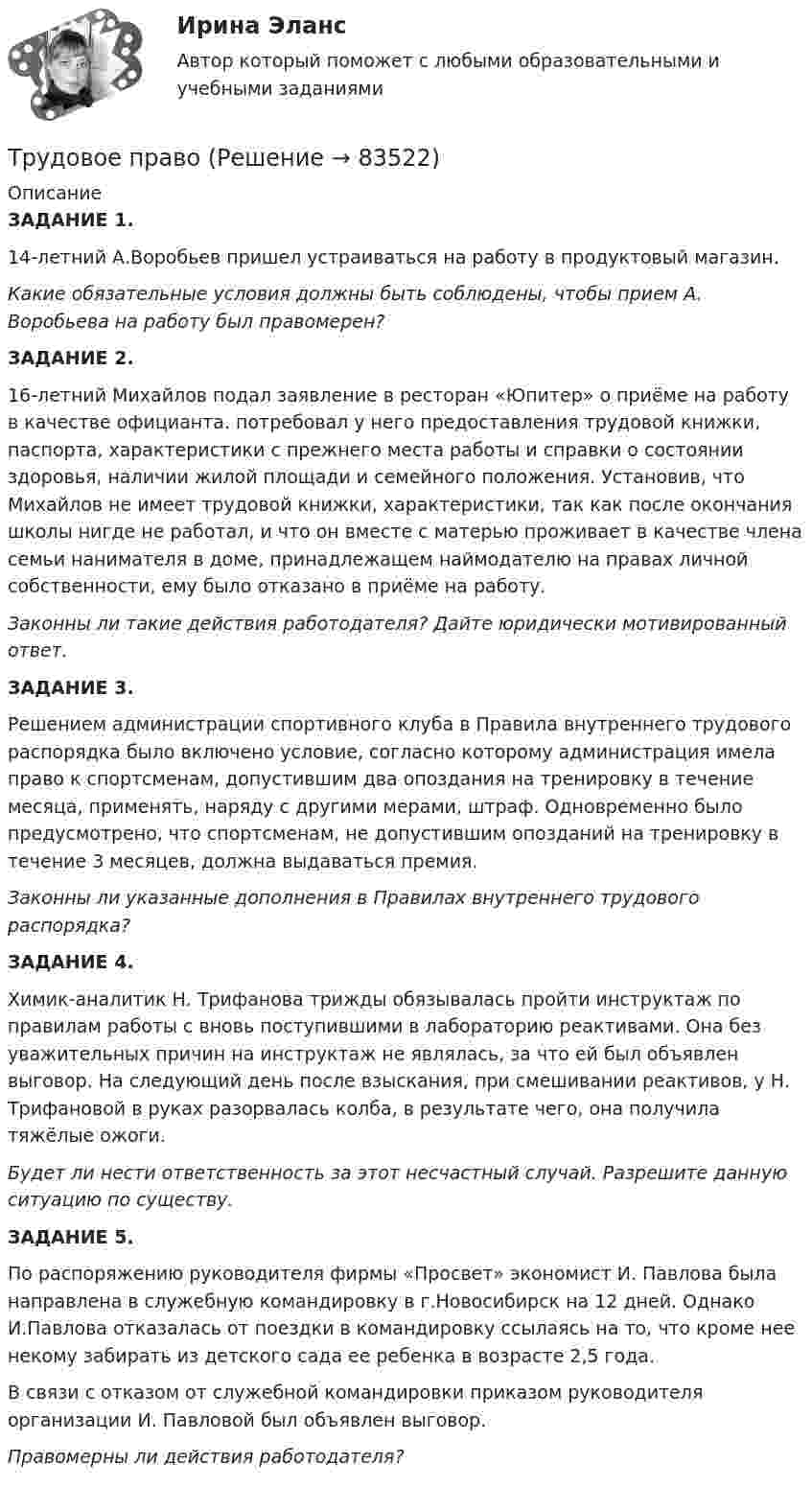      
            Описание
            ЗАДАНИЕ 1. 14-летний А.Воробьев пришел устраиваться на работу в продуктовый магазин.Какие обязательные условия должны быть соблюдены, чтобы прием А. Воробьева на работу был правомерен?ЗАДАНИЕ 2. 16-летний Михайлов подал заявление в ресторан «Юпитер» о приёме на работу в качестве официанта.  потребовал у него предоставления трудовой книжки, паспорта, характеристики с прежнего места работы и справки о состоянии здоровья, наличии жилой площади и семейного положения. Установив, что Михайлов не имеет трудовой книжки, характеристики, так как после окончания школы нигде не работал, и что он вместе с матерью проживает в качестве члена семьи нанимателя в доме, принадлежащем наймодателю на правах личной собственности, ему было отказано в приёме на работу.Законны ли такие действия работодателя? Дайте юридически мотивированный ответ.ЗАДАНИЕ 3.Решением администрации спортивного клуба в Правила внутреннего трудового распорядка было включено условие, согласно которому администрация имела право к спортсменам, допустившим два опоздания на тренировку в течение месяца, применять, наряду с другими мерами, штраф. Одновременно было предусмотрено, что спортсменам, не допустившим опозданий на тренировку в течение 3 месяцев, должна выдаваться премия.Законны ли указанные дополнения в Правилах внутреннего трудового распорядка? ЗАДАНИЕ 4.Химик-аналитик Н. Трифанова трижды обязывалась пройти инструктаж по правилам работы с вновь поступившими в лабораторию реактивами. Она без уважительных причин на инструктаж не являлась, за что ей был объявлен выговор. На следующий день после взыскания, при смешивании реактивов, у Н. Трифановой в руках разорвалась колба, в результате чего, она получила тяжёлые ожоги.Будет ли нести  ответственность за этот несчастный случай. Разрешите данную ситуацию по существу.ЗАДАНИЕ 5. По распоряжению руководителя фирмы «Просвет» экономист И. Павлова была направлена в служебную командировку в г.Новосибирск на 12 дней. Однако И.Павлова отказалась от поездки в командировку ссылаясь на то, что кроме нее некому забирать из детского сада ее ребенка в возрасте 2,5 года.В связи с отказом от служебной командировки приказом руководителя организации И. Павловой был объявлен выговор.Правомерны ли действия работодателя?   
            
            
            Трудовое правоТрудовое правоТрудовое правоТрудовое правоТрудовое право 1 ВКСТрудовое право 1, (ккр), РОСДИСТАНТ, Практические занятия 1, 2, 3Трудовое право 2Трудовое законодательствоТрудовое законодательствоТрудовое законодательство, практические задания,РосдистантТрудовое и гражданское правоТрудовое и гражданское право//ТУСУР//ПРОСМОТР ПОПЫТКИ//ЗАЧЕТТрудовое права Трудовое право