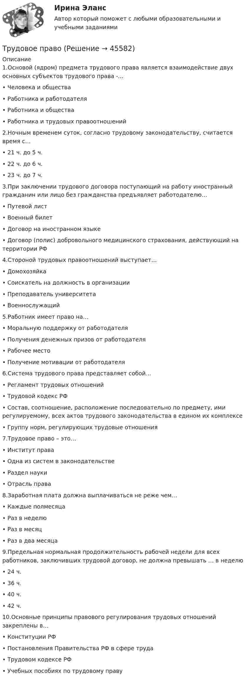     
            Описание
            1.Основой (ядром) предмета трудового права является взаимодействие двух основных субъектов трудового права -…•	Человека и общества•	Работника и работодателя•	Работника и общества•	Работника и трудовых правоотношений2.Ночным временем суток, согласно трудовому законодательству, считается время с… •	21 ч. до 5 ч. •	22 ч. до 6 ч. •	23 ч. до 7 ч. 3.При заключении трудового договора поступающий на работу иностранный гражданин или лицо без гражданства предъявляет работодателю… •	Путевой лист•	Военный билет•	Договор на иностранном языке •	Договор (полис) добровольного медицинского страхования, действующий на территории РФ4.Стороной трудовых правоотношений выступает… •	Домохозяйка•	Соискатель на должность в организации •	Преподаватель университета •	Военнослужащий5.Работник имеет право на… •	Моральную поддержку от работодателя •	Получения денежных призов от работодателя•	Рабочее место •	Получение мотивации от работодателя6.Система трудового права представляет собой… •	Регламент трудовых отношений •	Трудовой кодекс РФ•	Состав, соотношение, расположение последовательно по предмету, ими регулируемому, всех актов трудового законодательства в едином их комплексе•	Группу норм, регулирующих трудовые отношения7.Трудовое право – это… •	Институт права•	Одна из систем в законодательстве•	Раздел науки•	Отрасль права8.Заработная плата должна выплачиваться не реже чем… •	Каждые полмесяца •	Раз в неделю •	Раз в месяц •	Раз в два месяца 9.Предельная нормальная продолжительность рабочей недели для всех работников, заключивших трудовой договор, не должна превышать … в неделю •	24 ч. •	36 ч. •	40 ч. •	42 ч. 10.Основные принципы правового регулирования трудовых отношений закреплены в… •	Конституции РФ•	Постановления Правительства РФ в сфере труда •	Трудовом кодексе РФ•	Учебных пособиях по трудовому праву   
            
            
            Трудовое правоТрудовое правоТрудовое правоТрудовое правоТрудовое правоТрудовое правоТрудовое право 1 ВКСТрудовое действие - это...Трудовое законодательствоТрудовое законодательствоТрудовое законодательствоТрудовое законодательство, практические задания,РосдистантТрудовое и гражданское правоТрудовое и гражданское право//ТУСУР//ПРОСМОТР ПОПЫТКИ//ЗАЧЕТ