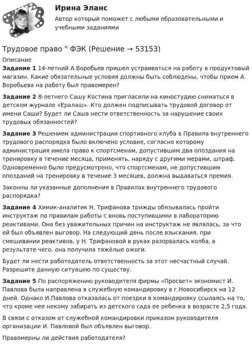     
            Описание
            Задание 1 14-летний А.Воробьев пришел устраиваться на работу в продуктовый магазин. Какие обязательные условия должны быть соблюдены, чтобы прием А. Воробьева на работу был правомерен?Задание 2 8-летнего Сашу Костина пригласили на киностудию сниматься в детском журнале «Ералаш». Кто должен подписывать трудовой договор от имени Саши? Будет ли Саша нести ответственность за нарушение своих трудовых обязанностей?Задание 3 Решением администрации спортивного клуба в Правила внутреннего трудового распорядка было включено условие, согласно которому администрация имела право к спортсменам, допустившим два опоздания на тренировку в течение месяца, применять, наряду с другими мерами, штраф. Одновременно было предусмотрено, что спортсменам, не допустившим опозданий на тренировку в течение 3 месяцев, должна выдаваться премия. Законны ли указанные дополнения в Правилах внутреннего трудового распорядка?Задание 4 Химик-аналитик Н. Трифанова трижды обязывалась пройти инструктаж по правилам работы с вновь поступившими в лабораторию реактивами. Она без уважительных причин на инструктаж не являлась, за что ей был объявлен выговор. На следующий день после взыскания, при смешивании реактивов, у Н. Трифановой в руках разорвалась колба, в результате чего, она получила тяжёлые ожоги. Будет ли нести работодатель ответственность за этот несчастный случай. Разрешите данную ситуацию по существу.Задание 5 По распоряжению руководителя фирмы «Просвет» экономист И. Павлова была направлена в служебную командировку в г.Новосибирск на 12 дней. Однако И.Павлова отказалась от поездки в командировку ссылаясь на то, что кроме нее некому забирать из детского сада ее ребенка в возрасте 2,5 года. В связи с отказом от служебной командировки приказом руководителя организации И. Павловой был объявлен выговор. Правомерны ли действия работодателя?  
            
            
             Трудовое право , ФЭКТрудовое право  ФЭКТрудовое право. Часть 2. Итоговый тест(экзамен) тест с ответами Университет Управления ТИСБИ (ГИСОФТ)Трудовой договорТрудовой договорТрудовой договортрудовой договор (вар.1)Трудовое право(тест с ответами Синергия)Трудовое право (тест с ответами Синергия) 39 вопросовТрудовое право (тест с ответами Синергия, МОИ) 3 семестр. Новый тест, июль 2022Трудовое право (тест с ответами Синергия/МОИ/ МТИ /МОСАП)Трудовое право (тест с ответами Синергия/МОИ/ МТИ /МОСАП)Трудовое право, трудовой договорТрудовое право, трудовой договор 2