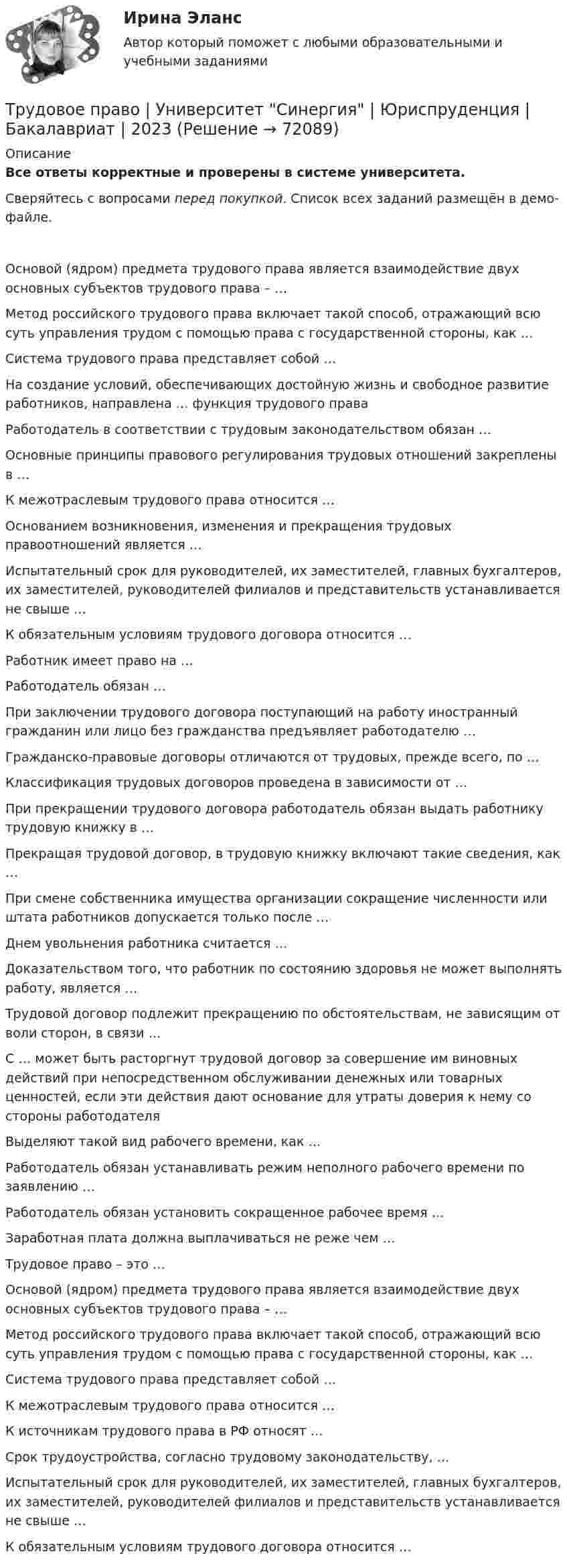    
            Описание
            Все ответы корректные и проверены в системе университета.Сверяйтесь с вопросами перед покупкой. Список всех заданий размещён в демо-файле.    Основой (ядром) предмета трудового права является взаимодействие двух основных субъектов трудового права – …   Метод российского трудового права включает такой способ, отражающий всю суть управления трудом с помощью права с государственной стороны, как …   Система трудового права представляет собой …   На создание условий, обеспечивающих достойную жизнь и свободное развитие работников, направлена … функция трудового права   Работодатель в соответствии с трудовым законодательством обязан …   Основные принципы правового регулирования трудовых отношений закреплены в …   К межотраслевым трудового права относится …   Основанием возникновения, изменения и прекращения трудовых правоотношений является …   Испытательный срок для руководителей, их заместителей, главных бухгалтеров, их заместителей, руководителей филиалов и представительств устанавливается не свыше …   К обязательным условиям трудового договора относится …   Работник имеет право на …   Работодатель обязан …   При заключении трудового договора поступающий на работу иностранный гражданин или лицо без гражданства предъявляет работодателю …   Гражданско-правовые договоры отличаются от трудовых, прежде всего, по …   Классификация трудовых договоров проведена в зависимости от …   При прекращении трудового договора работодатель обязан выдать работнику трудовую книжку в …   Прекращая трудовой договор, в трудовую книжку включают такие сведения, как …   При смене собственника имущества организации сокращение численности или штата работников допускается только после …   Днем увольнения работника считается …   Доказательством того‚ что работник по состоянию здоровья не может выполнять работу, является …   Трудовой договор подлежит прекращению по обстоятельствам, не зависящим от воли сторон, в связи …   С … может быть расторгнут трудовой договор за совершение им виновных действий при непосредственном обслуживании денежных или товарных ценностей, если эти действия дают основание для утраты доверия к нему со стороны работодателя   Выделяют такой вид рабочего времени, как …   Работодатель обязан устанавливать режим неполного рабочего времени по заявлению …   Работодатель обязан установить сокращенное рабочее время …   Заработная плата должна выплачиваться не реже чем …    Трудовое право – это …   Основой (ядром) предмета трудового права является взаимодействие двух основных субъектов трудового права – …   Метод российского трудового права включает такой способ, отражающий всю суть управления трудом с помощью права с государственной стороны, как …   Система трудового права представляет собой …   К межотраслевым трудового права относится …   К источникам трудового права в РФ относят …   Срок трудоустройства, согласно трудовому законодательству, …   Испытательный срок для руководителей, их заместителей, главных бухгалтеров, их заместителей, руководителей филиалов и представительств устанавливается не свыше …   К обязательным условиям трудового договора относится …     
            
            
            Трудовое право, трудовой договор 2Трудовое право | Университет Синергия | Юриспруденция | Бакалавриат | 2023 Трудовое право , ФЭКТрудовое право  ФЭКТрудовое право. Часть 2. Итоговый тест(экзамен) тест с ответами Университет Управления ТИСБИ (ГИСОФТ)Трудовой договорТрудовой договорТрудовое право_ТЕСТТрудовое право (тест с ответами ММА/ИДО)Трудовое право(тест с ответами Синергия)Трудовое право (тест с ответами Синергия) 39 вопросовТрудовое право (тест с ответами Синергия, МОИ) 3 семестр. Новый тест, июль 2022Трудовое право (тест с ответами Синергия/МОИ/ МТИ /МОСАП)Трудовое право (тест с ответами Синергия/МОИ/ МТИ /МОСАП)