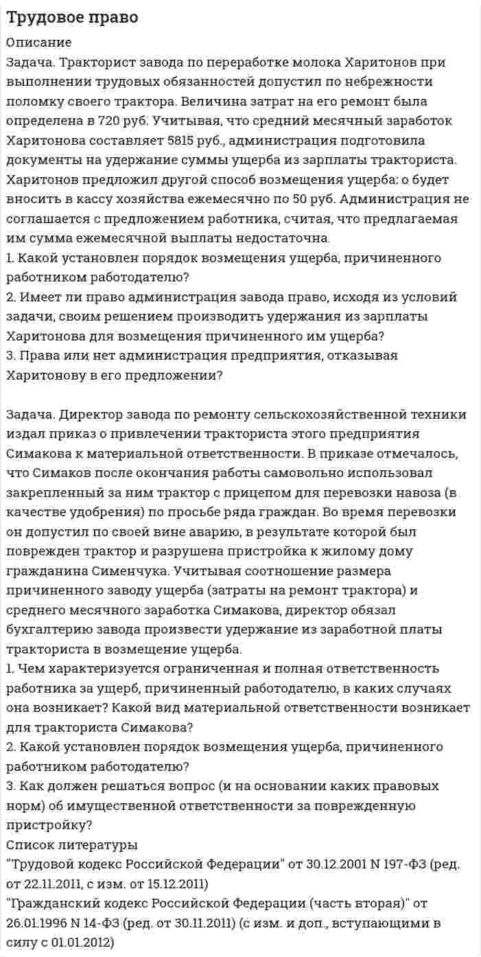      
          Описание
          1. На одной из буровых установок в Ханты-Мансийском автономном округе из-за сильных морозов вышел из строя ряд механизмов . Однако бригада буровиков ОАО Манси ойл рискнула и продолжила работу, используя сохранившиеся в исправности агрегаты и применив в экстремальной ситуации методы, не предусмотренные правилами введения работы. В противном случае ОАО мог бы быть причинен значительный материальный ущерб. Но новые методы введения работ привели к поломке части агрегатов, и работодателю был причинен материальный ущерб, правда,  в значительно меньших размерах. Тем не менее ОАО  Манси ойл обратилось в суд с иском о возмещении причиненного ущерба.
2.Бригада строителей, ремонтируя водопровод, выкопала траншею. В нарушении правил производства строительных работ около выкопанной траншеи не было поставлено ограждение, в связи с чем шофер УАЗ-469 ночью, не проявив должной внимательности, совершив аварию, в результате которой пассажир погиб, а другому был причинен легкий вред здоровью. 
Задание :
1.Дать правовую оценку всем действиям и бездействия всех лиц указанных в задаче.
2.Решить задачу обосновывая свои решения и выводы ссылками на Конституцию РФ, постановления Верховного Суда РФ, нормативно-правовые акты, руководящие постановления Конституционного Суда РФ, Высшего Арбитражного Суда РФ и судебную практику.
3. Классифицируйте если это необходимо действия или бездействия всех указанных лиц.  
          Список литературы
          1. Трудовой кодекс Российской Федерации от 30.12.2001 N 197-ФЗ (ред. от 25.11.2013)
2. Уголовный кодекс Российской Федерации от 13.06.1996 N 63-ФЗ (ред. от 25.11.2013)
3. ВСН 37-84. Инструкция по организации движения и ограждению мест производства дорожных работ (утв. Минавтодором РСФСР от 05.03.1984)
5. СНиП III-4-80*. Техника безопасности в строительстве (утв. Постановлением Госстроя СССР от 09.06.1980 N 82) (ред. от 21.01.2002)
6. Письмо Росавтодора от 25.03.2008 N 01-24/2877 О действии Инструкции по организации движения и ограждению мест производства дорожных работ (ВСН 37-84)
            
            
            Трудовое право. 2Трудовое право. 3Трудовое право (АлтИЭ)Трудовое право (вариант 4, ТПУ)Трудовое право, Гражданский процесс (задачи, АлтГУ)Трудовое право задачиТулГу Лабораторная по информатике Три одноименных заряда q1=1 нКл, q2=2 нКл, q3=0,8 нКл связаны горизонтальными нитями длиной 50 см и находятся в равновесии. Найти силы натяжения нитей.Три орудия делают залп по кораблю. Вероятность попадания в корабль для каждого орудия равна 0,6. Составить закон распределения случайной величины 𝑋 - числа попаданий в корабль.Три проводящих шарика радиусами r, 2r, 3r, на которых находятся заряды 3q, -2q, 3q, расположены в вершинах тетраэдра с ребром R>>r. Определить напряженность поля в четвертой вершине тетраэдра.Три проводящих шарика радиусами r, 2r, 3r, на которых находятся заряды q, -5q, q, расположены в вершинах тетраэдра с ребром Три точечных зарядаТр. марк. и логистика. Задание С1 С использованием данных по странам на 2016 г. (табл. 6.1) определить обеспеченность территории и населения страны (по варианту) автомобильным и железнодорожным транспортом. Объединить результаты расчетов...Трубопровод диаметром d1/d2 мм, по которому течет масло, покрыт слоем бетона толщиной δ2 = 80 мм. Коэффициент теплопроводности материала трубопровода λ = 58,15 Вт/м•град. Коэффициент теплопроводности бетона λ =1,28 Вт/м•град. 