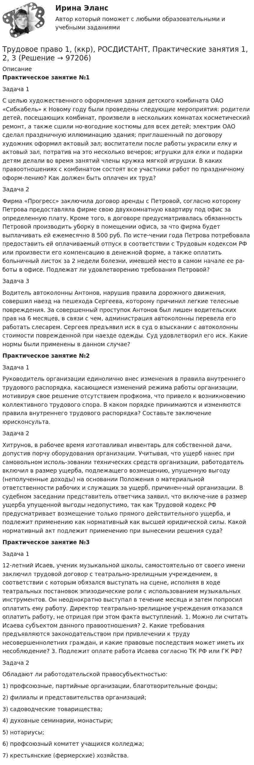     
            Описание
             Практическое занятие №1	Задача 1 	С целью художественного оформления здания детского комбината ОАО «Сибкабель» к Новому году были проведены следующие мероприятия: родители детей, посещающих комбинат, произвели в нескольких комнатах косметический ремонт, а также сшили но-вогодние костюмы для всех детей; электрик ОАО сделал праздничную иллюминацию здания; приглашенный по договору художник оформил актовый зал; воспитатели после работы украсили елку и актовый зал, потратив на это несколько вечеров; игрушки для елки и подарки детям делали во время занятий члены кружка мягкой игрушки. В каких правоотношениях с комбинатом состоят все участники работ по праздничному оформ-лению? Как должен быть оплачен их труд?	Задача 2 	Фирма «Прогресс» заключила договор аренды с Петровой, согласно которому Петрова предоставляла фирме свою двухкомнатную квартиру под офис за определенную плату. Кроме того, в договоре предусматривалась обязанность Петровой производить уборку в помещении офиса, за что фирма будет выплачивать ей ежемесячно 8 500 руб. По исте-чении года Петрова потребовала предоставить ей оплачиваемый отпуск в соответствии с Трудовым кодексом РФ или произвести его компенсацию в денежной форме, а также оплатить больничный листок за 2 недели болезни, имевшей место в самом начале ее ра-боты в офисе. Подлежат ли удовлетворению требования Петровой? 	Задача 3 	Водитель автоколонны Антонов, нарушив правила дорожного движения, совершил наезд на пешехода Сергеева, которому причинил легкие телесные повреждения. За совершенный проступок Антонов был лишен водительских прав на 6 месяцев, в связи с чем, администрация автоколонны перевела его работать слесарем. Сергеев предъявил иск в суд о взыскании с автоколонны стоимости поврежденной при наезде одежды. Суд удовлетворил его иск. Какие нормы были применены в данном случае? Практическое занятие №2	Задача 1	Руководитель организации единолично внес изменения в правила внутреннего трудового распорядка, касающиеся изменений режима работы организации, мотивируя свое решение отсутствием профкома, что привело к возникновению коллективного трудового спора. В каком порядке принимаются и изменяются правила внутреннего трудового распорядка? Составьте заключение юрисконсульта. 	Задача 2	Хитрунов, в рабочее время изготавливал инвентарь для собственной дачи, допустив порчу оборудования организации. Учитывая, что ущерб нанес при самовольном исполь-зовании технических средств организации, работодатель включил в размер ущерба, подлежащего возмещению, упущенную выгоду (неполученные доходы) на основании Положения о материальной ответственности рабочих и служащих за ущерб, причинен-ный организации. В судебном заседании представитель ответчика заявил, что включе-ние в размер ущерба упущенной выгоды недопустимо, так как Трудовой кодекс РФ предусматривает возмещение только прямого действительного ущерба, и подлежит применению как нормативный как высшей юридической силы. Какой нормативный акт подлежит применению при вынесении решения суда? Практическое занятие №3	Задача 1	12-летний Исаев, ученик музыкальной школы, самостоятельно от своего имени заключил трудовой договор с театрально-зрелищным учреждением, в соответствии с которым обязался выступать на сцене, исполняя в ходе театральных постановок эпизодические роли с использованием музыкальных инструментов. Он неоднократно выступал в течение месяца и затем попросил оплатить ему работу. Директор театрально-зрелищное учреждения отказался оплатить работу, не отрицая при этом факта выступлений. 1. Можно ли считать Исаева субъектом данного правоотношения? 2. Какие требования предъявляются законодательством при привлечении к труду несовершеннолетних граждан, и какие правовые последствия может иметь их несоблюдение? 3. Подлежит оплате работа Исаева согласно ТК РФ или ГК РФ?	Задача 2	Обладают ли работодательской правосубъектностью: 	1) профсоюзные, партийные организации, благотворительные фонды; 	2) филиалы и представительства организаций; 	3) садоводческие товарищества; 	4) духовные семинарии, монастыри; 	5) нотариусы; 	6) профсоюзный комитет учащихся колледжа; 	7) крестьянские (фермерские) хозяйства.   
            
            
            Трудовое право 1 ВКСТрудовое право 1, (ккр), РОСДИСТАНТ, Практические занятия 1, 2, 3Трудовое право 2Трудовое право 2Трудовое право 2Трудовое право 2Трудовое право 2, (ккр), РОСДИСТАНТ, Практическое занятие 1Трудовое и гражданское право//ТУСУР//ПРОСМОТР ПОПЫТКИ//ЗАЧЕТТрудовое права Трудовое правоТрудовое правоТрудовое правоТрудовое правоТрудовое право