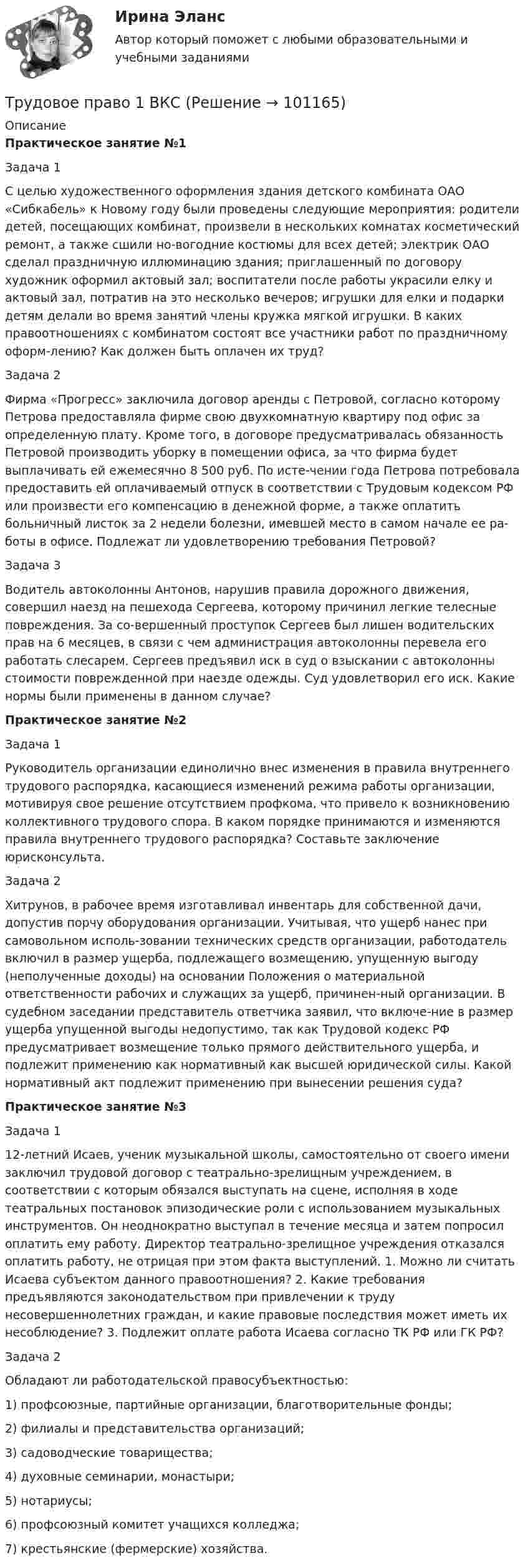     
            Описание
             Практическое занятие №1	Задача 1 	С целью художественного оформления здания детского комбината ОАО «Сибкабель» к Новому году были проведены следующие мероприятия: родители детей, посещающих комбинат, произвели в нескольких комнатах косметический ремонт, а также сшили но-вогодние костюмы для всех детей; электрик ОАО сделал праздничную иллюминацию здания; приглашенный по договору художник оформил актовый зал; воспитатели после работы украсили елку и актовый зал, потратив на это несколько вечеров; игрушки для елки и подарки детям делали во время занятий члены кружка мягкой игрушки. В каких правоотношениях с комбинатом состоят все участники работ по праздничному оформ-лению? Как должен быть оплачен их труд?	Задача 2 	Фирма «Прогресс» заключила договор аренды с Петровой, согласно которому Петрова предоставляла фирме свою двухкомнатную квартиру под офис за определенную плату. Кроме того, в договоре предусматривалась обязанность Петровой производить уборку в помещении офиса, за что фирма будет выплачивать ей ежемесячно 8 500 руб. По исте-чении года Петрова потребовала предоставить ей оплачиваемый отпуск в соответствии с Трудовым кодексом РФ или произвести его компенсацию в денежной форме, а также оплатить больничный листок за 2 недели болезни, имевшей место в самом начале ее ра-боты в офисе. Подлежат ли удовлетворению требования Петровой? 	Задача 3 	Водитель автоколонны Антонов, нарушив правила дорожного движения, совершил наезд на пешехода Сергеева, которому причинил легкие телесные повреждения. За со-вершенный проступок Сергеев был лишен водительских прав на 6 месяцев, в связи с чем администрация автоколонны перевела его работать слесарем. Сергеев предъявил иск в суд о взыскании с автоколонны стоимости поврежденной при наезде одежды. Суд удовлетворил его иск. Какие нормы были применены в данном случае?  Практическое занятие №2	Задача 1	Руководитель организации единолично внес изменения в правила внутреннего трудового распорядка, касающиеся изменений режима работы организации, мотивируя свое решение отсутствием профкома, что привело к возникновению коллективного трудового спора. В каком порядке принимаются и изменяются правила внутреннего трудового распорядка? Составьте заключение юрисконсульта. 	Задача 2	Хитрунов, в рабочее время изготавливал инвентарь для собственной дачи, допустив порчу оборудования организации. Учитывая, что ущерб нанес при самовольном исполь-зовании технических средств организации, работодатель включил в размер ущерба, подлежащего возмещению, упущенную выгоду (неполученные доходы) на основании Положения о материальной ответственности рабочих и служащих за ущерб, причинен-ный организации. В судебном заседании представитель ответчика заявил, что включе-ние в размер ущерба упущенной выгоды недопустимо, так как Трудовой кодекс РФ предусматривает возмещение только прямого действительного ущерба, и подлежит применению как нормативный как высшей юридической силы. Какой нормативный акт подлежит применению при вынесении решения суда?  Практическое занятие №3	Задача 1	12-летний Исаев, ученик музыкальной школы, самостоятельно от своего имени заключил трудовой договор с театрально-зрелищным учреждением, в соответствии с которым обязался выступать на сцене, исполняя в ходе театральных постановок эпизодические роли с использованием музыкальных инструментов. Он неоднократно выступал в течение месяца и затем попросил оплатить ему работу. Директор театрально-зрелищное учреждения отказался оплатить работу, не отрицая при этом факта выступлений. 1. Можно ли считать Исаева субъектом данного правоотношения? 2. Какие требования предъявляются законодательством при привлечении к труду несовершеннолетних граждан, и какие правовые последствия может иметь их несоблюдение? 3. Подлежит оплате работа Исаева согласно ТК РФ или ГК РФ?	Задача 2	Обладают ли работодательской правосубъектностью: 	1) профсоюзные, партийные организации, благотворительные фонды; 	2) филиалы и представительства организаций; 	3) садоводческие товарищества; 	4) духовные семинарии, монастыри; 	5) нотариусы; 	6) профсоюзный комитет учащихся колледжа; 	7) крестьянские (фермерские) хозяйства.   
            
            
            Трудовое правоТрудовое право 1 ВКСТрудовое право 1, (ккр), РОСДИСТАНТ, Практические занятия 1, 2, 3Трудовое право 2Трудовое право 2Трудовое право 2Трудовое право 2Трудовое и гражданское правоТрудовое и гражданское право//ТУСУР//ПРОСМОТР ПОПЫТКИ//ЗАЧЕТТрудовое права Трудовое правоТрудовое правоТрудовое правоТрудовое право
