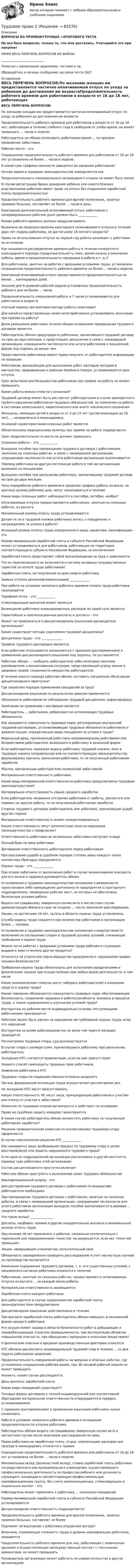      
            Описание
            ВОПРОСЫ ИЗ ПРОМЕЖУТОЧНЫХ +ИТОГОВОГО ТЕСТАНе вся база вопросов, только те, что мне достались. Учитывайте это при покупке!НИЖЕ ВЕСЬ ПЕРЕЧЕНЬ ВОПРОСОВ ИЗ ФАЙЛА!____________________________Помогаю с различными заданиями, тестами и пр.Обращайтесь в личные сообщения, на связи почти 24/7 
            Оглавление
            ВЕСЬ ПЕРЕЧЕНЬ ВОПРОСОВ:По желанию женщин им предоставляется частично оплачиваемый отпуск по уходу за ребенком до достижения им возрастаПродолжительность рабочего времени для работников в возрасте от 16 до 18 лет, работающих в течение учебного года в свободное от учебы время, не может превышать ... часов в неделю.Работодатель не обязан оплачивать работникам время ... по причине проведения забастовки.Рабочее место – этоСокращенная продолжительность рабочего времени для работников от 16 до 18 лет установлена не более ... часов в неделю.В какой срок графики сменности доводятся до сведения работников?Ночное время в трудовом законодательстве определяется какПродолжительность еженедельного непрерывного отдыха не может быть менееВ случае регистрации брака, рождения ребёнка или смерти близких родственников работник имеет право на отпуск без сохранения заработной платы продолжительностьюПродолжительность рабочего времени для врачей поликлиник, занятых приемом больных, составляет не более ... часов в день.Ежегодный дополнительный оплачиваемый отпуск работникам с ненормированным рабочим днем должен быть ____________Режим рабочего времени должен предусматриватьВозможно ли непредоставление ежегодного оплачиваемого отпуска в течение двух лет подряд работнику, не достигшему 18-летнего возраста?Право на использование отпуска за первый год работы возникает у работника по истеченииКак называется распределение времени работы в течение конкретного календарного периода (продолжительность смен, время начала и окончания работы, время и продолжительность перерывов в работе и т. д.)?Для работников, занятых на работах с вредными условиями труда, установлена сокращенная продолжительность рабочего времени не более ... часов в неделю.Ежегодный оплачиваемый отпуск предоставляется продолжительностью не менее ... календарных дней.Законом для 6-дневной рабочей недели установлена продолжительность рабочего дня не более ... часов.Продолжительность ежедневной работы в 7 часов устанавливается для работников в возрастеУчетный период при вахтовом методе работы охватываетДля какой из представленных ниже категорий можно устанавливать испытание при приеме на работу?Днем увольнения работника по всем общим основаниям прекращения трудового договора являетсяРаботодатель обязан предупредить работника, заключившего трудовой договор на срок до двух месяцев, о предстоящем увольнении в связи с ликвидацией организации, сокращением численности или штата работников в письменной форме под подпись не менее чемПредставители работников имеют право получать от работодателя информацию по вопросамРаботникам, выезжающим для выполнения работ вахтовым методом в местностях, приравненных к районам Крайнего Севера, устанавливается срок отпускаСрок испытания для большинства работников при приеме на работу не может превышатьКакие работы можно отнести к сезонным?Трудовой договор может быть расторгнут работодателем в случае однократного грубого нарушения работником трудовых обязанностей, за появление на работе в состоянии алкогольного, наркотического или иного токсического опьяненияЖенщины, имеющие детей в возрасте от 3 до 14 лет (детей-инвалидов до 16 лет), ... направляться в командировку.Основной характеристикой сезонных работ являетсяОбязательному медицинскому осмотру при приеме на работу подвергаютсяСрок продолжительности вахты не должен превышатьСезонные работы – это ____________Выходное пособие при прекращении трудового договора с работниками, занятыми на сезонных работах, в связи с ликвидацией организации, сокращением численности или штата работников организации выплачиваетсяПеревод работника на другую постоянную работу в той же организации возможен по инициативеВыходное пособие при увольнении работнику, заключившему трудовой договор на срок до двух месяцевЧасы переработки рабочего времени в пределах графика работы на вахте, не кратные целому рабочему дню, могут накапливаться в течениеКакие виды сезонных работ наблюдаются в сентябре, октябре, ноябре?Оплачиваемые отпуска предоставляются работникам, занятым на сезонных работах, из расчетаМинимальный размер оплаты труда устанавливаетсяДелается ли в трудовой книжке работника запись о поощрениях и награждениях за успехи в работе?Исходный размер оплаты труда определенного вида, характера, квалификации – этоРазмер минимальной заработной платы в субъекте Российской Федерации может устанавливаться для работников, работающих на территории соответствующего субъекта Российской Федерации, за исключениемЗаработная плата представляет собой вознаграждение за труд в зависимостиЧто из перечисленного не включается в систему основных государственных гарантий по оплате труда работников?Заработная плата, не полученная ко дню смерти работникаЗамена отпуска денежной компенсацией _____________При работе на условиях неполного рабочего времени оплата труда работника производитсяТарифная сетка – это ____________Стимулирующей выплатой может являтьсяВозмещение работнику командировочных расходов по своей сути являетсяГарантийные и компенсационные выплаты и доплаты – этоМожет ли привлекаться к дисциплинарному взысканию руководитель организации?Какие существуют методы укрепления трудовой дисциплины?Дисциплина труда – это ______________Правила трудового распорядка являютсяЕсли работник отказывается ознакомиться с приказом (распоряжением) о применении дисциплинарного взыскания под подпись, то составляетсяРаботник обязан ... сообщить работодателю либо непосредственному руководителю о возникновении ситуации, представляющей угрозу жизни и здоровью людей, сохранности имущества работодателя.В течение какого периода работник обязан составить письменное объяснение дисциплинарного проступка?Где закреплен порядок применения поощрений за труд?Дисциплинарное взыскание по результатам ревизии применяетсяОбязанности работников по соблюдению трудовой дисциплины зафиксированыЗамечание по сравнению с выговором являетсяРаботодатель ... работников, добросовестно исполняющих трудовые обязанности.Как называется совокупность правовых норм, регулирующих внутренний трудовой распорядок, устанавливающих трудовые обязанности работников и администрации, определяющих меры поощрения за успехи в труде?Моральный вред, причиненный работнику неправомерными действиями или бездействием работодателя, возмещается работнику в денежной формеЕсли работодатель задержал выдачу работнику трудовой книжки, внес в трудовую книжку неправильную или не соответствующую законодательству формулировку причины увольнения работника, то не полученный работником заработокУбытки, причиненные работодателю незаконной забастовкойМатериальная ответственность работникаКакие виды материальной ответственности работника предусмотрены трудовым законодательством?Материальная ответственность свыше среднего заработкаЕсли работодатель незаконно отстранил работника от работы, уволил его или перевел на другую работу, то не полученный работником заработокСторона трудового договора (работодатель или работник), причинившая ущерб другой сторонеМатериальная ответственность может конкретизироватьсяКакую ответственность несут должностные лица за нарушение законодательства о профсоюзах?Ответственность работника за незаконные забастовки наступает в видеПолный брак по вине работникаДоговорная ответственность работодателя перед работникомПри взыскании ущерба в судебном порядке степень вины каждого члена коллектива (бригады) определяетсяОхрана труда – это _____________При отказе работника от выполнения работ в случае возникновения опасности для его жизни и здоровья руководитель обязанУстановление в трудовом законодательстве положения о возможности приостановки либо прекращения деятельности предприятия (структурного подразделения), ликвидации рабочих мест, на которых не обеспечены безопасные условия работыВыдать пострадавшему заверенную копию акта о несчастном случае администрация обязана в срок не позднее ... после окончания расследования.Лицам, не достигшим 18 лет, льготы в области охраны труда установленыСлужба охраны труда создается при количестве работников в организации более ... человек.Установление в трудовом законодательстве положения о недопустимости включения по соглашению сторон в трудовой договор условий, снижающих требования к охране трудаМожно ли на работах с вредными условиями труда рабочим и служащим выдавать вместо молока другие продукты?Относится ли утрата или порча имущества предприятия к нарушениям правил техники безопасности?Требования охраны труда обязательны для исполнения юридическими и физическими лицами при осуществлении ими любых видов деятельности, в том числеКакие экономические стимулы могут побудить работодателей к вложению средств в охрану труда?Каким термином обозначается совокупность правовых норм, обеспечивающих безопасность, сохранение здоровья и работоспособности человека в процессе труда, а также оздоровление и улучшение условий труда?Инструктаж на рабочем месте индивидуально со вновь поступающими работниками производитсяРаботник может быть уволен за нарушение им требований охраны труда, если это нарушениеИнструктаж со всеми работающими (но не реже чем через 6 месяцев) проводитсяРассматривая трудовые споры, суд руководствуетсяВ случае спора о размере сумм, причитающихся работнику при увольнении, работодательЗаседание КТС считается правомочным, если на нем присутствуютУкажите способ самозащиты трудовых прав работников.Заявление работника в КТСТрудовые споры по подведомственности можно разделитьОрганы федеральной инспекции труда осуществляют рассмотрение делНа заседании КТС могут присутствоватьКакую ответственность НЕ несут лица, принуждающие работников к участию или отказу от участия в забастовке? Комиссия по трудовым спорам организуется и действует на основанииПраво на судебную защиту каждому гарантируетсяВ каком случае работодатель обязан возместить работнику не полученный работником заработок?Решение примирительной комиссии по коллективному трудовому спору оформляетсяВ случае неисполнения решения КТС ____________Как называется лицо, возбудившее процесс по трудовому спору в целях восстановления или защиты нарушенного трудового права?Если одно из подразделений организации расположено в другой местности, перевод туда работника этой организацииСостав дисциплинарного проступка включаетРаботник обязан приступить к выполнению своих трудовых обязанностейКвалификационный разряд – этоДля расторжения трудового договора с работником по инициативе работодателя необходимоПри прекращении трудового договора с работником, занятым на сезонных работах, в связи с ликвидацией организации, сокращением численности или штата работников организации выходное пособие выплачивается в размере ... среднего заработка.Что такое оклад? _______________Доплаты, надбавки, премии и другие поощрительные выплаты в минимальный размер оплаты трудаЛиц моложе 18 лет привлекать к работам, связанным исключительно с переноской или передвижением тяжестей, не разрешается, если вес тяжестей превышаетЛицам, завершившим ученичество, испытательный срокОбязанность своевременно проводить расследование и учет несчастных случаев на производстве возлагаетсяИзменение содержания трудового договора, т. е. его существенных условий, с письменного согласия работника относится к понятиюРаботникам, занятым на сезонных работах, предоставляются оплачиваемые отпуска из расчета ... за каждый месяц работы.Материальная ответственность возмещаетсяЗаработная плата каждого работникаДля работодателя в случае задержания им заработной платы законодательством предусмотренаДисциплинарное взыскание действительно в течениеПри выплате заработной платы работодатель обязан извещать в письменной форме каждого работникаКто осуществляет надзор в области безопасности работ в добывающих и перерабатывающих отраслях промышленности, при эксплуатации объектов повышенной опасности, при обращении с вредными и опасными веществами?К физическим опасным и вредным производственным факторам относятсяКТС обязана рассмотреть индивидуальный трудовой спор в течение ... со дня подачи работником заявления.Продолжительность ежедневной работы на вредных и опасных работах, где установлено сокращенное рабочее время, при 36-часовой рабочей неделе не может превышатьУкажите, какие случаи расследуются.День выплаты заработной платыКакие виды поощрений существуют?Типовые формы договоров о полной индивидуальной или коллективной (бригадной) материальной ответственности утверждаются в порядке, устанавливаемомС приказом (распоряжением) о применении взыскания работника нужно ознакомитьРабота в условиях неполного рабочего времени в отношении продолжительности отпуска работникаРаботодатель обязан выдать пострадавшему заверенную копию акта о несчастном случае после окончания расследования по немуПраво работника на заработную плату, отдых, компенсацию расходов при проезде в командировку относится к правамСокращенная продолжительность рабочего времени для работников от 16 до 18 лет установлена не более ... часов в неделю.Минимальные оклад (должностной оклад), ставка заработной платы работника государственного или муниципального учреждения, осуществляющего профессиональную деятельность по профессии рабочего или должности служащего, входящим в соответствующую профессиональную квалификационную группу, без учета компенсационных, стимулирующих и социальных выплат – этоРаботодатель может применить к работнику ... несколько поощрений.Размер минимальной заработной платы в субъекте Российской Федерации устанавливаетсяДисциплинарная ответственность подразделяетсяПродолжительность рабочего времени для врачей поликлиник, занятых приемом больных, составляет не болееПодлежит ли взысканию с работника упущенная выгода?Величина, отражающая сложность труда и уровень квалификации работника, называетсяПродолжительность рабочего времени для лиц, работающих с химическим оружием и осуществляющим непосредственный контакт с токсичными химикатами, не может превышатьРуководитель организации может работать по совместительству в других организациях  
            
            
            Трудовое право 1, (ккр), РОСДИСТАНТ, Практические занятия 1, 2, 3Трудовое право 2Трудовое право 2Трудовое право 2Трудовое право 2Трудовое право 2, (ккр), РОСДИСТАНТ, Практическое занятие 1Трудовое право 2, (ккр), РОСДИСТАНТ, Практическое занятие 2Трудовое права Трудовое правоТрудовое правоТрудовое правоТрудовое правоТрудовое правоТрудовое право