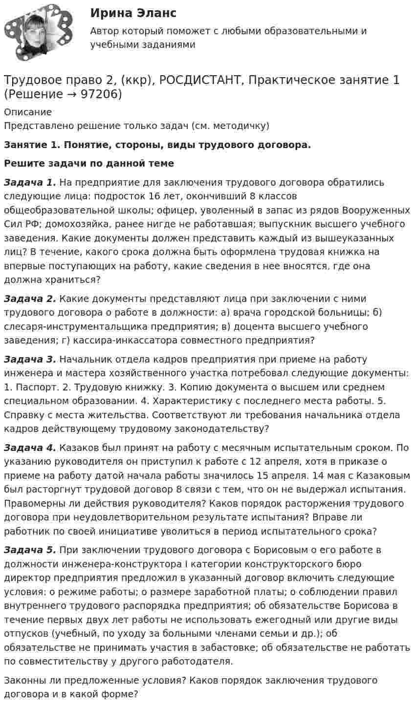     
            Описание
            Представлено решение только задач (см. методичку)Занятие 1. Понятие, стороны, виды трудового договора.  Решите задачи по данной теме Задача 1. На предприятие для заключения трудового договора обратились следующие лица: подросток 16 лет, окончивший 8 классов общеобразовательной школы; офицер, уволенный в запас из рядов Вооруженных Сил РФ; домохозяйка, ранее нигде не работавшая; выпускник высшего учебного заведения. Какие документы должен представить каждый из вышеуказанных лиц? В течение, какого срока должна быть оформлена трудовая книжка на впервые поступающих на работу, какие сведения в нее вносятся, где она должна храниться? Задача 2. Какие документы представляют лица при заключении с ними трудового договора о работе в должности: а) врача городской больницы; б) слесаря-инструментальщика предприятия; в) доцента высшего учебного заведения; г) кассира-инкассатора совместного предприятия? Задача 3. Начальник отдела кадров предприятия при приеме на работу инженера и мастера хозяйственного участка потребовал следующие документы: 1. Паспорт. 2. Трудовую книжку. 3. Копию документа о высшем или среднем специальном образовании. 4. Характеристику с последнего места работы. 5. Справку с места жительства. Соответствуют ли требования начальника отдела кадров действующему трудовому законодательству? Задача 4. Казаков был принят на работу с месячным испытательным сроком. По указанию руководителя он приступил к работе с 12 апреля, хотя в приказе о приеме на работу датой начала работы значилось 15 апреля. 14 мая с Казаковым был расторгнут трудовой договор 8 связи с тем, что он не выдержал испытания. Правомерны ли действия руководителя? Каков порядок расторжения трудового договора при неудовлетворительном результате испытания? Вправе ли работник по своей инициативе уволиться в период испытательного срока? Задача 5. При заключении трудового договора с Борисовым о его работе в должности инженера-конструктора I категории конструкторского бюро директор предприятия предложил в указанный договор включить следующие условия: о режиме работы; о размере заработной платы; о соблюдении правил внутреннего трудового распорядка предприятия; об обязательстве Борисова в течение первых двух лет работы не использовать ежегодный или другие виды отпусков (учебный, по уходу за больными членами семьи и др.); об обязательстве не принимать участия в забастовке; об обязательстве не работать по совместительству у другого работодателя.	Законны ли предложенные условия? Каков порядок заключения трудового договора и в какой форме?   
            
            
            Трудовое право 2Трудовое право 2, (ккр), РОСДИСТАНТ, Практическое занятие 1Трудовое право 2, (ккр), РОСДИСТАНТ, Практическое занятие 2Трудовое право 5 семестрТрудовое право 5 семестрТрудовое право 5 семестр 2023 СинергияТрудовое право 5 семестр Синергия 2023Трудовое правоТрудовое правоТрудовое правоТрудовое право 1 ВКСТрудовое право 1, (ккр), РОСДИСТАНТ, Практические занятия 1, 2, 3Трудовое право 2Трудовое право 2