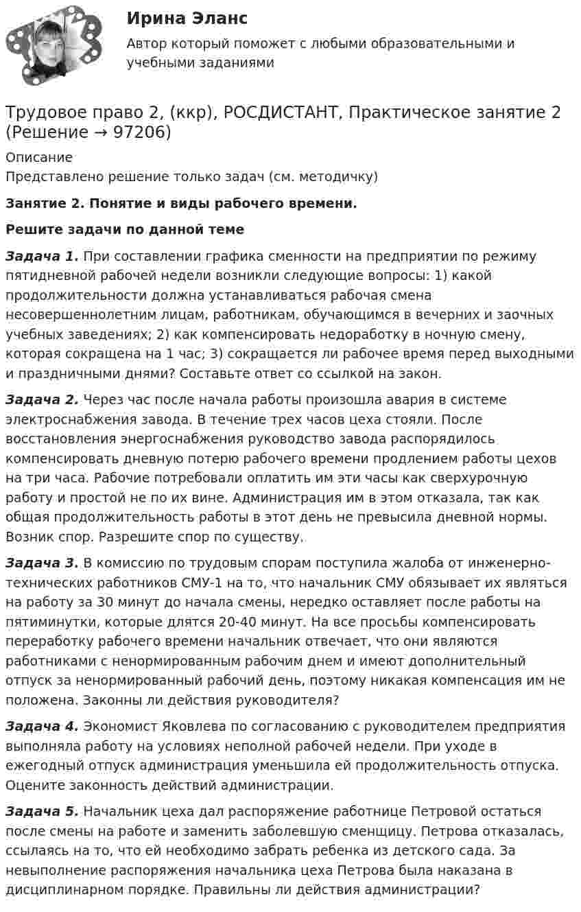     
            Описание
            Представлено решение только задач (см. методичку)Занятие 2. Понятие и виды рабочего времени.  Решите задачи по данной теме Задача 1. При составлении графика сменности на предприятии по режиму пятидневной рабочей недели возникли следующие вопросы: 1) какой продолжительности должна устанавливаться рабочая смена несовершеннолетним лицам, работникам, обучающимся в вечерних и заочных учебных заведениях; 2) как компенсировать недоработку в ночную смену, которая сокращена на 1 час; 3) сокращается ли рабочее время перед выходными и праздничными днями? Составьте ответ со ссылкой на закон. Задача 2. Через час после начала работы произошла авария в системе электроснабжения завода. В течение трех часов цеха стояли. После восстановления энергоснабжения руководство завода распорядилось компенсировать дневную потерю рабочего времени продлением работы цехов на три часа. Рабочие потребовали оплатить им эти часы как сверхурочную работу и простой не по их вине. Администрация им в этом отказала, так как общая продолжительность работы в этот день не превысила дневной нормы. Возник спор. Разрешите спор по существу. Задача 3. В комиссию по трудовым спорам поступила жалоба от инженерно-технических работников СМУ-1 на то, что начальник СМУ обязывает их являться на работу за 30 минут до начала смены, нередко оставляет после работы на пятиминутки, которые длятся 20-40 минут. На все просьбы компенсировать переработку рабочего времени начальник отвечает, что они являются работниками с ненормированным рабочим днем и имеют дополнительный отпуск за ненормированный рабочий день, поэтому никакая компенсация им не положена. Законны ли действия руководителя? Задача 4. Экономист Яковлева по согласованию с руководителем предприятия выполняла работу на условиях неполной рабочей недели. При уходе в ежегодный отпуск администрация уменьшила ей продолжительность отпуска. Оцените законность действий администрации. Задача 5. Начальник цеха дал распоряжение работнице Петровой остаться после смены на работе и заменить заболевшую сменщицу. Петрова отказалась, ссылаясь на то, что ей необходимо забрать ребенка из детского сада. За невыполнение распоряжения начальника цеха Петрова была наказана в дисциплинарном порядке. Правильны ли действия администрации?   
            
            
            Трудовое право 2, (ккр), РОСДИСТАНТ, Практическое занятие 1Трудовое право 2, (ккр), РОСДИСТАНТ, Практическое занятие 2Трудовое право 5 семестрТрудовое право 5 семестрТрудовое право 5 семестр 2023 СинергияТрудовое право 5 семестр Синергия 2023🔴Трудовое право 🔴5 семестр 🔴Синергия 2023🔴Лучшая ЦЕНА🔴Трудовое правоТрудовое правоТрудовое право 1 ВКСТрудовое право 1, (ккр), РОСДИСТАНТ, Практические занятия 1, 2, 3Трудовое право 2Трудовое право 2Трудовое право 2