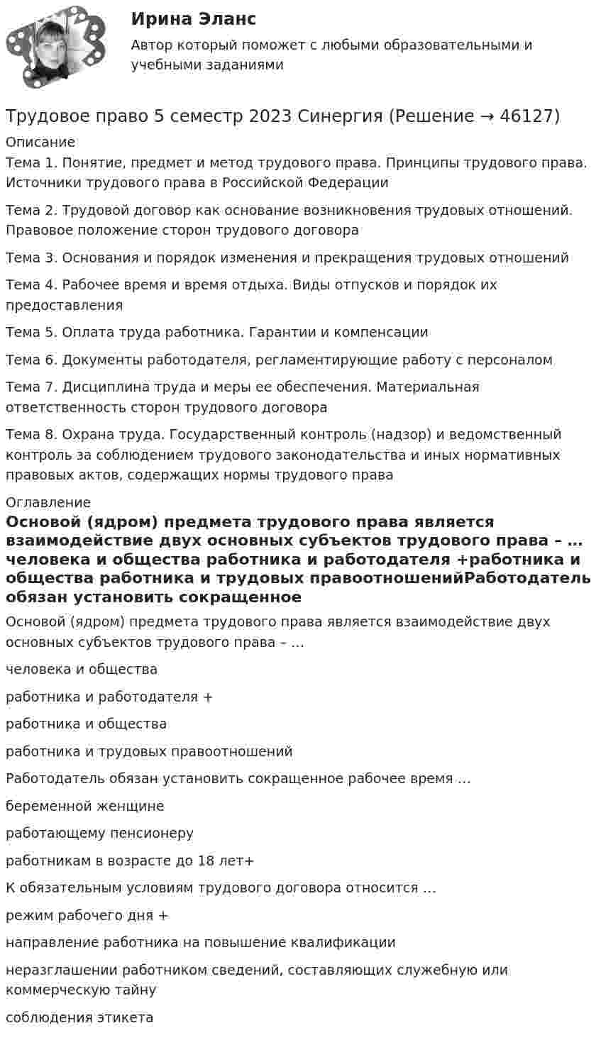     
            Описание
            Тема 1. Понятие, предмет и метод трудового права. Принципы трудового права. Источники трудового права в Российской Федерации Тема 2. Трудовой договор как основание возникновения трудовых отношений. Правовое положение сторон трудового договора Тема 3. Основания и порядок изменения и прекращения трудовых отношений Тема 4. Рабочее время и время отдыха. Виды отпусков и порядок их предоставления Тема 5. Оплата труда работника. Гарантии и компенсации Тема 6. Документы работодателя, регламентирующие работу с персоналом Тема 7. Дисциплина труда и меры ее обеспечения. Материальная ответственность сторон трудового договора Тема 8. Охрана труда. Государственный контроль (надзор) и ведомственный контроль за соблюдением трудового законодательства и иных нормативных правовых актов, содержащих нормы трудового права 
            Оглавление
            Основой (ядром) предмета трудового права является взаимодействие двух основных субъектов трудового права – … человека и общества работника и работодателя +работника и общества работника и трудовых правоотношенийРаботодатель обязан установить сокращенное рабочее время … беременной женщине работающему пенсионеру работникам в возрасте до 18 лет+К обязательным условиям трудового договора относится … режим рабочего дня +направление работника на повышение квалификации неразглашении работником сведений, составляющих служебную или коммерческую тайну соблюдения этикета  
            
            
            Трудовое право 5 семестрТрудовое право 5 семестр 2023 СинергияТрудовое право 5 семестр Синергия 2023🔴Трудовое право 🔴5 семестр 🔴Синергия 2023🔴Лучшая ЦЕНА🔴Трудовое право 5 семестр (тест с ответами Синергия/МОИ/МТИ/МосАП)Трудовое право 7 семестр💯 Трудовое право [8 тем] (все ответы на тест Синергия / МТИ / МосАП, апрель 2023)Трудовое право 1, (ккр), РОСДИСТАНТ, Практические занятия 1, 2, 3Трудовое право 2Трудовое право 2Трудовое право 2Трудовое право 2Трудовое право 2, (ккр), РОСДИСТАНТ, Практическое занятие 1Трудовое право 2, (ккр), РОСДИСТАНТ, Практическое занятие 2