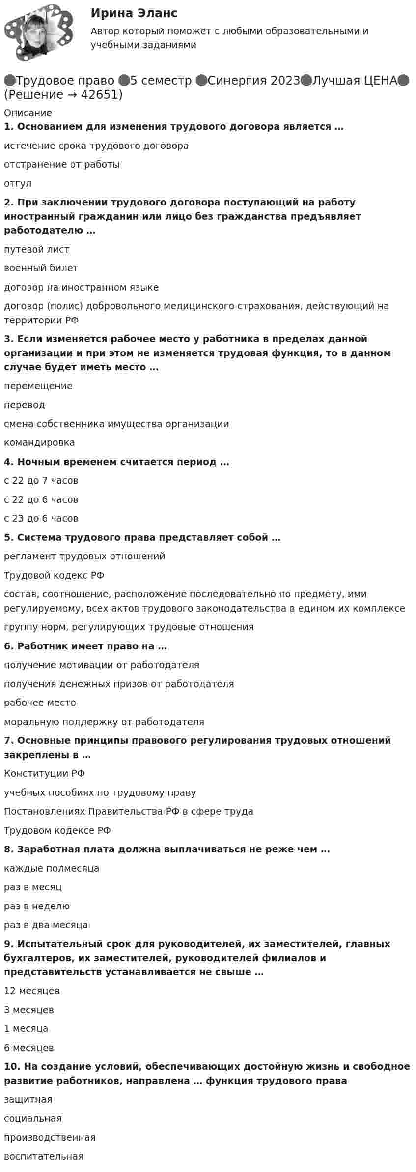     
          Описание
          1.              Основанием для изменения трудового договора является …истечение срока трудового договораотстранение от работыотгул2.              При заключении трудового договора поступающий на работу иностранный гражданин или лицо без гражданства предъявляет работодателю …путевой листвоенный билетдоговор на иностранном языкедоговор (полис) добровольного медицинского страхования, действующий на территории РФ3.              Если изменяется рабочее место у работника в пределах данной организации и при этом не изменяется трудовая функция, то в данном случае будет иметь место …перемещениепереводсмена собственника имущества организациикомандировка4.              Ночным временем считается период …с 22 до 7 часовс 22 до 6 часовс 23 до 6 часов5.              Система трудового права представляет собой …регламент трудовых отношенийТрудовой кодекс РФсостав, соотношение, расположение последовательно по предмету, ими регулируемому, всех актов трудового законодательства в едином их комплексегруппу норм, регулирующих трудовые отношения6.              Работник имеет право на …получение мотивации от работодателяполучения денежных призов от работодателярабочее местоморальную поддержку от работодателя7.              Основные принципы правового регулирования трудовых отношений закреплены в …Конституции РФучебных пособиях по трудовому правуПостановлениях Правительства РФ в сфере трудаТрудовом кодексе РФ8.              Заработная плата должна выплачиваться не реже чем …каждые полмесяцараз в месяцраз в неделюраз в два месяца9.              Испытательный срок для руководителей, их заместителей, главных бухгалтеров, их заместителей, руководителей филиалов и представительств устанавливается не свыше …12 месяцев3 месяцев1 месяца6 месяцев10.         На создание условий, обеспечивающих достойную жизнь и свободное развитие работников, направлена … функция трудового правазащитнаясоциальнаяпроизводственнаявоспитательная  
            
            
            Трудовое право 5 семестр Синергия 2023🔴Трудовое право 🔴5 семестр 🔴Синергия 2023🔴Лучшая ЦЕНА🔴Трудовое право 5 семестр (тест с ответами Синергия/МОИ/МТИ/МосАП)Трудовое право 7 семестр💯 Трудовое право [8 тем] (все ответы на тест Синергия / МТИ / МосАП, апрель 2023)💯 Трудовое право [8 тем] (все ответы на тест Синергия / МТИ / МосАП, май 2023)💯 Трудовое право [8 тем] (ответы на тест Синергия / МОИ / МТИ / МосАП, октябрь 2023)Трудовое право 2Трудовое право 2Трудовое право 2Трудовое право 2, (ккр), РОСДИСТАНТ, Практическое занятие 1Трудовое право 2, (ккр), РОСДИСТАНТ, Практическое занятие 2Трудовое право 5 семестрТрудовое право 5 семестр