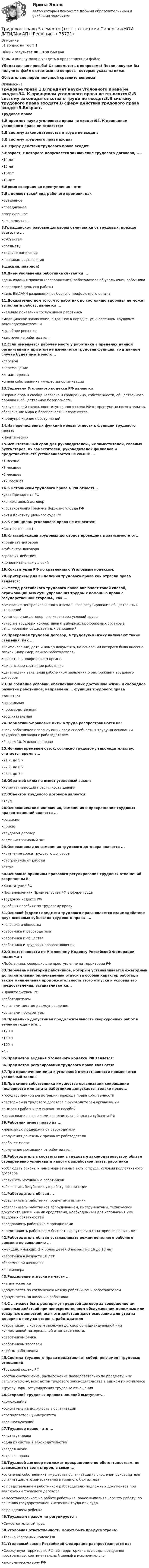     
          Описание
          51 вопрос на тест!!!Общий результат 80...100 балловТемы и оценку можно увидеть в прикрепленном файле.Убедительная просьба! Ознакомьтесь с вопросами! После покупки Вы получите файл с ответами на вопросы, которые указаны ниже. Обязательно перед покупкой сравните вопросы! 
          Оглавление
          Трудовое право 1.В предмет науки уголовного права не входит:94. К принципам уголовного права не относится:2.В систему законодательства о труде не входят:3.В систему трудового права входят4.В сферу действия трудового права входит:5.Возраст, с которого допускается заключение трудового договора, -...•14 лет•15 лет•16лет•18 лет6.Время совершения преступления – это:7.Выделяют такой вид рабочего времени, как•обеденное•праздничнее•сверхурочное•еженедельное8.Гражданско-правовые договоры отличаются от трудовых, прежде всего, по ...•субъектам•предмету•технике написания•правилам составления9.дисциплинарной)10.Днем увольнения работника считается ...•день издания приказа (распоряжения) работодателя об увольнении работника•последний день его работы•день ВЫДАЧИ разрешения выборного профсоюзного органа11.Доказательством того, что работник по состоянию здоровья не может выполнять работу, является ...•наличие показаний сослуживцев работника•медицинское заключение, выданное в порядке, усыновленном трудовым законодательством РФ•судебное решение•заключение работодателя12.Если изменяется рабочее место у работника в пределах данной организации и при этом не изменяется трудовая функция, то в данном случае будет иметь место...•перевод•перемещение•командировка•смена собственника имущества организации13.Задачами Уголовного кодекса РФ являются:•Охрана прав и свобод человека и гражданина, собственности, общественного порядка и общественной безопасности,•окружающей среды, конституционного строя РФ от преступных посягательств, обеспечение мира и безопасности человечества,•предупреждение преступлений14.Из перечисленных функций нельзя отнести к функции трудового права:•Политическая15.Испытательный срок для руководителей., их заместителей, главных бухгалтеров, их заместителей, руководителей филиалов и представительств устанавливается не свыше ...•1 месяца•3 месяцев•6 месяцев•12 месяцев16.К источникам трудового права Б РФ относят...•указ Президента РФ•коллективный договор•постановления Пленума Верховного Суда РФ•акты Конституционного суда РФ17.К принципам уголовного права не относится:•Состязательность18.Классификация трудовых договоров проведена в зависимости от...•предмета договора•субъектов договора•срока их действия•дополнительных условий19.Конституция РФ по сравнению с Уголовным кодексом:20.Критерием для выделения трудового права как отрасли права является:21.Метод российского трудового права включает такой способ, отражающий всю суть управления трудом с помощью права с государственной стороны., как ...•сочетание централизованного и лекального регулирования общественных отношений•установление договорного характера условий труда•участие трудовых коллективов и выборных профсоюзных органов в регулировании общественных отношений22.Прекращая трудовой договор, в трудовую книжку включают такие сведения, как ...•наименование, дата и номер документа, на основании которого была внесена запись (например, приказ работодателя)•членство в профсоюзном органе•финансовое состояние работника•дата подачи заявления работником заявления о расторжении трудового договора23.На создание условий, обеспечивающих достойную жизнь и свободное развитие работников, направлена ... функция трудового права•защитная•социальная•производственная•воспитательная24.Нормативно-правовые акты о труде распространяются на:•Всех работников использующих свою способность к труду на основании трудового договора с работодателем•Раздел 10. Уголовное право25.Ночным временем суток, согласно трудовому законодательству, считается время с...•21 ч. до 5 ч.•22 ч. до 6 ч.•23 ч. до 7 ч.26.Обратной силы не имеет уголовный закон:•Устанавливающий преступность деяния27.Объектом трудового договора является:•Труд28.Основанием возникновения, изменения и прекращения трудовых правоотношений является ...•согласие•приказ•трудовой договор•административный акт29.Основанием для изменения трудового договора является ...•истечение срока трудового договора•отстранение от работы•отгул30.Основные принципы правового регулирования трудовых отношений закреплены Б•Конституции РФ•Постановлениях Правительства РФ в сфере труда•Трудовом кодексе РФ•учебных пособиях по трудовому праву31.Основой (ядром) предмета трудового права является взаимодействие двух основных субъектов трудового права -...•человека и общества•работника и работодателя•работника и общества•работника и трудовых правоотношений32.Ответственности по Уголовному Кодексу Российской Федерации подлежат:•Любые лица, совершившие преступление на территории РФ33.Перечень категорий работников, которым устанавливается ежегодный дополнительный оплачиваемый отпуск за особый характер работы, а также минимальная продолжительность этого отпуска и условия его предоставления, устанавливается...•Правительством РФ•работодателем•органами местного самоуправления•органами прокуратуры34.Предельно допустимая продолжительность сверхурочных работ в течение года - это...•120 ч•130 ч•100 ч•4 ч35.Предметом ведения Уголовного кодекса РФ является:36.Предметом регулирования трудового права являются:37.При привлечении лица к уголовной ответственности применяется уголовный закон:38.При смене собственника имущества организации сокращение численности или штата работников допускается только после...•государственной регистрации перехода права собственности•расторжения трудового договора с руководителем организации•выплаты работникам выходных пособий•согласования с органами исполнительной власти субъекта РФ39.Работник имеет право на ...•моральную поддержку от работодателя•получения денежных призов от работодателя•рабочее место•получение мотивации от работодателя40.Работодатель s соответствии с трудовым законодательством обязан своевременно уплачивать налоги с заработной платы работника•соблюдать законы и иные нормативные акты с труде, условия коллективного договора•повышать мотивацию работников•обеспечить безубыточную работу организации41.Работодатель обязан ...•обеспечивать работника продуктами питания•обеспечивать работников оборудованием, инструментами, технической документацией и иными средствами, необходимыми для исполнения ими трудовых обязанностей•поздравлять работника с праздниками•представлять работникам бесплатные путевки в санаторий раз в пять лет42.Работодатель обязан устанавливать режим неполного рабочего времени по заявлению ...•женщин, имеющих 2 и более детей В возрасте с 16 до 18 лет•работника в возрасте 18 лет•беременной женщины•пенсионера43.Разделение отпуска на части ...•не допускается•допускается по соглашению между работником и работодателем•допускается по желанию работника44.С ... может быть расторгнут трудовой договор за совершение им виновных действий при непосредственном обслуживании денежных или товарных ценностей, если эти действия дают основание для утраты доверия к нему со стороны работодателя•работником, с которым заключен договор об индивидуальной или коллективной материальной ответственности,•работником банка•работником торговли•любым работником45.Система трудового права представляет собой. регламент трудовых отношений•Трудовой кодекс РФ•состав соотношение, расположение последовательно по предмету, ими регулируемому, всех актов трудового законодательства в едином их комплексе•группу норм, регулирующих трудовые отношения46.Стороной трудовых правоотношений выступает...•домохозяйка•соискатель на должность в организации•преподаватель университета•военнослужащий47.Трудовое право - это ...•институт права•одна из систем в законодательстве•раздел науки•отрасль права48.Трудовой договор подлежит прекращению по обстоятельствам, не зависящим от воли сторон, в связи ...•со сменой собственника имущества организации (в сношении руководителя организации, его заместителей и главного бухгалтера)•с представлением работником работодателю подложных документов при заключении трудового договора•с восстановлением на работе работника, ранее выполнявшего эту работу, по решению государственной инспекции труда или суда•с рождением ребенка49.Трудовым правом не регулируется:•Самостоятельный труд50.Уголовная ответственность может быть предусмотрена:•Только Уголовный кодекс РФ51.Уголовный закон Российской Федерации распространяется на:•Совокупную территорию РФ, её территориальные воды, воздушное пространство, континентальный шельф и исключительно•экономическую зону РФ  
            
            
            🔴Трудовое право 🔴5 семестр 🔴Синергия 2023🔴Лучшая ЦЕНА🔴Трудовое право 5 семестр (тест с ответами Синергия/МОИ/МТИ/МосАП)Трудовое право 7 семестр💯 Трудовое право [8 тем] (все ответы на тест Синергия / МТИ / МосАП, апрель 2023)💯 Трудовое право [8 тем] (все ответы на тест Синергия / МТИ / МосАП, май 2023)💯 Трудовое право [8 тем] (ответы на тест Синергия / МОИ / МТИ / МосАП, октябрь 2023)💯 Трудовое право [8 тем] (правильные ответы на тест Синергия / МОИ / МТИ / МосАП)Трудовое право 2Трудовое право 2Трудовое право 2, (ккр), РОСДИСТАНТ, Практическое занятие 1Трудовое право 2, (ккр), РОСДИСТАНТ, Практическое занятие 2Трудовое право 5 семестрТрудовое право 5 семестрТрудовое право 5 семестр 2023 Синергия