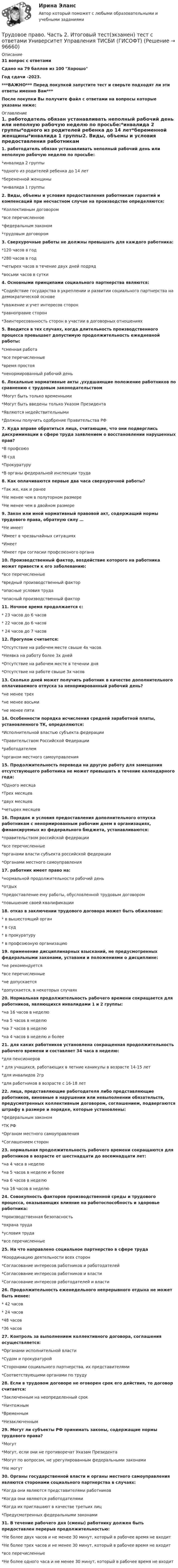     
            Описание
            31 вопрос с ответамиСдано на 79 баллов из 100 ХорошоГод сдачи -2023.***ВАЖНО*** Перед покупкой запустите тест и сверьте подходят ли эти ответы именно Вам***После покупки Вы получите файл с ответами на вопросы которые указаны ниже: 
            Оглавление
            1. работодатель обязан устанавливать неполный рабочий день или неполную рабочую неделю по просьбе:*инвалида 2 группы*одного из родителей ребенка до 14 лет*беременной женщины*инвалида 1 группы2. Виды, объемы и условия предоставления работникам гарантий и компенсаций при несчастном случае на производстве определяются:*Коллективным договором*все перечисленное*федеральным законом*трудовым договором3. Сверхурочные работы не должны превышать для каждого работника:*120 часов в год *280 часов в год*четырех часов в течение двух дней подряд*восьми часов в сутки4. Основными принципами социального партнерства являются:*Содействие государства в укреплении и развитии социального партнерства на демократической основе*уважение и учет интересов сторон*равноправие сторон*Заинтересованность сторон в участии в договорных отношениях 5. Вводится в тех случаях, когда длительность производственного процесса превышает допустимую продолжительность ежедневной работы:*сменная работа*все перечисленные*время простоя*ненормированный рабочий день6. Локальные нормативные акты ,ухудшающие положение работников по сравнению с трудовым законодательством *Могут быть только временными*Могут быть введены только Указом Президента*Являются недействительными*Должны получить одобрение Правительства РФ7. Куда вправе обратиться лица, считающие, что они подверглись дискриминации в сфере труда заявлением о восстановлении нарушенных прав?*В профсоюз*В суд*Прокуратуру*В органы федеральной инспекции труда8. Как оплачиваются первые два часа сверхурочной работы?*Так же, как и ранее*Не менее чем в полуторном размере *Не менее чем в двойном размере9. Закон или иной нормативный правовой акт, содержащий нормы трудового права, обратную силу …*Не имеет*Имеет в чрезвычайных ситуациях*Имеет*Имеет при согласии профсоюзного органа10. Производственный фактор, воздействие которого на работника может привести к его заболеванию:*все перечисленные*вредный производственный фактор*опасные условия труда*опасный производственный фактор11. Ночное время продолжается с:* 23 часов до 6 часов* 22 часов до 6 часов* 24 часов до 7 часов12. Прогулом считается:*Отсутствие на рабочем месте свыше 4х часов*Неявка на работу более 3х дней*Отсутствие на рабочем месте в течении дня*Отсутствие на работе свыше 3х часов13. Сколько дней может получить работник в качестве дополнительного оплачиваемого отпуска за ненормированный рабочий день?*не менее трех*не менее восьми*не менее пяти14. Особенности порядка исчисления средней заработной платы, установленного ТК, определяются:*Исполнительной властью субъекта федерации*Правительством Российской Федерации*работодателем*органом местного самоуправления15. Продолжительность перевода на другую работу для замещения отсутствующего работника не может превышать в течение календарного года:*Одного месяца*Трех месяцев*двух месяцев*четырех месяцев16. Порядок и условия предоставления дополнительного отпуска работникам с ненормированным рабочим днем в организациях, финансируемых из федерального бюджета, устанавливаются:*правительством российской федерации*все перечисленные*органами власти субъекта российской федерации*Органами местного самоуправления17. работник имеет право на:*нормальной продолжительности рабочий день*отдых*предоставление ему работы, обусловленной трудовым договором*повышение своей квалификации18. отказ в заключении трудового договора может быть обжалован:* в вышестоящий орган* в суд* в прокуратуру* в профсоюзную организацию 19. применение дисциплинарных взысканий, не предусмотренных федеральными законами, уставами и положениями о дисциплине:*не рекомендуется*все перечисленные*не допускается*допускается, в некоторых случаях20. Нормальная продолжительность рабочего времени сокращается для работников, являющихся инвалидами 1 и 2 группы:*на 16 часов в неделю*на 5 часов в неделю*на 7 часов в неделю*на 4 часов в неделю и более21. для каких работников установлена сокращенная продолжительность рабочего времени и составляет 34 часа в неделю:*для пенсионеров* для учащихся, работающих в летние каникулы в возрасте 14-15 лет*для инвалидов 2гр*для работников в возрасте с 16-18 лет22. лица, представляющие работодателя либо представляющие работников, виновные в нарушении или невыполнении обязательств, предусмотренных коллективным договором, соглашением, подвергаются штрафу в размере и порядке, которые установлены:*федеральным законом*ТК РФ*Органом местного самоуправления*Соглашением сторон23. нормальная продолжительность рабочего времени сокращаются для работников в возрасте от шестнадцати до восемнадцати лет:*на 4 часа в неделю*на 5 часов в неделю и более*на 6 часов в неделю*на 16 часов в неделю 24. Совокупность факторов производственной среды и трудового процесса, оказывающих влияние на работоспособность и здоровье работника:*производственная безопасность*охрана труда*условия труда*все перечисленные25. На что направлено социальное партнерство в сфере труда*Координацию деятельности всех сторон*Согласование интересов работников и работодателей*Согласование интересов работников и власти*Согласование интересов работодателей и власти26. Продолжительность еженедельного непрерывного отдыха не может быть менее:* 42 часов* 24 часов*48 часов*36 часов27. Контроль за выполнением коллективного договора, соглашения осуществляется:*Органами исполнительной власти*Судом и прокуратурой*Сторонами социального партнерства, их представителями*Соответствующими органами по труду28. Если в трудовом договоре не оговорен срок его действия, то договор считается:*Заключенным на неопределенный срок*Ничтожным*Временным*Незаключенным29. Могут ли субъекты РФ принимать законы, содержащие нормы трудового права?*Могут*Могут, если они не противоречат Указам Президента*Могут по вопросам, не урегулированным федеральными законами*Не могут30. Органы государственной власти и органы местного самоуправления являются сторонами социального партнерства в случаях:*Когда они являются представителями работников*Когда они являются работодателями*Когда их приглашают в качестве третьих лиц*Предусмотренных федеральными законами31. В течение рабочего дня (смены) работнику должен быть предоставлен перерыв продолжительностью:*Не более двух часов и не менее 30 минут, который в рабочее время не входит*Не более трех часов и не менее 30 минут, который в рабочее время не входит*все перечисленные *Не более одного часа и не менее 30 минут, который в рабочее время не входит  
            
            
            Трудовое право  ФЭКТрудовое право. Часть 2. Итоговый тест(экзамен) тест с ответами Университет Управления ТИСБИ (ГИСОФТ)Трудовой договорТрудовой договорТрудовой договортрудовой договор (вар.1)Трудовой договор может быть заключенТрудовое право (тест с ответами Синергия) 39 вопросовТрудовое право (тест с ответами Синергия, МОИ) 3 семестр. Новый тест, июль 2022Трудовое право (тест с ответами Синергия/МОИ/ МТИ /МОСАП)Трудовое право (тест с ответами Синергия/МОИ/ МТИ /МОСАП)Трудовое право, трудовой договорТрудовое право, трудовой договор 2Трудовое право | Университет Синергия | Юриспруденция | Бакалавриат | 2023