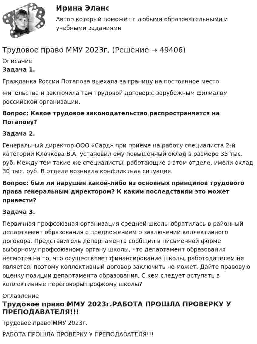     
            Описание
             Задача 1.	Гражданка России Потапова выехала за границу на постоянное место	жительства и заключила там трудовой договор с зарубежным филиалом российской организации. Вопрос: Какое трудовое законодательство распространяется на Потапову? Задача 2.	Генеральный директор ООО «Сард» при приёме на работу специалиста 2-й категории Клочкова В.А. установил ему повышенный оклад в размере 35 тыс. руб. Между тем такие же специалисты, работающие в этом отделе, имели оклад 30 тыс. руб. В отделе возникла конфликтная ситуация.  Вопрос: был ли нарушен какой-либо из основных принципов трудового права генеральным директором? К каким последствиям это может привести? Задача 3. 	Первичная профсоюзная организация средней школы обратилась в районный департамент образования с предложением о заключении коллективного договора. Представитель департамента сообщил в письменной форме выборному профсоюзному органу школы, что департамент образования несмотря на то, что осуществляет финансирование школы, работодателем не является, поэтому коллективный договор заключить не может. Дайте правовую оценку позиции департамента образования. С кем следует вступать в коллективные переговоры профкому школы? 
            Оглавление
            Трудовое право ММУ 2023г.РАБОТА ПРОШЛА ПРОВЕРКУ У ПРЕПОДАВАТЕЛЯ!!! 
            
            
            трудовое право контрольнаяТрудовое право ММУ 2023г.Трудовое право (ответы)2 курс 4 семестр⭐ Трудовое право (ответы на тест Синергия / МОИ / МосАП, июль 2022)Трудовое правоотношение субъекты и содержаниеТРУДОВОЕ ПРАВО ПКЗТрудовое право. ПКЗ. СИУ РАНХИГС.Трудовое право, задачи 1 и 2 вариант, ТОМСКИЙ ГОСУДАРСТВЕННЫЙ УНИВЕРСИТЕТ (ТУСУР), (ФДО)Трудовое право, задачи 3 и 4 вариант, ТОМСКИЙ ГОСУДАРСТВЕННЫЙ УНИВЕРСИТЕТ (ТУСУР), (ФДО)Трудовое право, задачи 5 и 6 вариант, ТОМСКИЙ ГОСУДАРСТВЕННЫЙ УНИВЕРСИТЕТ (ТУСУР), (ФДО)Трудовое право, задачи 7 и 8 вариант, ТОМСКИЙ ГОСУДАРСТВЕННЫЙ УНИВЕРСИТЕТ (ТУСУР), (ФДО)Трудовое право, задачи 9 и 10 вариант, ТОМСКИЙ ГОСУДАРСТВЕННЫЙ УНИВЕРСИТЕТ (ТУСУР), (ФДО)Трудовое право / Итоговая промежуточная аттестация (экзамен) / ответы (отлично)Трудовое право Итоговый тест 