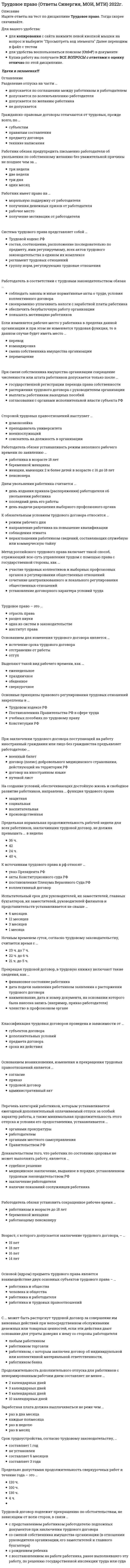      
          Описание
          29 вопросов из 45 вопросов, по очень низкой цене!Сэкономь время и купи большую часть ответов на тест, по смешной цене!В файле остались только ответы. Список вопросов в файле ниже. Не трать деньги на поиски, ответы по цене банки колы! 
          Оглавление
          1.     Возраст, с которого допускается заключение трудового договора, -...2.     Выделяют такой вид рабочего времени, как3.     Гражданско-правовые договоры отличаются от трудовых, прежде всего, по ...4.     Днем увольнения работника считается ...5.     Доказательством того, что работник по состоянию здоровья не может выполнять работу, является ...6.     Если изменяется рабочее место у работника в пределах данной организации и при этом не изменяется трудовая функция, то в данном случае будет иметь место...7.     Испытательный срок для руководителей., их заместителей, главных бухгалтеров, их заместителей, руководителей филиалов и представительств устанавливается не свыше ...8.     К источникам трудового права Б РФ относят...9.     Классификация трудовых договоров проведена в зависимости от...10. Метод российского трудового права включает такой способ, отражающий всю суть управления трудом с помощью права с государственной стороны., как ...11. Прекращая трудовой договор, в трудовую книжку включают такие сведения, как ...12. На создание условий, обеспечивающих достойную жизнь и свободное развитие работников, направлена ... функция трудового праваНочным временем суток, согласно трудовому законодательству, считается время с...13. Основанием возникновения, изменения и прекращения трудовых правоотношений является ...14. Основанием для изменения трудового договора является ...15. Основные принципы правового регулирования трудовых отношений закреплены16. Основой (ядром) предмета трудового права является взаимодействие двух основных субъектов трудового права -...17. Перечень категорий работников, которым устанавливается ежегодный дополнительный оплачиваемый отпуск за особый характер работы, а также минимальная продолжительность этого отпуска и условия его предоставления, устанавливается...18. Предельно допустимая продолжительность сверхурочных работ в течение года - это...19. При смене собственника имущества организации сокращение численности или штата работников допускается только после...20. Работник имеет право на ...21. Работодатель s соответствии с трудовым законодательством обязан своевременно уплачивать налоги с заработной платы работника22. Работодатель обязан ...23. Работодатель обязан устанавливать режим неполного рабочего времени по заявлению ...24. Разделение отпуска на части ...25. С ... может быть расторгнут трудовой договор за совершение им виновных действий при непосредственном обслуживании денежных или товарных ценностей, если эти действия дают основание для утраты доверия к нему со стороны работодателя26. Система трудового права представляет собой . регламент трудовых отношений27. Стороной трудовых правоотношений выступает...28. Трудовое право - это ...29. Трудовой договор подлежит прекращению по обстоятельствам, не зависящим от воли сторон, в связи ...  
            
            
            Трудовое право синергия 2022 (мои) ТестТрудовое право (тест с ответами Синергия)Трудовое право (тест с ответами Синергия) 2021 Трудовое право тест с ответами Синергия (сборник 2021)Трудовое право тесты с ответами Синергия 2 семестрТрудовой менталитет нации по-разному проявлять себя в различных отраслях экономики …Трудовые коммуниканты, кроме формальных документов …Три электроприемника R, L, C соединены параллельно и подключены к синусоидальному напряжению U=30 В. Сопротивления элементов R=10 Ом, XL=6 Ом, XC=30 Ом. Определить ток, потребляемый этой цепью.Трубка вращается в горизонтальной плоскости вокруг вертикальной оси, проходящей через ее конец, по закону φ=2t2. Шарик движется вдоль трубки со скоростью V=3 м/с. Определить модуль ускорения Кориолиса при t=1 c.Трубка вращается в горизонтальной плоскости вокруг вертикальной оси, проходящей через ее конец, по закону φ=2t². Шарик движется вдоль трубки со скоростью V=3 м/с. Определить модуль ускорения Кориолиса при t=1 c.Трудовое правоТрудовое право.Обязательные задания МЭБИК (тест 36 вопросов)Трудовое право ответы 2021г.Тест [СИНЕРГИЯ] Трудовое право/ответы/Синергия