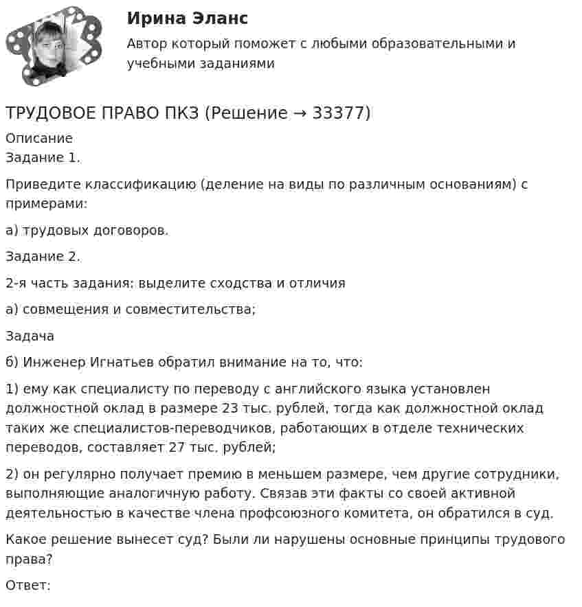      
          Описание
          Задание 1.Приведите классификацию (деление на виды по различным основаниям) с примерами:а) трудовых договоров.Задание 2.2-я часть задания: выделите сходства и отличияа) совмещения и совместительства;Задачаб) Инженер Игнатьев обратил внимание на то, что: 1) ему как специалисту по переводу с английского языка установлен должностной оклад в размере 23 тыс. рублей, тогда как должностной оклад таких же специалистов-переводчиков, работающих в отделе технических переводов, составляет 27 тыс. рублей; 2) он регулярно получает премию в меньшем размере, чем другие сотрудники, выполняющие аналогичную работу. Связав эти факты со своей активной деятельностью в качестве члена профсоюзного комитета, он обратился в суд.Какое решение вынесет суд? Были ли нарушены основные принципы трудового права? Ответ:  
            
            
            Трудовое правоотношение субъекты и содержаниеТРУДОВОЕ ПРАВО ПКЗТрудовое право. ПКЗ. СИУ РАНХИГС.Трудовое право практическая работаТрудовое право практические задания 1-3 ТГУ РОСДИСТАНТТрудовое право. Практическое задание 2. Росдистант ТГУ 2023г.Трудовое право. Практическое задание. ММУ.Трудовое право, задачи 9 и 10 вариант, ТОМСКИЙ ГОСУДАРСТВЕННЫЙ УНИВЕРСИТЕТ (ТУСУР), (ФДО)Трудовое право / Итоговая промежуточная аттестация (экзамен) / ответы (отлично)Трудовое право Итоговый тест Трудовое право (ИТОГОВЫЙ ТЕСТ С ОТВЕТАМИ) 81,25%трудовое право контрольнаяТрудовое право ММУ 2023г.Трудовое право (ответы)2 курс 4 семестр