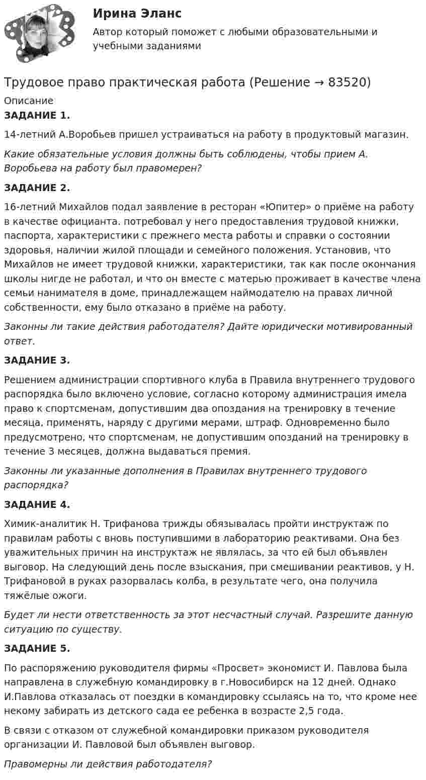      
            Описание
             ЗАДАНИЕ 1. 	14-летний А.Воробьев пришел устраиваться на работу в продуктовый магазин. Какие обязательные условия должны быть соблюдены, чтобы прием А. Воробьева на работу был правомерен? ЗАДАНИЕ 2. 	16-летний Михайлов подал заявление в ресторан «Юпитер» о приёме на работу в качестве официанта.  потребовал у него предоставления трудовой книжки, паспорта, характеристики с прежнего места работы и справки о состоянии здоровья, наличии жилой площади и семейного положения. Установив, что Михайлов не имеет трудовой книжки, характеристики, так как после окончания школы нигде не работал, и что он вместе с матерью проживает в качестве члена семьи нанимателя в доме, принадлежащем наймодателю на правах личной собственности, ему было отказано в приёме на работу. Законны ли такие действия работодателя? Дайте юридически мотивированный ответ. ЗАДАНИЕ 3.	Решением администрации спортивного клуба в Правила внутреннего трудового распорядка было включено условие, согласно которому администрация имела право к спортсменам, допустившим два опоздания на тренировку в течение месяца, применять, наряду с другими мерами, штраф. Одновременно было предусмотрено, что спортсменам, не допустившим опозданий на тренировку в течение 3 месяцев, должна выдаваться премия. Законны ли указанные дополнения в Правилах внутреннего трудового распорядка? ЗАДАНИЕ 4.	Химик-аналитик Н. Трифанова трижды обязывалась пройти инструктаж по правилам работы с вновь поступившими в лабораторию реактивами. Она без уважительных причин на инструктаж не являлась, за что ей был объявлен выговор. На следующий день после взыскания, при смешивании реактивов, у Н. Трифановой в руках разорвалась колба, в результате чего, она получила тяжёлые ожоги. Будет ли нести  ответственность за этот несчастный случай. Разрешите данную ситуацию по существу. ЗАДАНИЕ 5. 	По распоряжению руководителя фирмы «Просвет» экономист И. Павлова была направлена в служебную командировку в г.Новосибирск на 12 дней. Однако И.Павлова отказалась от поездки в командировку ссылаясь на то, что кроме нее некому забирать из детского сада ее ребенка в возрасте 2,5 года.	В связи с отказом от служебной командировки приказом руководителя организации И. Павловой был объявлен выговор. Правомерны ли действия работодателя?   
            
            
            Трудовое право. ПКЗ. СИУ РАНХИГС.Трудовое право практическая работаТрудовое право практические задания 1-3 ТГУ РОСДИСТАНТТрудовое право. Практическое задание 2. Росдистант ТГУ 2023г.Трудовое право. Практическое задание. ММУ.Трудовое право СинергияТрудовое право СИНЕРГИЯТрудовое право Итоговый тест Трудовое право (ИТОГОВЫЙ ТЕСТ С ОТВЕТАМИ) 81,25%трудовое право контрольнаяТрудовое право ММУ 2023г.Трудовое право (ответы)2 курс 4 семестр⭐ Трудовое право (ответы на тест Синергия / МОИ / МосАП, июль 2022)Трудовое правоотношение субъекты и содержание