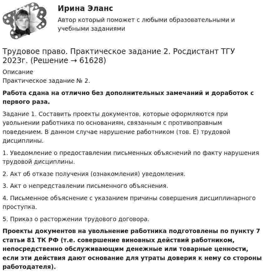     
            Описание
            Практическое задание № 2.Работа сдана на отлично без дополнительных замечаний и доработок с первого раза.Задание 1. Составить проекты документов, которые оформляются при увольнении работника по основаниям, связанным с противоправным поведением. В данном случае нарушение работником (тов. Е) трудовой дисциплины.1.    Уведомление о предоставлении письменных объяснений по факту нарушения трудовой дисциплины.2.    Акт об отказе получения (ознакомления) уведомления.3.    Акт о непредставлении письменного объяснения.4.    Письменное объяснение с указанием причины совершения дисциплинарного проступка. 5.    Приказ о расторжении трудового договора.Проекты документов на увольнение работника подготовлены по пункту 7 статьи 81 ТК РФ (т.е. совершение виновных действий работником, непосредственно обслуживающим денежные или товарные ценности, если эти действия дают основание для утраты доверия к нему со стороны работодателя).   
            
            
            Трудовое право практические задания 1-3 ТГУ РОСДИСТАНТТрудовое право. Практическое задание 2. Росдистант ТГУ 2023г.Трудовое право. Практическое задание. ММУ.Трудовое право СинергияТрудовое право СИНЕРГИЯТрудовое право СИНЕРГИЯТрудовое право (СИНЕРГИЯ 2022)трудовое право контрольнаяТрудовое право ММУ 2023г.Трудовое право (ответы)2 курс 4 семестр⭐ Трудовое право (ответы на тест Синергия / МОИ / МосАП, июль 2022)Трудовое правоотношение субъекты и содержаниеТРУДОВОЕ ПРАВО ПКЗТрудовое право. ПКЗ. СИУ РАНХИГС.