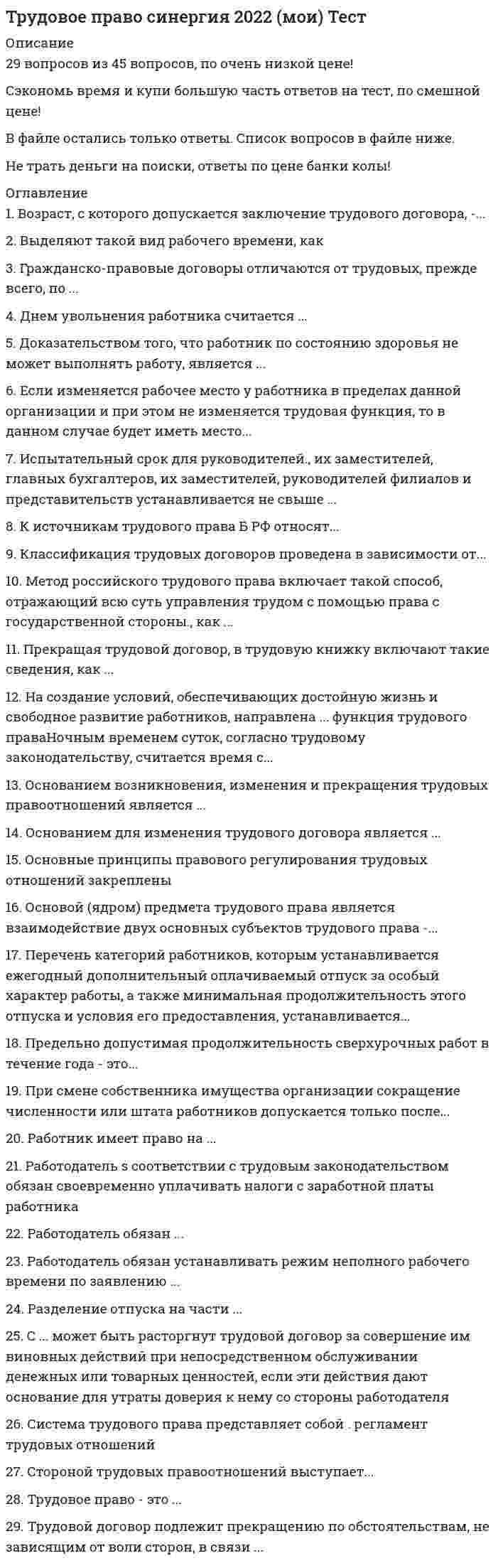    
          Описание
          113 вопросов с ответамиСдано на 90 баллов из 100 ОтличноГод сдачи - 2018-2020.После покупки Вы получите файл с ответами на вопросы которые указаны ниже:***(Если нужна помощь с другими предметами или сдачей тестов онлайн, пишите в личные сообщения) 
          Оглавление
          1. К работнику может быть применено такое дисциплинарное взыскание, как ... предупреждениестрогий выговорзамечание2. При любых взысканиях удержания из заработной платы не могут превышать ... 20%50%70%3. При разделении ежегодного отпуска на части одна из частей этого отпуска не менее…*Четырнадцати календарных дней *Семи календарных дней *Двенадцати календарных дней 4. По общему правилу срок расследования несчастного случая составляет… 15 дней 3 дня5 дней5. Органы местного самоуправления ... издавать нормативные акты, содержащие нормы трудового права *не могут*могут, на основании Конституции РФ*могут, на основании TK РФ6. По общему правилу заключение трудового договора допускается ... с 15 лет с 14 лет с 16 лет7. Система оплаты труда бывает …*тарифная*сдельная*выработочная8. Переводы бывают …*срочный и бессрочный*постоянный и временный*с переездом и без него9. Ночным временем считается период …с 22 до 7 часовс 22 до 6 часовс 23 до 6 часов10. Ночным считается время с 22 часов до …6 часов утра5 часов утра7 часов утра11. К принудительному труду относится …*выполнение работ в целях поддержания трудовой дисциплины, выполнение работы в качестве меры за участие в забастовке, нарушение установленных сроков выплаты заработной платы или выплата ее в неполном размере*выполнение работы в качестве меры за участие в забастовке*выполнение работ в целях поддержания трудовой дисциплины*нарушение установленных сроков выплаты заработной платы или выплата ее в неполном размере12. Основным принципом социального партнерства является принцип …*равенства прав и возможностей работников*полномочности представителей сторон*свободы труда13 Продолжительность ежегодного оплачиваемого отпуска составляет …. *не менее 24 рабочих дней*не менее 26 календарных дней*не менее 28 календарных дней14. Комиссия обязана рассмотреть индивидуальный трудовой спор в течение …10 дней20 дней30 дней15. Дискриминацией при приеме на работу является отказ …*беременной женщине по мотивам беременности*иностранному гражданину при его устройстве на оборонное предприятие*инвалиду в связи с заключением МСЭК 16. Работодатель, причинивший ущерб имуществу работника, возмещает этот ущерб …, причем размер ущерба исчисляется по рыночным ценам, действующим в данной местности на момент возмещения ущерба*в полном объеме*в объеме, оговоренном в трудовом или коллективном договоре,*в ограниченном объеме17. Взыскать материальный ущерб с работника – это …*инициатива работодателя, но в Трудовом кодексе Российской Федерации данный момент не определен*обязанность работодателя*право работодателя18. Работник компенсирует работодателю …*ущерб по договоренности между сторонами, в том числе часть упущенной выгоды*ущерб в полном объеме, выключая упущенную выгоду*только прямой действительный ущерб, неполученные доходы не учитываются19. Работодатель оплачивает работу работника, работающего на условиях неполного рабочего времени, …*пропорционально отработанному им времени или в зависимости от выполненного им объема работ*в зависимости от соглашения работодателя, профсоюза и местного органа по труду*по своему усмотрению20. Отпуск заменить денежной компенсацией …*можно*можно, если работа не является вредной, опасной или тяжелой*нельзя21. Основным способом защиты трудовых прав и законных интересов работников является …*надзор и контроль МОТ*защита трудовых прав работников через Уполномоченного по правам человека в Российской Федерации*самозащита работниками трудовых прав22. Отпуск без сохранения заработной платы предоставляется …*по производственной необходимости, когда нет работы или организация не в состоянии платить зарплату*по семейным обстоятельствам и другим уважительным причинам*на усмотрение работодателя23. Еженедельный непрерывный отдых должен быть не менее …38 часов42 часов40 часов24. При гибком графике смена не должна превышать …10 часов12 часов8 часов25. Трудовое право – это …*совокупность правовых институтов, закрепляющих основные права граждан в сфере труда*отрасль права, регулирующая правовые отношения по поводу применения своего труда*отрасль права, регулирующая общественные отношения, возникающие по поводу применения и реализации способности к труду26. Дисциплинарные взыскания могут быть предусмотрены …*в трудовом договоре*в правилах внутреннего трудового распорядка, в коллективном договоре, в соглашениях*в Трудовом кодексе Российской Федерации, в федеральных законах, уставах и положениях27. Сверхурочные работы не должны превышать для каждого работника …*4 часа в течение двух дней подряд и 120 часов в год*3 часа в течение двух дней подряд и 110 часов в год*5 часов в течение двух дней подряд и 100 часов в год28. Работодатель обязан предоставить работнику перерыв для отдыха и питания, по общему правилу, …*произвольной продолжительности, т.к. Трудовой кодекс не устанавливает границы перерыва для отдыха и питания*не более двух часов и не менее 30 минут*не более двух часов и не менее 25 минут29. Дискриминация в трудовом праве – это …*получение преимуществ исходя из пола, расы и т.д.*установление определенных ограничений для отдельных категорий лиц в соответствии с законом*неприем на работу инвалидов без справки МСЭК30. Индивидуальный трудовой спор рассматривает …*Государственная инспекция труда*комиссия по трудовым спорам, суд и мировой судья*совет директоров акционерного общества31. Для привлечения работника к сверхурочным работам по общему правилу необходимо … в письменной форме*издать приказ*получить разрешение профсоюза*получить его согласие32. Работник должен быть извещен об отпуске …за 1 месяцза 2 неделиза 1 неделю33. Коллективный договор можно заключить …*не более чем на три года*на неопределенный срок (с согласия местного органа по труду)*на пять лет34. Трудовое законодательство находится ... *в исключительной компетенции субъектов*в исключительной компетенции РФ*в совместном ведении РФ и ее субъектов35. Представителями работодателя могут быть ...*отдельные ответственные работники*объединения работодателей*руководители предприятий36. В случае производственной необходимости работодатель может изменить существенное условие договора, ... *без предупреждения*предупредив работника за 2 месяца*предупредив работника за 1 месяц37. Для оформления трудового договора в случае, когда работник фактически начал трудиться, необходимо ... 5 дней2 дня3 дня38. Форма, порядок ведения и хранения трудовых книжек устанавливается… *Правительством РФ*Президентом РФ*Самим работодателем39. Социальное партнерство осуществляется в форме… *совместной работы в комиссии по трудовым спорам*коллективных переговоров по подготовке проектов коллективных договоров, соглашений и их заключению*организации и проведения забастовки40. Применить дисциплинарное взыскание - это *обязанность работодателя*право работодателя*решение собственника41. Генеральное соглашение распространяется на территорию ... *субъекта Федерации*Российской Федерации*конкретной организации42. Нормальная продолжительность рабочего времени, согласно Трудовому кодексу, составляет ... 36 часов32 часа40 часов43. Режим рабочего времени устанавливается ... *собственником имущества организации с учетом специфики работы*коллективным договором, правилами внутреннего распорядка или в отдельных случаях трудовым договором*работодателем по согласованию с профкомом44. Дисциплинарное взыскание может быть применено … *не позднее месяца со дня обнаружения и шести месяцев со дня совершения*не позднее двух месяцев со дня обнаружения и шести месяцев со дня совершения*не позднее месяца со дня обнаружения и пяти месяцев со дня совершения45. Отпуск за первый год работы по общему правилу предоставляется работникам по истечении не менее … месяцев непрерывной работы *одиннадцати*шести*девяти46. По общему правилу должно быть составлено … экземпляра трудового договора 21347. Новый собственник … уволить руководителя предприятия *не может*может*может в течение первых 3 месяцев48. Работник должен предупредить работодателя о прекращении трудового договора, заключенного на неопределенный срок, … за 2 неделиза 1 неделюза 1 месяц49. Если в трудовом договоре не указан день начала работы, работник должен приступить к ней … через 5 днейчерез 3 дняна следующий день50. Дисциплинарное взыскание действует … *произвольное количество лет (в разных случаях), т.к. срок его действия не установлен*два года*один год51. На уровне муниципального образования заключается … соглашение *региональное*генеральное*территориальное52. Очередность отпусков устанавливается …*коллективным договором*графиком отпусков*трудовым распорядком53. Максимальный размер заработной платы … *не может превышать 50 МРОТ*не ограничивается*не может превышать 20 МРОТ54. Трудовое законодательство распространяется на всех работников, … *заключивших трудовой договор*заключивших трудовой договор, в пределах РФ, а также иностранных граждан, если иное не предусмотрено международными актами*в пределах РФ55. Заседание комиссии считается правомочным, если … *присутствуют все члены комиссии*присутствуют 2/3 членов, представляющих работников, и 2/3 членов, представляющих работодателя*присутствуют не менее половины членов, представляющих работников, и не менее половины членов, представляющих работодателя56. Сверхурочная работа не должна превышать … 6 часов в день4 часов в день3 часов в день57. Порядок рассмотрения индивидуальных трудовых споров регулируется … *Трудовым кодексом Российской Федерации и порядком, о котором стороны договорились в трудовом договоре*Трудовым кодексом Российской Федерации, коллективными договорами и соглашениями* Трудовым кодексом Российской Федерации, федеральными законами и гражданским процессуальным законодательством58. Комиссия имеет право рассматривать индивидуальные трудовые споры … *возникающие в организациях и ее структурных подразделениях в соответствии с компетенцией КТС*о незаконном увольнении с работы*об отказе в приеме на работу59. Работник по совместительству имеет право работать за пределами нормальной продолжительности рабочего времени на условиях внешнего и внутреннего совместительства … *не более четырех часов в день*не более трех часов в день*не более двух часов в день60. Сопоставьте вид срочного трудового договора с моментом его расторжения A. Завершение работыB. Истечение определенного сезонаC. Истечение срока трудового договораD. Выход на работу временно отсутствующего работникаE. Трудовой договор, заключенный на время выполнения обязанностей отсутствующего работникаF. Трудовой договор, заключенный с руководителем организацииG. Трудовой договор, заключенный на время выполнения определенной работыH. Трудовой договор, заключенный на время выполнения сезонной работы61. Содержание трудовых отношений включает права и обязанности … *работника*профессионально союза*работодателя62. Работодатель должен установить неполную продолжительность рабочего дня или рабочей недели по просьбе … *беременной женщины*инвалида 2 группы*инвалида 1 группы63. Нормальная продолжительность рабочего времени составляет … *не свыше 40 часов*42 часа при согласии профсоюза*41 час при согласии местного органа по труду64. Сопоставьте максимальный срок заключения трудового договора с категориями работников A. Лица, принимаемые на время выполнения сезонных работB. Научно-педагогические работники в высших учебных заведенияхC. Лица, принимаемые на работу в дипломатические представительства и консульские учреждения Российской ФедерацииD. Лица, принимаемые на время выполнения временных работE. До 3 летF. До 2 месяцевG. До 6 месяцевH. До 5 лет65. Работодатель обязан возместить работнику неполученный им заработок в случаях … *незаконного отстранения работника от работы*незаконного увольнения или перевода работника на другую работу*незаконного отзыва работника из ежегодного оплачиваемого отпуска*нахождения беременной женщины в отпуске по беременности и родам*задержки работодателем выдачи работнику трудовой книжки66. Сторонами правовых отношений являются … *работодатель и суд*работник и профсоюз*работник и работодатель67. Если работника уволили на основании неприбытия из отпуска по вызову работодателя, то в случае судебного разбирательства это решение будет признано … *неправильным*правильным, если это предусмотрено коллективным соглашением*правильным68. Накануне праздников продолжительность рабочей смены … *уменьшается на 1 час*не уменьшается*уменьшается на 2 часа69. Региональное соглашение заключается на уровне … *муниципального образования*субъекта Федерации*Российской Федерации, включающей территорию субъектов70. К дисциплинарным взысканиям, предусмотренным Трудовым кодексом, относится …*выговор*лишение премии*строгий выговор*увольнение71. Трудовой договор подлежит прекращению по обстоятельствам, не зависящим от воли сторон, в связи … *с рождением ребенка*со сменой собственника имущества организации (в отношении руководителя организации, его заместителей и главного бухгалтера)*с представлением работником работодателю подложных документов при заключении трудового договора*с восстановлением на работе работника, ранее выполнявшего эту работу, по решению государственной инспекции труда или суда72. Днем увольнения работника считается … *день выдачи разрешения выборного профсоюзного органа*день издания приказа (распоряжения) работодателя об увольнении работника*последний день его работы73. К межотраслевым трудового права относится … *свобода труда*свобода трудового договора*запрещение дискриминации*законность74. Предельная нормальная продолжительность рабочей недели для всех работников, заключивших трудовой договор, не должна превышать … в неделю 36 ч.24 ч.4240 ч.75. Перечень категорий работников, которым устанавливается ежегодный дополнительный оплачиваемый отпуск за особый характер работы, а также минимальная продолжительность этого отпуска и условия его предоставления, устанавливается … *работодателем*Правительством РФ*органами местного самоуправления*органами прокуратуры76. К источникам трудового права в РФ относят … *указ Президента РФ*акты Конституционного суда РФ*коллективный договор*постановления Пленума Верховного Суда РФ77. При прекращении трудового договора работодатель обязан выдать работнику трудовую книжку в … *течении трех дней с последнего рабочего дня*течении недели после увольнения*день написания заявления об увольнении*день увольнения78. Работодатель в соответствии с трудовым законодательством обязан … *повышать мотивацию работников*своевременно уплачивать налоги с заработной платы работника*соблюдать законы и иные нормативные акты о труде, условия коллективного договора*обеспечить безубыточную работу организации79. Прекращая трудовой договор, в трудовую книжку включают такие сведения, как … *финансовое состояние работника*наименование, дата и номер документа, на основании которого была внесена запись (например, приказ работодателя)*членство в профсоюзном органе*дата подачи заявления работником заявления о расторжении трудового договора80. Основанием для изменения трудового договора является … *истечение срока трудового договора*отстранение от работы*отгул81. Основой (ядром) предмета трудового права является взаимодействие двух основных субъектов трудового права – … *работника и работодателя*работника и общества*работника и трудовых правоотношений*человека и общества82. Заработная плата должна выплачиваться не реже чем … *каждые полмесяца*раз в месяц*раз в неделю*раз в два месяца83. Основные принципы правового регулирования трудовых отношений закреплены в …*Конституции РФ*учебных пособиях по трудовому праву*Постановлениях Правительства РФ в сфере труда*Трудовом кодексе РФ84. Работник имеет право на … *получение мотивации от работодателя*получения денежных призов от работодателя*рабочее место*моральную поддержку от работодателя85. Испытательный срок для руководителей, их заместителей, главных бухгалтеров, их заместителей, руководителей филиалов и представительств устанавливается не свыше …12 месяцев3 месяцев1 месяца6 месяцев86. Доказательством того‚ что работник по состоянию здоровья не может выполнять работу, является … *медицинское заключение, выданное в порядке, установленном трудовым законодательством РФ*наличие показаний сослуживцев работника*судебное решение*заключение работодателя87. Предельно допустимая продолжительность сверхурочных работ в течение года – это … 120 ч.100 ч.4 ч.130 ч.88. Возраст, с которого допускается заключение трудового договора, – … 15 лет16 лет18 лет14 лет89. Работодатель обязан устанавливать режим неполного рабочего времени по заявлению … *беременной женщины*Пенсионера*женщин, имеющих 2 и более детей в возрасте с 16 до 18 лет*работника в возрасте 18 лет90. К обязательным условиям трудового договора относится … *направление работника на повышение квалификации*соблюдения этикета*режим рабочего дня*неразглашении работником сведений, составляющих служебную или коммерческую тайну91. Если изменяется рабочее место у работника в пределах данной организации и при этом не изменяется трудовая функция, то в данном случае будет иметь место … *перемещение*перевод*смена собственника имущества организации*командировка92. Основанием возникновения, изменения и прекращения трудовых правоотношений является … *Приказ*административный акт*трудовой договор*согласие93. Срок трудоустройства, согласно трудовому законодательству, … *составляет 6 месяцев*составляет 1 год*не установлен*составляет 3 года94. Стороной трудовых правоотношений выступает … *домохозяйка*соискатель на должность в организации*преподаватель университета*военнослужащий95. С … может быть расторгнут трудовой договор за совершение им виновных действий при непосредственном обслуживании денежных или товарных ценностей, если эти действия дают основание для утраты доверия к нему со стороны работодателя *работником, с которым заключен договор об индивидуальной или коллективной материальной ответственности,*работником банка*работником торговли*любым работником96. Выделяют такой вид рабочего времени, как … *Обеденное*праздничное*сверхурочное*еженедельное97. Система трудового права представляет собой … *регламент трудовых отношений*Трудовой кодекс РФ*состав, соотношение, расположение последовательно по предмету, ими регулируемому, всех актов трудового законодательства в едином их комплексе*группу норм, регулирующих трудовые отношения98. Работодатель обязан … *обеспечивать работника продуктами питания*обеспечивать работников оборудованием, инструментами, технической документацией и иными средствами, необходимыми для исполнения ими трудовых обязанностей*поздравлять работника с праздниками*предоставлять работникам бесплатные путевки в санаторий раз в пять лет99. Метод российского трудового права включает такой способ, отражающий всю суть управления трудом с помощью права с государственной стороны, как … *сочетание централизованного и локального регулирования общественных отношений*установление договорного характера условий труда*участие трудовых коллективов и выборных профсоюзных органов в регулировании общественных отношений100. Гражданско-правовые договоры отличаются от трудовых, прежде всего, по … *субъектам*предмету*технике написания*правилам составления101. Работодатель обязан установить сокращенное рабочее время …*беременной женщине*работающему пенсионеру*работникам в возрасте до 18 лет102. На создание условий, обеспечивающих достойную жизнь и свободное развитие работников, направлена … функция трудового права *защитная*социальная*производственная*воспитательная103. При заключении трудового договора поступающий на работу иностранный гражданин или лицо без гражданства предъявляет работодателю … *путевой лист*военный билет*договор на иностранном языке*договор (полис) добровольного медицинского страхования, действующий на территории РФ104. При смене собственника имущества организации сокращение численности или штата работников допускается только после … *государственной регистрации перехода права собственности*расторжения трудового договора с руководителем организации*выплаты работникам выходных пособий*согласования с органами исполнительной власти субъекта РФ105. Продолжительность дополнительного отпуска для работников с ненормированным рабочим днем составляет не менее … 10 календарных дней5 календарных дней3 календарных дней2 календарных дней106. Разделение отпуска на части … не допускаетсядопускается по соглашению между работником и работодателемдопускается по желанию работникадопускается по волеизъявлению работодателя107. Классификация трудовых договоров проведена в зависимости от … предмета договорасубъектов договорасрока их действиядополнительных условий108. Работник обязан предупредить письменно работодателя об увольнении по собственному желанию без уважительной причины не позднее чем за … две неделиодин месяцтри неделитри дня109. Трудовое право – это … институт праваодна из систем в законодательствераздел наукиотрасль права110. Сопоставьте записи в трудовой книжке с классификацией оснований прекращения трудового договора … A. Обстоятельства, не зависящие от воли сторон B. Инициатива работника C. Инициатива работодателя D. Соглашение сторон E. Трудовой договор прекращен в связи с призывом на военную службу (п. 1 ст. 83 ТК РФ) F. Уволен по собственному желанию (п. 3 ст. 77 ТК РФ) G. Уволен в связи с сокращением численности или штата (п. 2 ст. 81 ТК РФ) H. Расторгнут по соглашению сторон (п. 1 ст. 77 ТК РФ)111. Сверхурочная работа не должна превышать … в год 100 часов 120 часов 150 часов112. Предметом регулирования трудового права с участием профсоюзов являются отношения по … *приему в члены профсоюза *взиманию членских взносов и их расходованию на нужды своих членов *разрешению коллективного трудового спора113. Материальная ответственность работника исключается в случаях возникновения ущерба вследствие … нормального хозяйственного риска невменяемого состояния работника нахождения работника в нетрезвом состоянии 
            
            
            Трудовое право (тест с ответами Синергия)Трудовое право (тест с ответами Синергия) 2021 Трудовое право тест с ответами Синергия (сборник 2021)Трудовое право тесты с ответами Синергия 2 семестрТрудовой менталитет нации по-разному проявлять себя в различных отраслях экономики …Трудовые коммуниканты, кроме формальных документов …Трудящийся, работа которого связана с переездами, – лицо, которое …Трубка вращается в горизонтальной плоскости вокруг вертикальной оси, проходящей через ее конец, по закону φ=2t2. Шарик движется вдоль трубки со скоростью V=3 м/с. Определить модуль ускорения Кориолиса при t=1 c.Трубка вращается в горизонтальной плоскости вокруг вертикальной оси, проходящей через ее конец, по закону φ=2t². Шарик движется вдоль трубки со скоростью V=3 м/с. Определить модуль ускорения Кориолиса при t=1 c.Трудовое правоТрудовое право.Обязательные задания МЭБИК (тест 36 вопросов)Трудовое право ответы 2021г.Тест [СИНЕРГИЯ] Трудовое право/ответы/СинергияТрудовое право (Ответы Синергия, МОИ, МТИ) 2022г. 