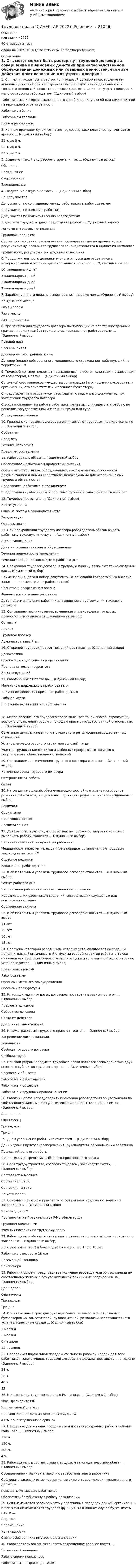     
          Описание
          год сдачи - 202240 ответов на тестсдано на 100/100 (в демо есть скрин с подтверждением) 
          Оглавление
          1.  С … могут может быть расторгнут трудовой договор за совершение им виновных действий при непосредственном обслуживании денежных или товарных ценностей, если эти действия дают основание для утраты доверия к нему со стороны работодателя (Одиночный выбор)  Работником, с которым заключен договор об индивидуальной или коллективной материальной ответственности Работником банка Работником торговли Любым работником   2. Ночным временем суток, согласно трудовому законодательству, считается время с … (Одиночный выбор) 21 ч. до 5 ч. 22 ч. до 6 ч. 23 ч. до 7 ч.  3. Выделяют такой вид рабочего времени, как … (Одиночный выбор) Обеденное Праздничное Сверхурочное Еженедельное  4. Разделение отпуска на части … (Одиночный выбор) Не допускается  Допускается по соглашению между работником и работодателем Допускается по желанию работника Допускается по волеизъявлению работодателя  5. Система трудового права представляет собой ... (Одиночный выбор) Регламент трудовых отношений Трудовой кодекс РФ Состав, соотношение, расположение последовательно по предмету, ими регулируемому, всех актов трудового законодательства в едином их комплексе Группу норм, регулирующих трудовые отношения  6. Продолжительность дополнительного отпуска для работников с ненормированным рабочим днем составляет не менее … (Одиночный выбор) 10 календарных дней 5 календарных дней 3 календарных дней 2 календарных дней  7. Заработная плата должна выплачиваться не реже чем … (Одиночный выбор)  Каждые пол месяца Раз в неделю Раз в месяц Раз в два месяца  8. при заключении трудового договора поступающий на работу иностранный гражданин или лицо без гражданства предъявляет работодателю … (Одиночный выбор)  Путевой лист Военный билет Договор на иностранном языке Договор (полис) добровольного медицинского страхования, действующий на территории РФ   9. Трудовой договор подлежит прекращению по обстоятельствам, не зависящим от воли сторон, в связи … (Одиночный выбор)  Со сменой собственников имущества организации ( в отношении руководителя организации, его заместителей и главного бухгалтера) С представлением работником работодателю подложных документов при заключении трудового договора С восстановлением на работе работника, ранее выполнявшего эту работу, по решению государственной инспекции труда или суда С рождением ребенка   10. Гражданско-правовые договоры отличаются от трудовых, прежде всего, по … (Одиночный выбор) Субъектам Предмету Технике написания Правилам составления   11. Работодатель обязан … (Одиночный выбор)  Обеспечивать работникам продуктами питания Обеспечить работников оборудованием, инструментами, технической документацией и иными средствами, необходимыми для исполнения ими трудовых обязанностей Поздравлять работника с праздниками Предоставлять работникам бесплатные путевки в санаторий раз в пять лет  12. Трудовое право - это … (Одиночный выбор)  Институт права Одна из систем в законодательстве Раздел науки Отрасль права   13. При прекращении трудового договора работодатель обязан выдать работнику трудовую книжку в … (Одиночный выбор)  В день увольнения День написания заявления об увольнении Течении недели после увольнения Течении трех дней с последнего рабочего дня    14. Прекращая трудовой договор, в трудовую книжку включают такие сведения, как … (Одиночный выбор)  Наименование, дата и номер документа, на основании которого была внесена запись (например, приказ работодателя) Членство в профсоюзном органе Финансовое состояние работника Дата подачи заявления работником заявления о расторжении трудового договора   15. Основанием возникновения, изменения и прекращения трудовых правоотношений является … (Одиночный выбор) Согласие Приказ  Трудовой договор Административный акт  16. Стороной трудовых правоотношений выступает … (Одиночный выбор)  Домохозяйка Соискатель на должность в организации Преподаватель университета Военнослужащий   17. Работник имеет право на … (Одиночный выбор)  Моральную поддержку от работодателя Получение денежных призов от работодателя Рабочее место Получение мотивации от работодателя 18. Метод российского трудового права включает такой способ, отражающий всю суть управления трудом с помощью права с государственной стороны, как … (Одиночный выбор)  Сочетание централизованного и локального регулирования общественных отношений Установление договорного характера условий труда Участие трудовых коллективов и выборных профсоюзных органов в регулировании общественных отношений   19. Основанием для изменения трудового договора является … (Одиночный выбор)  Истечение срока трудового договора Отстранение от работы Отгул   20. На создание условий, обеспечивающих достойную жизнь и свободное развитие работников, направлена … функция трудового договора (Одиночный выбор)  Защитная Социальная Производственная Воспитательная   21. Доказательством того, что работник по состоянию здоровья не может выполнять работу, является … (Одиночный выбор)  Наличие показаний сослуживцев работника Медицинское заключение, выданное в порядке, установленном трудовым законодательством РФ Судебное решение Заключение работодателя   22. К обязательным условиям трудового договора относится … (Одиночный выбор) Режим рабочего дня Направление работника на повышение квалификации Неразглашении работником сведений, составляющих служебную или коммерческую тайну Соблюдение этикета   23.  К обязательным условиям трудового договора относится … (Одиночный выбор) 14 лет 15 лет 16 лет 18 лет   24.  Перечень категорий работников, которым устанавливается ежегодный дополнительный оплачиваемый отпуск за особый характер работы, а также минимальная продолжительность этого отпуска и условия его предоставления, устанавливается … (Одиночный выбор)  Правительством РФ Работодателем Органами местного самоуправления Органами прокуратуры   25.  Классификация трудовых договоров проведена в зависимости от … (Одиночный выбор) Предмета договора Субъектов договора Срока их действия Дополнительных условий   26.  К межотраслевым трудового права относится … (Одиночный выбор)  Запрещение дискриминации  Законность Свобода трудового договора Свобода труда   27.  Основой (ядром) предмета трудового права является взаимодействие двух основных субъектов трудового права - … (Одиночный выбор)  Человека и общества Работника и работодателя Работника и общества Работника и трудовых правоотношений   28. Работник обязан предупредить письменно работодателя об увольнении по собственному желанию без уважительной причины не позднее чем за … (Одиночный выбор)  Две недели Один месяц Три недели Три дня   29. Днем увольнения работника считается … (Одиночный выбор)  День издания приказа (распоряжения) руководителя об увольнении работника Последний день его работы День выдачи разрешения выборного профсоюзного органа   30. Срок трудоустройства, согласно трудовому законодательству, …. (Одиночный выбор)  Составляет 6 месяцев Составляет 1 год Составляет 3 года Не установлен    31.  Основные принципы правового регулирования трудовых отношений закреплены в … (Одиночный выбор) Конституции РФ Постановление Правительства РФ в сфере труда Трудовом кодексе РФ Учебных пособиях по трудовому праву   32. Работодатель обязан устанавливать режим неполного рабочего времени по заявлению … (Одиночный выбор) Женщин, имеющих 2 и более детей в возрасте с 16 до 18 лет Работника в возрасте 18 лет Беременной женщины Пенсионера  33.  Работник обязан предупредить письменно работодателя об увольнении по собственному желанию без уважительной причины не позднее чем за … (Одиночный выбор)  Две недели Один месяц Три недели Три дня   34. Испытательный срок для руководителей, их заместителей, главных бухгалтеров, их заместителей, руководителей филиалов и представительств устанавливается не свыше … (Одиночный выбор)  1 месяца 3 месяца 6 месяцев 12 месяцев  35. Предельная нормальная продолжительность рабочей недели для всех работников, заключивших трудовой договор, не должна превышать … в неделю (Одиночный выбор) 24 ч. 36 ч. 40 ч. 42  36. К источникам трудового права в РФ относят … (Одиночный выбор)  Указ Президента РФ Коллективный договор Постановление Пленума Верховного Суда РФ Акты Конституционного суда РФ  37. Предельно допустимая продолжительность сверхурочных работ в течение года - это … (Одиночный выбор)  120 ч. 130 ч. 100 ч. 4 ч.   38. Работодатель в соответствии с трудовым законодательством обязан … (Одиночный выбор)  Своевременно уплачивать налоги с заработной платы работника Соблюдать законы и иные нормативные акты о труде, условия коллективного договора повышать мотивацию работников Обеспечить безубыточную работу организации   39. Если изменяется рабочее место у работника в пределах данной организации и при этом не изменяется трудовая функция, то в данном случае будет иметь место …  Перевод Перемещение Командировка Смена собственника имущества организации   40.  Работодатель обязан установить сокращенное рабочее время …  Беременной женщине Работающему пенсионеру Работникам в возрасте до 18 лет   
            
            
            Трудовое право СИНЕРГИЯТрудовое право (СИНЕРГИЯ 2022)Трудовое право Синергия 2022 🔥БАЗА ТЕСТОВ🔥Трудовое право синергия 2 курс 4 семестр Трудовое право, Синергия, 5 семестр,Трудовое право. Синергия 5 семестрТрудовое Право(Синергия) 5 семестрТРУДОВОЕ ПРАВО ПКЗТрудовое право. ПКЗ. СИУ РАНХИГС.Трудовое право практическая работаТрудовое право практические задания 1-3 ТГУ РОСДИСТАНТТрудовое право. Практическое задание 2. Росдистант ТГУ 2023г.Трудовое право. Практическое задание. ММУ.Трудовое право Синергия