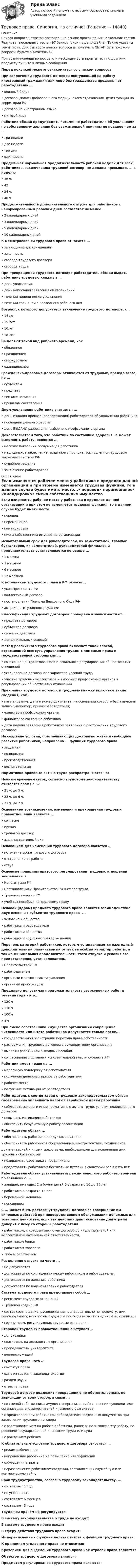     
          Описание
          Список вопросов/ответов составлен на основе прохождения нескольких тестов. Результат последнего теста - 97 баллов (скрин в демо-файле). Также указаны темы теста. Для быстрого поиска вопроса используйте Ctrl+F. Есть похожие вопросы, будьте внимательны.При возникновении вопросов или необходимости пройти тест по другому предмету пишите в личные сообщения Перед покупкой можете ознакомиться со списком вопросов.При заключении трудового договора поступающий на работу иностранный гражданин или лицо без гражданства предъявляет работодателю …•	военный билет•	договор (полис) добровольного медицинского страхования, действующий на территории РФ•	договор на иностранном языке•	путевой листРаботник обязан предупредить письменно работодателя об увольнении по собственному желанию без уважительной причины не позднее чем за …•	три недели•	две недели•	три дня•	один месяцПредельная нормальная продолжительность рабочей недели для всех работников, заключивших трудовой договор, не должна превышать … в неделю•	36 ч.•	42•	24 ч.•	40 ч.Продолжительность дополнительного отпуска для работников с ненормированным рабочим днем составляет не менее … •	2 календарных дней•	3 календарных дней•	5 календарных дней•	10 календарных днейК межотраслевым трудового права относится …•	запрещение дискриминации•	законность•	свобода трудового договора•	свобода трудаПри прекращении трудового договора работодатель обязан выдать работнику трудовую книжку в …•	день увольнения•	день написания заявления об увольнении•	течении недели после увольнения•	течении трех дней с последнего рабочего дняВозраст, с которого допускается заключение трудового договора, -...•	14 лет•	15 лет•	16лет•	18 летВыделяют такой вид рабочего времени, как•	обеденное•	праздничнее•	сверхурочное•	еженедельноеГражданско-правовые договоры отличаются от трудовых, прежде всего, по …•	субъектам•	предмету•	технике написания•	правилам составленияДнем увольнения работника считается ...•	день издания приказа (распоряжения) работодателя об увольнении работника•	последний день его работы•	день ВЫДАЧИ разрешения выборного профсоюзного органаДоказательством того, что работник по состоянию здоровья не может выполнять работу, является ...•	наличие показаний сослуживцев работника•	медицинское заключение, выданное в порядке, усыновленном трудовым законодательством РФ•	судебное решение•	заключение работодателя 
          Оглавление
          Если изменяется рабочее место у работника в пределах данной организации и при этом не изменяется трудовая функция, то в данном случае будет иметь место...•	перевод•	перемещение•	командировка•	смена собственника имущества организацииИспытательный срок для руководителей, их заместителей, главных бухгалтеров, их заместителей, руководителей филиалов и представительств устанавливается не свыше ...•	1 месяца•	3 месяцев•	6 месяцев•	12 месяцевК источникам трудового права в РФ относят...•	указ Президента РФ•	коллективный договор•	постановления Пленума Верховного Суда РФ•	акты Конституционного суда РФКлассификация трудовых договоров проведена в зависимости от...•	предмета договора•	субъектов договора•	срока их действия•	дополнительных условийМетод российского трудового права включает такой способ, отражающий всю суть управления трудом с помощью права с государственной стороны как ...•	сочетание централизованного и лекального регулирования общественных отношений•	установление договорного характера условий труда•	участие трудовых коллективов и выборных профсоюзных органов в регулировании общественных отношенийПрекращая трудовой договор, в трудовую книжку включают такие сведения, как ...•	наименование, дата и номер документа, на основании которого была внесена запись (например, приказ работодателя)•	членство в профсоюзном органе•	финансовое состояние работника•	дата подачи заявления работником заявления о расторжении трудового договораНа создание условий, обеспечивающих достойную жизнь и свободное развитие работников, направлена ... функция трудового права•	защитная•	социальная•	производственная•	воспитательнаяНормативно-правовые акты о труде распространяются на:Ночным временем суток, согласно трудовому законодательству, считается время с ...•	21 ч. до 5 ч.•	22 ч. до 6 ч.•	23 ч. до 7 ч.Основанием возникновения, изменения и прекращения трудовых правоотношений является ...•	согласие•	приказ•	трудовой договор•	административный актОснованием для изменения трудового договора является ...•	истечение срока трудового договора•	отстранение от работы•	отгулОсновные принципы правового регулирования трудовых отношений закреплены в•	Конституции РФ•	Постановлениях Правительства РФ в сфере труда•	Трудовом кодексе РФ•	учебных пособиях по трудовому правуОсновой (ядром) предмета трудового права является взаимодействие двух основных субъектов трудового права -...•	человека и общества•	работника и работодателя•	работника и общества•	работника и трудовых правоотношенийПеречень категорий работников, которым устанавливается ежегодный дополнительный оплачиваемый отпуск за особый характер работы, а также минимальная продолжительность этого отпуска и условия его предоставления, устанавливается...•	Правительством РФ•	работодателем•	органами местного самоуправления•	органами прокуратурыПредельно допустимая продолжительность сверхурочных работ в течение года - это...•	120 ч•	130 ч•	100 ч•	4 чПри смене собственника имущества организации сокращение численности или штата работников допускается только после...•	государственной регистрации перехода права собственности•	расторжения трудового договора с руководителем организации•	выплаты работникам выходных пособий•	согласования с органами исполнительной власти субъекта РФРаботник имеет право на ...•	моральную поддержку от работодателя•	получения денежных призов от работодателя•	рабочее место•	получение мотивации от работодателяРаботодатель s соответствии с трудовым законодательством обязан своевременно уплачивать налоги с заработной платы работника•	соблюдать законы и иные нормативные акты в труде, условия коллективного договора•	повышать мотивацию работников•	обеспечить безубыточную работу организацииРаботодатель обязан ...•	обеспечивать работника продуктами питания•	обеспечивать работников оборудованием, инструментами, техническойдокументацией и иными средствами, необходимыми для исполнения ими трудовых обязанностей•	поздравлять работника с праздниками•	представлять работникам бесплатные путевки в санаторий раз в пять летРаботодатель обязан устанавливать режим неполного рабочего времени по заявлению ...•	женщин, имеющих 2 и более детей В возрасте с 16 до 18 лет•	работника в возрасте 18 лет•	беременной женщины•	пенсионераС ... может быть расторгнут трудовой договор за совершение им виновных действий при непосредственном обслуживании денежных или товарных ценностей, если эти действия дают основание для утраты доверия к нему со стороны работодателя•	работником, с которым заключен договор об индивидуальной или коллективной материальной ответственности,•	работником банка•	работником торговли•	любым работникомРазделение отпуска на части ...•	не допускается•	допускается по соглашению между работником и работодателем•	допускается по желанию работника•	допускается по волеизъявлению работодателяСистема трудового права представляет собой …•	регламент трудовых отношений•	Трудовой кодекс РФ•	состав соотношение, расположение последовательно по предмету, ими регулируемому, всех актов трудового законодательства в едином их комплексе•	группу норм, регулирующих трудовые отношенияСтороной трудовых правоотношений выступает...•	домохозяйка•	соискатель на должность в организации•	преподаватель университета•	военнослужащийТрудовое право - это ...•	институт права•	одна из систем в законодательстве•	раздел науки•	отрасль праваТрудовой договор подлежит прекращению по обстоятельствам, не зависящим от воли сторон, в связи ...•	со сменой собственника имущества организации (в сношении руководителя организации, его заместителей и главного бухгалтера)•	с представлением работником работодателю подложных документов при заключении трудового договора•	с восстановлением на работе работника, ранее выполнявшего эту работу, по решению государственной инспекции труда или суда•	с рождением ребенкаК обязательным условиям трудового договора относится …•	режим рабочего дня•	направление работника на повышение квалификации•	соблюдения этикета•	неразглашении работником сведений, составляющих служебную или коммерческую тайнуСрок трудоустройства, согласно трудовому законодательству, …•	составляет 1 год•	не установлен•	составляет 6 месяцев•	составляет 3 годаТрудовым правом не регулируется:В систему законодательства о труде не входят:В систему трудового права входятВ сферу действия трудового права входит:Из перечисленных функций нельзя отнести к функции трудового права:К принципам уголовного права не относится:Критерием для выделения трудового права как отрасли права является:Объектом трудового договора является:Предметом регулирования трудового права являются: 
            
            
            Трудовое право. Синергия. На 100 баллов!Трудовое право. Синергия. На отлично!Трудовое право. Синергия. Ответы на тест.Трудовое право. Синергия. Ответы на тест. Трудовое право. Синергия. Ответы на тест. 2023Трудовое право. Синергия. Тест. трудовое право ТЕМА: ИНДИВИДУАЛЬНЫЕ И КОЛЛЕКТИВНЫЕ ТРУДОВЫЕ СПОРЫ И ПОРЯДОК ИХ РАЗРЕШЕНИЯТрудовое право Синергия 2022 🔥БАЗА ТЕСТОВ🔥Трудовое право синергия 2 курс 4 семестр Трудовое право, Синергия, 5 семестр,Трудовое право. Синергия 5 семестрТрудовое Право(Синергия) 5 семестрТрудовое право  Синергия, МОИ, МФПУ Трудовое право Синергия, МОИ, МФПУ