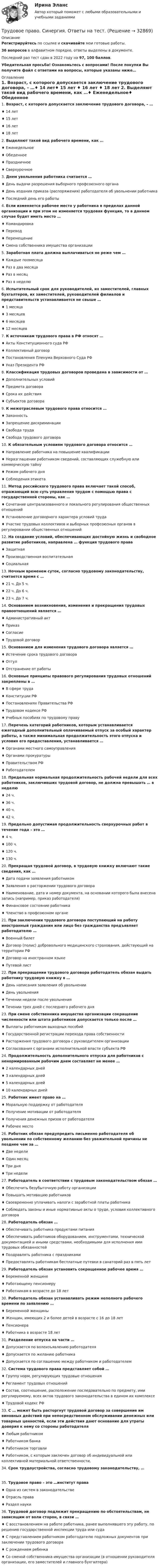     
          Описание
          Регистрируйтесь по ссылке  и скачивайте мои готовые работы.36 вопросов в алфавитном порядке, ответы выделены в документе.Последний раз тест сдан в 2022 году на 97, 100 баллов.Убедительная просьба! Ознакомьтесь с вопросами! После покупки Вы получите файл с ответами на вопросы, которые указаны ниже… 
          Оглавление
          1. Возраст, с которого допускается заключение трудового договора, – …♦ 14 лет♦ 15 лет ♦ 16 лет ♦ 18 лет 2. Выделяют такой вид рабочего времени, как …♦ Еженедельное♦ Обеденное ♦ Праздничное ♦ Сверхурочное  3. Днем увольнения работника считается … ♦ День выдачи разрешения выборного профсоюзного органа♦ День издания приказа (распоряжения) работодателя об увольнении работника ♦ Последний день его работы  4. Если изменяется рабочее место у работника в пределах данной организации и при этом не изменяется трудовая функция, то в данном случае будет иметь место …♦ Командировка ♦ Перевод ♦ Перемещение ♦ Смена собственника имущества организации 5. Заработная плата должна выплачиваться не реже чем …♦ Каждые полмесяца ♦ Раз в два месяца♦ Раз в месяц ♦ Раз в неделю  6. Испытательный срок для руководителей, их заместителей, главных бухгалтеров, их заместителей, руководителей филиалов и представительств устанавливается не свыше …♦ 1 месяца ♦ 3 месяцев ♦ 6 месяцев ♦ 12 месяцев 7. К источникам трудового права в РФ относят …♦ Акты Конституционного суда РФ♦ Коллективный договор ♦ Постановления Пленума Верховного Суда РФ ♦ Указ Президента РФ  8. Классификация трудовых договоров проведена в зависимости от …♦ Дополнительных условий♦ Предмета договора ♦ Срока их действия ♦ Субъектов договора  9. К межотраслевым трудового права относится …♦ Законность ♦ Запрещение дискриминации ♦ Свобода труда♦ Свобода трудового договора  10. К обязательным условиям трудового договора относится …♦ Направление работника на повышение квалификации ♦ Неразглашении работником сведений, составляющих служебную или коммерческую тайну ♦ Режим рабочего дня ♦ Соблюдения этикета 11. Метод российского трудового права включает такой способ, отражающий всю суть управления трудом с помощью права с государственной стороны, как …♦ Сочетание централизованного и локального регулирования общественных отношений ♦ Установление договорного характера условий труда ♦ Участие трудовых коллективов и выборных профсоюзных органов в регулировании общественных отношений 12. На создание условий, обеспечивающих достойную жизнь и свободное развитие работников, направлена … функция трудового права♦ Защитная ♦ Производственная воспитательная♦ Социальная  13. Ночным временем суток, согласно трудовому законодательству, считается время с …♦ 21 ч. До 5 ч. ♦ 22 ч. До 6 ч. ♦ 23 ч. До 7 ч. 14. Основанием возникновения, изменения и прекращения трудовых правоотношений является …♦ Административный акт♦ Приказ ♦ Согласие ♦ Трудовой договор  15. Основанием для изменения трудового договора является …♦ Истечение срока трудового договора ♦ Отгул♦ Отстранение от работы  16. Основные принципы правового регулирования трудовых отношений закреплены в …♦ В сфере труда♦ Конституции РФ ♦ Постановлениях Правительства РФ ♦ Трудовом кодексе РФ ♦ Учебных пособиях по трудовому праву 17. Перечень категорий работников, которым устанавливается ежегодный дополнительный оплачиваемый отпуск за особый характер работы, а также минимальная продолжительность этого отпуска и условия его предоставления, устанавливается …♦ Органами местного самоуправления ♦ Органами прокуратуры♦ Правительством РФ ♦ Работодателем  18. Предельная нормальная продолжительность рабочей недели для всех работников, заключивших трудовой договор, не должна превышать … в неделю♦ 24 ч. ♦ 36 ч. ♦ 40 ч. ♦ 42 ч. 19. Предельно допустимая продолжительность сверхурочных работ в течение года – это …♦ 4 ч.♦ 100 ч. ♦ 120 ч. ♦ 130 ч.  20. Прекращая трудовой договор, в трудовую книжку включают такие сведения, как …♦ Дата подачи заявления работником ♦ Заявления о расторжении трудового договора♦ Наименование, дата и номер документа, на основании которого была внесена запись (например, приказ работодателя) ♦ Финансовое состояние работника ♦ Членство в профсоюзном органе  21. При заключении трудового договора поступающий на работу иностранный гражданин или лицо без гражданства предъявляет работодателю …♦ Военный билет ♦ Договор (полис) добровольного медицинского страхования, действующий на территории РФ♦ Договор на иностранном языке ♦ Путевой лист  22. При прекращении трудового договора работодатель обязан выдать работнику трудовую книжку в … ♦ День написания заявления об увольнении ♦ День увольнения ♦ Течении недели после увольнения ♦ Течении трех дней с последнего рабочего дня 23. При смене собственника имущества организации сокращение численности или штата работников допускается только после … ♦ Выплаты работникам выходных пособий ♦ Государственной регистрации перехода права собственности ♦ Расторжения трудового договора с руководителем организации ♦ Согласования с органами исполнительной власти субъекта РФ 24. Продолжительность дополнительного отпуска для работников с ненормированным рабочим днем составляет не менее …♦ 2 календарных дней♦ 3 календарных дней ♦ 5 календарных дней ♦ 10 календарных дней  25. Работник имеет право на …♦ Моральную поддержку от работодателя ♦ Получение мотивации от работодателя♦ Получения денежных призов от работодателя ♦ Рабочее место  26. Работник обязан предупредить письменно работодателя об увольнении по собственному желанию без уважительной причины не позднее чем за …♦ Две недели ♦ Один месяц ♦ Три дня♦ Три недели  27. Работодатель в соответствии с трудовым законодательством обязан …♦ Обеспечить безубыточную работу организации♦ Повышать мотивацию работников ♦ Своевременно уплачивать налоги с заработной платы работника♦ Соблюдать законы и иные нормативные акты о труде, условия коллективного договора  28. Работодатель обязан …♦ Обеспечивать работника продуктами питания ♦ Обеспечивать работников оборудованием, инструментами, технической документацией и иными средствами, необходимыми для исполнения ими трудовых обязанностей ♦ Поздравлять работника с праздниками ♦ Предоставлять работникам бесплатные путевки в санаторий раз в пять лет 29. Работодатель обязан установить сокращенное рабочее время …♦ Беременной женщине ♦ Работающему пенсионеру ♦ Работникам в возрасте до 18 лет 30. Работодатель обязан устанавливать режим неполного рабочего времени по заявлению … ♦ Беременной женщины ♦ Женщин, имеющих 2 и более детей в возрасте с 16 до 18 лет ♦ Пенсионера♦ Работника в возрасте 18 лет  31. Разделение отпуска на части …♦ Допускается по волеизъявлению работодателя♦ Допускается по желанию работника ♦ Допускается по соглашению между работником и работодателем  32. Система трудового права представляет собой …♦ Группу норм, регулирующих трудовые отношения♦ Регламент трудовых отношений ♦ Состав, соотношение, расположение последовательно по предмету, ими регулируемому, всех актов трудового законодательства в едином их комплексе ♦ Трудовой кодекс РФ  33. С … может быть расторгнут трудовой договор за совершение им виновных действий при непосредственном обслуживании денежных или товарных ценностей, если эти действия дают основание для утраты доверия к нему со стороны работодателя♦ Любым работником♦ Работником банка♦ Работником торговли ♦ Работником, с которым заключен договор об индивидуальной или коллективной материальной ответственности,  34. Срок трудоустройства, согласно трудовому законодательству, …35. Трудовое право – это …институт права ♦ Одна из систем в законодательстве ♦ Отрасль права♦ Раздел науки  36. Трудовой договор подлежит прекращению по обстоятельствам, не зависящим от воли сторон, в связи …♦ С восстановлением на работе работника, ранее выполнявшего эту работу, по решению государственной инспекции труда или суда ♦ С представлением работником работодателю подложных документов при заключении трудового договора ♦ С рождением ребенка♦ Со сменой собственника имущества организации (в отношении руководителя организации, его заместителей и главного бухгалтера)   
            
            
            Трудовое право. Синергия. Ответы на тест.Трудовое право. Синергия. Ответы на тест. Трудовое право. Синергия. Ответы на тест. 2023Трудовое право. Синергия. Тест. трудовое право ТЕМА: ИНДИВИДУАЛЬНЫЕ И КОЛЛЕКТИВНЫЕ ТРУДОВЫЕ СПОРЫ И ПОРЯДОК ИХ РАЗРЕШЕНИЯТрудовое право_ТЕСТТрудовое право (тест с ответами ММА/ИДО)Трудовое право, Синергия, 5 семестр,Трудовое право. Синергия 5 семестрТрудовое Право(Синергия) 5 семестрТрудовое право  Синергия, МОИ, МФПУ Трудовое право Синергия, МОИ, МФПУТРУДОВОЕ ПРАВО//СИНЕРГИЯ//МТИ//МОИТрудовое право. Синергия. На 100 баллов!
