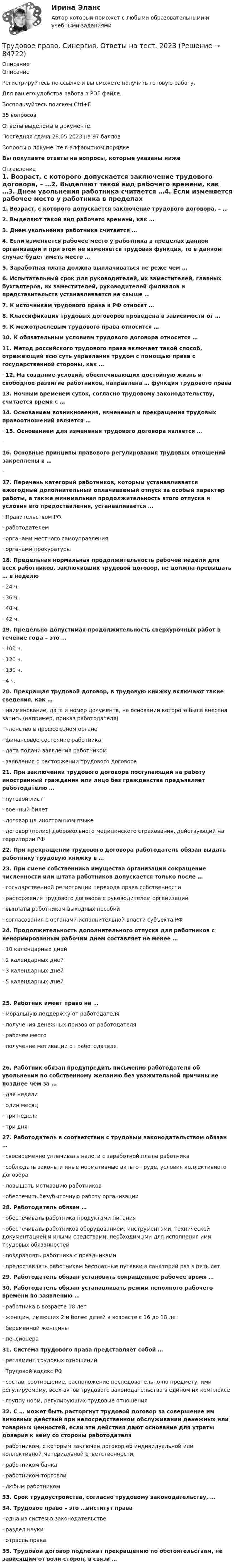     
            Описание
            ОписаниеРегистрируйтесь по ссылке  и вы сможете получить готовую работу.Для вашего удобства работа в PDF файле.Воспользуйтесь поиском Ctrl+F.35 вопросовОтветы выделены в документе.Последняя сдача 28.05.2023 на 97 балловВопросы в документе в алфавитном порядкеВы покупаете ответы на вопросы, которые указаны ниже 
            Оглавление
            1. Возраст, с которого допускается заключение трудового договора, – …2. Выделяют такой вид рабочего времени, как …3. Днем увольнения работника считается …4. Если изменяется рабочее место у работника в пределах данной организации и при этом не изменяется трудовая функция, то в данном случае будет иметь место …5. Заработная плата должна выплачиваться не реже чем …6. Испытательный срок для руководителей, их заместителей, главных бухгалтеров, их заместителей, руководителей филиалов и представительств устанавливается не свыше …7. К источникам трудового права в РФ относят …8. Классификация трудовых договоров проведена в зависимости от …9. К межотраслевым трудового права относится …10. К обязательным условиям трудового договора относится …11. Метод российского трудового права включает такой способ, отражающий всю суть управления трудом с помощью права с государственной стороны, как …· 12. На создание условий, обеспечивающих достойную жизнь и свободное развитие работников, направлена … функция трудового права13. Ночным временем суток, согласно трудовому законодательству, считается время с …14. Основанием возникновения, изменения и прекращения трудовых правоотношений является …· 15. Основанием для изменения трудового договора является …·16. Основные принципы правового регулирования трудовых отношений закреплены в …·17. Перечень категорий работников, которым устанавливается ежегодный дополнительный оплачиваемый отпуск за особый характер работы, а также минимальная продолжительность этого отпуска и условия его предоставления, устанавливается …· Правительством РФ· работодателем· органами местного самоуправления· органами прокуратуры18. Предельная нормальная продолжительность рабочей недели для всех работников, заключивших трудовой договор, не должна превышать … в неделю· 24 ч.· 36 ч.· 40 ч.· 42 ч.19. Предельно допустимая продолжительность сверхурочных работ в течение года – это …· 100 ч.· 120 ч.· 130 ч.· 4 ч.20. Прекращая трудовой договор, в трудовую книжку включают такие сведения, как …· наименование, дата и номер документа, на основании которого была внесена запись (например, приказ работодателя)· членство в профсоюзном органе· финансовое состояние работника· дата подачи заявления работником· заявления о расторжении трудового договора21. При заключении трудового договора поступающий на работу иностранный гражданин или лицо без гражданства предъявляет работодателю …· путевой лист· военный билет· договор на иностранном языке· договор (полис) добровольного медицинского страхования, действующий на территории РФ22. При прекращении трудового договора работодатель обязан выдать работнику трудовую книжку в …23. При смене собственника имущества организации сокращение численности или штата работников допускается только после …· государственной регистрации перехода права собственности· расторжения трудового договора с руководителем организации· выплаты работникам выходных пособий· согласования с органами исполнительной власти субъекта РФ24. Продолжительность дополнительного отпуска для работников с ненормированным рабочим днем составляет не менее …· 10 календарных дней· 2 календарных дней· 3 календарных дней· 5 календарных дней25. Работник имеет право на …· моральную поддержку от работодателя· получения денежных призов от работодателя· рабочее место· получение мотивации от работодателя26. Работник обязан предупредить письменно работодателя об увольнении по собственному желанию без уважительной причины не позднее чем за …· две недели· один месяц· три недели· три дня27. Работодатель в соответствии с трудовым законодательством обязан …· своевременно уплачивать налоги с заработной платы работника· соблюдать законы и иные нормативные акты о труде, условия коллективного договора· повышать мотивацию работников· обеспечить безубыточную работу организации28. Работодатель обязан …· обеспечивать работника продуктами питания· обеспечивать работников оборудованием, инструментами, технической документацией и иными средствами, необходимыми для исполнения ими трудовых обязанностей· поздравлять работника с праздниками· предоставлять работникам бесплатные путевки в санаторий раз в пять лет29. Работодатель обязан установить сокращенное рабочее время …30. Работодатель обязан устанавливать режим неполного рабочего времени по заявлению …· работника в возрасте 18 лет· женщин, имеющих 2 и более детей в возрасте с 16 до 18 лет· беременной женщины· пенсионера31. Система трудового права представляет собой …· регламент трудовых отношений· Трудовой кодекс РФ· состав, соотношение, расположение последовательно по предмету, ими регулируемому, всех актов трудового законодательства в едином их комплексе· группу норм, регулирующих трудовые отношения32. С … может быть расторгнут трудовой договор за совершение им виновных действий при непосредственном обслуживании денежных или товарных ценностей, если эти действия дают основание для утраты доверия к нему со стороны работодателя· работником, с которым заключен договор об индивидуальной или коллективной материальной ответственности,· работником банка· работником торговли· любым работником33. Срок трудоустройства, согласно трудовому законодательству, …34. Трудовое право – это …институт права· одна из систем в законодательстве· раздел науки· отрасль права35. Трудовой договор подлежит прекращению по обстоятельствам, не зависящим от воли сторон, в связи …  
            
            
            Трудовое право. Синергия. Ответы на тест. Трудовое право. Синергия. Ответы на тест. 2023Трудовое право. Синергия. Тест. трудовое право ТЕМА: ИНДИВИДУАЛЬНЫЕ И КОЛЛЕКТИВНЫЕ ТРУДОВЫЕ СПОРЫ И ПОРЯДОК ИХ РАЗРЕШЕНИЯТрудовое право_ТЕСТТрудовое право (тест с ответами ММА/ИДО)Трудовое право(тест с ответами Синергия)Трудовое право. Синергия 5 семестрТрудовое Право(Синергия) 5 семестрТрудовое право  Синергия, МОИ, МФПУ Трудовое право Синергия, МОИ, МФПУТРУДОВОЕ ПРАВО//СИНЕРГИЯ//МТИ//МОИТрудовое право. Синергия. На 100 баллов!Трудовое право. Синергия. На отлично!