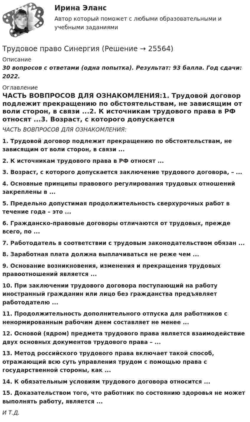     
          Описание
          30 вопросов с ответами (одна попытка). Результат: 93 балла. Год сдачи: 2022.  
          Оглавление
          ЧАСТЬ ВОВПРОСОВ ДЛЯ ОЗНАКОМЛЕНИЯ:1. Трудовой договор подлежит прекращению по обстоятельствам, не зависящим от воли сторон, в связи ...2. К источникам трудового права в РФ относят ...3. Возраст, с которого допускается заключение трудового договора, – ...4. Основные принципы правового регулирования трудовых отношений закреплены в ...5. Предельно допустимая продолжительность сверхурочных работ в течение года – это ...6. Гражданско-правовые договоры отличаются от трудовых, прежде всего, по ...7. Работодатель в соответствии с трудовым законодательством обязан ...8. Заработная плата должна выплачиваться не реже чем ...9. Основание возникновения, изменения и прекращения трудовых правоотношений является ...10. При заключении трудового договора поступающий на работу иностранный гражданин или лицо без гражданства предъявляет работодателю ...11. Продолжительность дополнительного отпуска для работников с ненормированным рабочим днем составляет не менее ...12. Основой (ядром) предмета трудового права является взаимодействие двух основных документов трудового права – ...13. Метод российского трудового права включает такой способ, отражающий всю суть управления трудом с помощью права с государственной стороны, как ...14. К обязательным условиям трудового договора относится ...15. Доказательством того, что работник по состоянию здоровья не может выполнять работу, является ...И Т.Д. 
            
            
            Трудовое право. Практическое задание. ММУ.Трудовое право СинергияТрудовое право СИНЕРГИЯТрудовое право СИНЕРГИЯТрудовое право (СИНЕРГИЯ 2022)Трудовое право Синергия 2022 🔥БАЗА ТЕСТОВ🔥Трудовое право синергия 2 курс 4 семестр Трудовое право (ответы)2 курс 4 семестр⭐ Трудовое право (ответы на тест Синергия / МОИ / МосАП, июль 2022)Трудовое правоотношение субъекты и содержаниеТРУДОВОЕ ПРАВО ПКЗТрудовое право. ПКЗ. СИУ РАНХИГС.Трудовое право практическая работаТрудовое право практические задания 1-3 ТГУ РОСДИСТАНТ