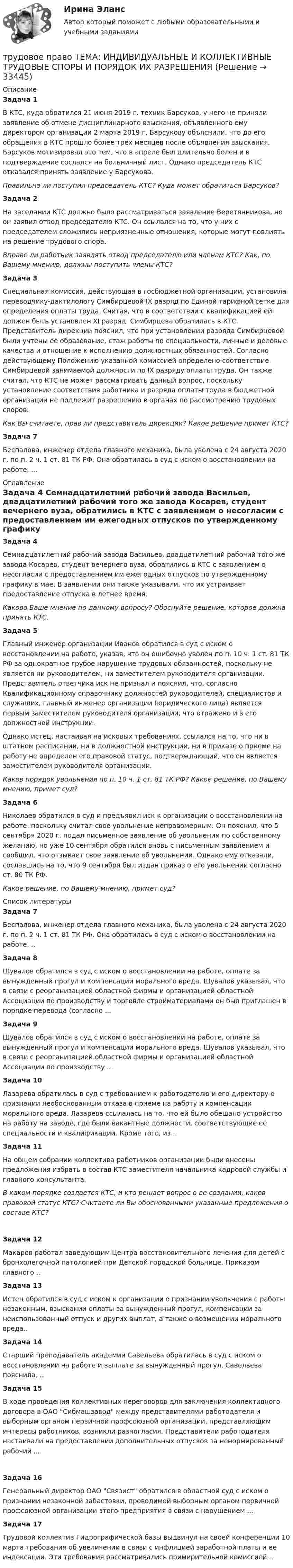      
          Описание
           Задача 1	В КТС, куда обратился 21 июня 2019 г. техник Барсуков, у него не приняли заявление об отмене дисциплинарного взыскания, объявленного ему директором организации 2 марта 2019 г. Барсукову объяснили, что до его обращения в КТС прошло более трех месяцев после объявления взыскания. Барсуков мотивировал это тем, что в апреле был длительно болен и в подтверждение сослался на больничный лист. Однако председатель КТС отказался принять заявление у Барсукова. Правильно ли поступил председатель КТС? Куда может обратиться Барсуков? Задача 2	На заседании КТС должно было рассматриваться заявление Веретянникова, но он заявил отвод председателю КТС. Он ссылался на то, что у них с председателем сложились неприязненные отношения, которые могут повлиять на решение трудового спора. Вправе ли работник заявлять отвод председателю или членам КТС? Как, по Вашему мнению, должны поступить члены КТС? Задача 3	Специальная комиссия, действующая в госбюджетной организации, установила переводчику-дактилологу Симбирцевой IX разряд по Единой тарифной сетке для определения оплаты труда. Считая, что в соответствии с квалификацией ей должен быть установлен XI разряд, Симбирцева обратилась в КТС. Представитель дирекции пояснил, что при установлении разряда Симбирцевой были учтены ее образование, стаж работы по специальности, личные и деловые качества и отношение к исполнению должностных обязанностей. Согласно действующему Положению указанной комиссией определено соответствие Симбирцевой занимаемой должности по IX разряду оплаты труда. Он также считал, что КТС не может рассматривать данный вопрос, поскольку установление соответствия работника и разряда оплаты труда в бюджетной организации не подлежит разрешению в органах по рассмотрению трудовых споров. Как Вы считаете, прав ли представитель дирекции? Какое решение примет КТС? Задача 7Беспалова, инженер отдела главного механика, была уволена с 24 августа 2020 г. по п. 2 ч. 1 ст. 81 ТК РФ. Она обратилась в суд с иском о восстановлении на работе. ... 
          Оглавление
           Задача 4	Семнадцатилетний рабочий завода Васильев, двадцатилетний рабочий того же завода Косарев, студент вечернего вуза, обратились в КТС с заявлением о несогласии с предоставлением им ежегодных отпусков по утвержденному графику в мае. В заявлении они также указывали, что их устраивает предоставление отпуска в летнее время. Каково Ваше мнение по данному вопросу? Обоснуйте решение, которое должна принять КТС. Задача 5	Главный инженер организации Иванов обратился в суд с иском о восстановлении на работе, указав, что он ошибочно уволен по п. 10 ч. 1 ст. 81 ТК РФ за однократное грубое нарушение трудовых обязанностей, поскольку не является ни руководителем, ни заместителем руководителя организации. Представитель ответчика иск не признал и пояснил, что, согласно Квалификационному справочнику должностей руководителей, специалистов и служащих, главный инженер организации (юридического лица) является первым заместителем руководителя организации, что отражено и в его должностной инструкции.	Однако истец, настаивая на исковых требованиях, ссылался на то, что ни в штатном расписании, ни в должностной инструкции, ни в приказе о приеме на работу не определен его правовой статус, подтверждающий, что он является заместителем руководителя организации. Каков порядок увольнения по п. 10 ч. 1 ст. 81 ТК РФ? Какое решение, по Вашему мнению, примет суд? Задача 6	Николаев обратился в суд и предъявил иск к организации о восстановлении на работе, поскольку считал свое увольнение неправомерным. Он пояснил, что 5 сентября 2020 г. подал письменное заявление об увольнении по собственному желанию, но уже 10 сентября обратился вновь с письменным заявлением и сообщил, что отзывает свое заявление об увольнении. Однако ему отказали, сославшись на то, что 9 сентября был издан приказ о его увольнении согласно ст. 80 ТК РФ. Какое решение, по Вашему мнению, примет суд? 
          Список литературы
           Задача 7Беспалова, инженер отдела главного механика, была уволена с 24 августа 2020 г. по п. 2 ч. 1 ст. 81 ТК РФ. Она обратилась в суд с иском о восстановлении на работе. .. Задача 8Шувалов обратился в суд с иском о восстановлении на работе, оплате за вынужденный прогул и компенсации морального вреда. Шувалов указывал, что в связи с реорганизацией областной фирмы и организацией областной Ассоциации по производству и торговле стройматериалами он был приглашен в порядке перевода (согласно ... Задача 9Шувалов обратился в суд с иском о восстановлении на работе, оплате за вынужденный прогул и компенсации морального вреда. Шувалов указывал, что в связи с реорганизацией областной фирмы и организацией областной Ассоциации по производству ... Задача 10Лазарева обратилась в суд с требованием к работодателю и его директору о признании необоснованным отказа в приеме на работу и компенсации морального вреда. Лазарева ссылалась на то, что ей было обещано устройство на работу на заводе, где были вакантные должности, соответствующие ее специальности и квалификации. Кроме того, из .. Задача 11	На общем собрании коллектива работников организации были внесены предложения избрать в состав КТС заместителя начальника кадровой службы и главного консультанта. В каком порядке создается КТС, и кто решает вопрос о ее создании, каков правовой статус КТС? Считаете ли Вы обоснованными указанные предложения о составе КТС? Задача 12Макаров работал заведующим Центра восстановительного лечения для детей с бронхолегочной патологией при Детской городской больнице. Приказом главного .. Задача 13Истец обратился в суд с иском к организации о признании увольнения с работы незаконным, взыскании оплаты за вынужденный прогул, компенсации за неиспользованный отпуск и других выплат, а также о возмещении морального вреда.. Задача 14Старший преподаватель академии Савельева обратилась в суд с иском о восстановлении на работе и выплате за вынужденный прогул. Савельева пояснила, .. Задача 15В ходе проведения коллективных переговоров для заключения коллективного договора в ОАО Сибмашзавод между представителями работодателя и выборным органом первичной профсоюзной организации, представляющим интересы работников, возникли разногласия. Представители работодателя настаивали на предоставлении дополнительных отпусков за ненормированный рабочий ... Задача 16Генеральный директор ОАО Связист обратился в областной суд с иском о признании незаконной забастовки, проводимой выборным органом первичной профсоюзной организации этого предприятия в связи с нарушением ... Задача 17Трудовой коллектив Гидрографической базы выдвинул на своей конференции 10 марта требования об увеличении в связи с инфляцией заработной платы и ее индексации. Эти требования рассматривались примирительной комиссией ..
            
            
            Трудовое право. Синергия. Тест. трудовое право ТЕМА: ИНДИВИДУАЛЬНЫЕ И КОЛЛЕКТИВНЫЕ ТРУДОВЫЕ СПОРЫ И ПОРЯДОК ИХ РАЗРЕШЕНИЯТрудовое право_ТЕСТТрудовое право (тест с ответами ММА/ИДО)Трудовое право(тест с ответами Синергия)Трудовое право (тест с ответами Синергия) 39 вопросовТрудовое право (тест с ответами Синергия, МОИ) 3 семестр. Новый тест, июль 2022Трудовое право  Синергия, МОИ, МФПУ Трудовое право Синергия, МОИ, МФПУТРУДОВОЕ ПРАВО//СИНЕРГИЯ//МТИ//МОИТрудовое право. Синергия. На 100 баллов!Трудовое право. Синергия. На отлично!Трудовое право. Синергия. Ответы на тест.Трудовое право. Синергия. Ответы на тест. 