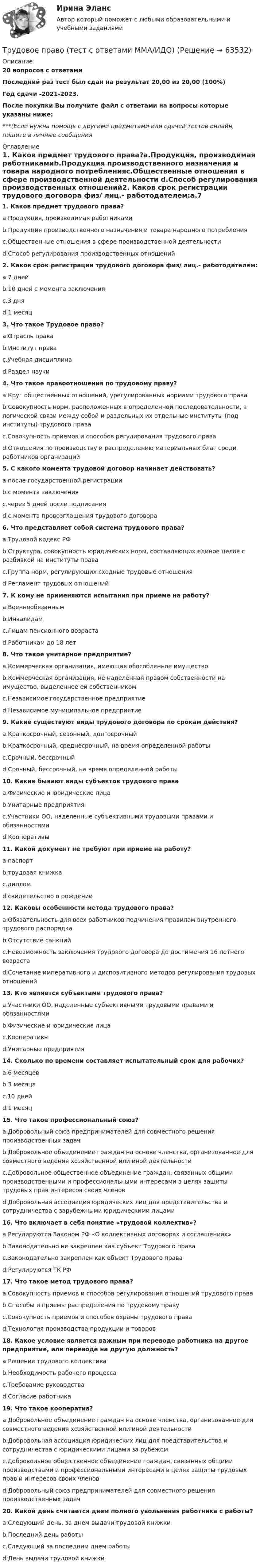     
            Описание
            20 вопросов с ответамиПоследний раз тест был сдан на результат 20,00 из 20,00 (100%)Год сдачи -2021-2023.После покупки Вы получите файл с ответами на вопросы которые указаны ниже:***(Если нужна помощь с другими предметами или сдачей тестов онлайн, пишите в личные сообщения  
            Оглавление
            1. Каков предмет трудового права?a.Продукция, производимая работникамиb.Продукция производственного назначения и товара народного потребленияc.Общественные отношения в сфере производственной деятельности d.Способ регулирования производственных отношений2. Каков срок регистрации трудового договора физ/ лиц.- работодателем:a.7 днейb.10 дней с момента заключенияc.3 дняd.1 месяц 3. Что такое Трудовое право?a.Отрасль праваb.Институт праваc.Учебная дисциплинаd.Раздел науки4. Что такое правоотношения по трудовому праву?a.Круг общественных отношений, урегулированных нормами трудового праваb.Совокупность норм, расположенных в определенной последовательности, в логической связи между собой и раздельных их отдельные институты (под институты) трудового праваc.Совокупность приемов и способов регулирования трудового праваd.Отношения по производству и распределению материальных благ среди работников организаций5. С какого момента трудовой договор начинает действовать?a.после государственной регистрацииb.с момента заключенияc.через 5 дней после подписанияd.с момента провозглашения трудового договора 6. Что представляет собой система трудового права?a.Трудовой кодекс РФb.Структура, совокупность юридических норм, составляющих единое целое с разбивкой на институты праваc.Группа норм, регулирующих сходные трудовые отношенияd.Регламент трудовых отношений7. К кому не применяются испытания при приеме на работу?a.Военнообязаннымb.Инвалидамc.Лицам пенсионного возрастаd.Работникам до 18 лет8. Что такое унитарное предприятие?a.Коммерческая организация, имеющая обособленное имуществоb.Коммерческая организация, не наделенная правом собственности на имущество, выделенное ей собственником c.Независимое государственное предприятиеd.Независимое муниципальное предприятие9. Какие существуют виды трудового договора по срокам действия?a.Краткосрочный, сезонный, долгосрочныйb.Краткосрочный, среднесрочный, на время определенной работыc.Срочный, бессрочныйd.Срочный, бессрочный, на время определенной работы10. Какие бывают виды субъектов трудового праваa.Физические и юридические лицаb.Унитарные предприятияc.Участники ОО, наделенные субъективными трудовыми правами и обязанностямиd.Кооперативы11. Какой документ не требуют при приеме на работу?a.паспортb.трудовая книжкаc.дипломd.свидетельство о рождении 12. Каковы особенности метода трудового права?a.Обязательность для всех работников подчинения правилам внутреннего трудового распорядкаb.Отсутствие санкцийc.Невозможность заключения трудового договора до достижения 16 летнего возрастаd.Сочетание императивного и диспозитивного методов регулирования трудовых отношений13. Кто является субъектами трудового права?a.Участники ОО, наделенные субъективными трудовыми правами и обязанностямиb.Физические и юридические лицаc.Кооперативыd.Унитарные предприятия14. Сколько по времени составляет испытательный срок для рабочих?a.6 месяцевb.3 месяцаc.10 днейd.1 месяц15. Что такое профессиональный союз?a.Добровольный союз предпринимателей для совместного решения производственных задачb.Добровольное объединение граждан на основе членства, организованное для совместного ведения хозяйственной или иной деятельностиc.Добровольное общественное объединение граждан, связанных общими производственными и профессиональными интересами в целях защиты трудовых прав интересов своих членов d.Добровольная ассоциация юридических лиц для представительства и сотрудничества с зарубежными юридическими лицами 16. Что включает в себя понятие «трудовой коллектив»?a.Регулируются Законом РФ «О коллективных договорах и соглашениях»b.Законодательно не закреплен как субъект Трудового праваc.Законодательно закреплен как объект Трудового праваd.Регулируются ТК РФ17. Что такое метод трудового права?a.Совокупность приемов и способов регулирования отношений трудового праваb.Способы и приемы распределения по трудовому правуc.Совокупность приемов и способов охраны трудового праваd.Технология производства продукции и товаров18. Какое условие является важным при переводе работника на другое предприятие, или переводе на другую должность?a.Решение трудового коллективаb.Необходимость рабочего процессаc.Требование руководстваd.Согласие работника19. Что такое кооператив?a.Добровольное объединение граждан на основе членства, организованное для совместного ведения хозяйственной или иной деятельностиb.Добровольная ассоциация юридических лиц для представительства и сотрудничества с юридическими лицами за рубежомc.Добровольное общественное объединение граждан, связанных общими производствами и профессиональными интересами в целях защиты трудовых прав и интересов своих членовd.Добровольный союз предпринимателей для совместного решения производственных задач20. Какой день считается днем полного увольнения работника с работы?a.Следующий день, за днем выдачи трудовой книжкиb.Последний день работыc.Следующий за последним днем работыd.День выдачи трудовой книжки  
            
            
            Трудовое право_ТЕСТТрудовое право (тест с ответами ММА/ИДО)Трудовое право(тест с ответами Синергия)Трудовое право (тест с ответами Синергия) 39 вопросовТрудовое право (тест с ответами Синергия, МОИ) 3 семестр. Новый тест, июль 2022Трудовое право (тест с ответами Синергия/МОИ/ МТИ /МОСАП)Трудовое право (тест с ответами Синергия/МОИ/ МТИ /МОСАП)ТРУДОВОЕ ПРАВО//СИНЕРГИЯ//МТИ//МОИТрудовое право. Синергия. На 100 баллов!Трудовое право. Синергия. На отлично!Трудовое право. Синергия. Ответы на тест.Трудовое право. Синергия. Ответы на тест. Трудовое право. Синергия. Ответы на тест. 2023Трудовое право. Синергия. Тест. 
