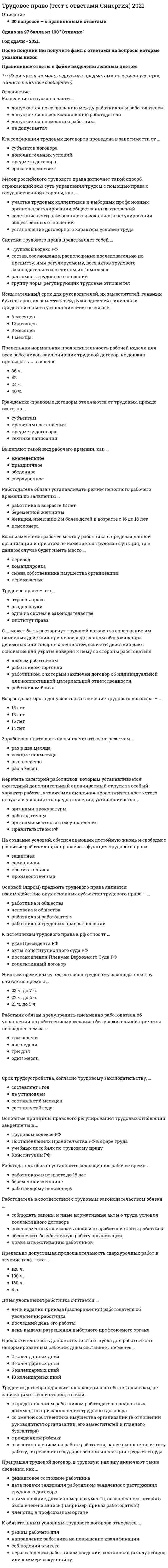    
          Описание
          149 вопросов с правильными ответамиСдано на 97 баллов из 100 ОтличноГод сдачи - 2021.После покупки Вы получите файл с ответами на вопросы которые указаны ниже:Правильные ответы в файле выделены зеленым цветом ***(Если нужна помощь с другими предметами по юриспруденции, пишите в личные сообщения) 
          Оглавление
          Взыскать материальный ущерб с работника - это ...обязанность работодателяинициатива работодателя, но в Трудовом кодексе Российской Федерации данный момент не определенправо работодателяВозраст, с которого допускается заключение трудового договора, – …15 лет18 лет16 лет14 летВ случае производственной необходимости работодатель может изменить существенное условие договора,...без предупрежденияпредупредив работника за 2 месяца предупредив работника за 1 месяцВ содержание трудового правоотношения включается право работника на …свободу труда участие в выборах Президента Российской Федерацииучастие в управлении организацией Вступать в трудовые отношения и заключать трудовой договор возможно с …15 лет18 лет16 летВыделяют такой вид рабочего времени, как …еженедельноепраздничноеобеденноесверхурочное Выплата пособия по безработице не производится …в период нетрудоспособности безработногов случае отказа от двух вариантов подходящей работыв период отпуска по беременности и родам Генеральное соглашение распространяется на территорию ...Российской Федерациисубъекта Федерацииконкретной организацииГражданско-правовые договоры отличаются от трудовых, прежде всего, по …субъектамправилам составленияпредмету договоратехнике написанияДискриминацией при приеме на работу является отказ.инвалиду в связи с заключением МСЭКиностранному гражданину при его устройстве на оборонное предприятиебеременной женщине по мотивам беременностиДискриминация в трудовом праве - это ...установление определенных ограничений для отдельных категорий лиц в соответствии с закономнеприем на работу инвалидов без справки МСЭКполучение преимуществ исходя из пола, расы и т.д.Дисциплинарное взыскание действует...два годапроизвольное количество лет (в разных случаях), т.к. срок его действия не установленодин годДисциплинарное взыскание может быть применено ...не позднее двух месяцев со дня обнаружения и шести месяцев со дня совершенияне позднее месяца со дня обнаружения и пяти месяцев со дня совершенияне позднее месяца со дня обнаружения и шести месяцев со дня совершения Дисциплинарные взыскания могут быть предусмотрены ...в трудовом договорев Трудовом кодексе Российской Федерации, в федеральных законах, уставах и положениях в правилах внутреннего трудового распорядка, в коллективном договоре, в соглашенияхДля оформления трудового договора в случае, когда работник фактически начал трудиться, необходимо ...3 дня 2 дня5 днейДля привлечения работника к сверхурочным работам по общему правилу необходимо ... в письменной формеиздать приказполучить его согласие получить разрешение профсоюзаДнем увольнения работника считается …день издания приказа (распоряжения) работодателя об увольнении работникапоследний день его работы день выдачи разрешения выборного профсоюзного органаДоказательством того‚ что работник по состоянию здоровья не может выполнять работу, является …судебное решениемедицинское заключение, выданное в порядке, установленном трудовым законодательством РФ заключение работодателяналичие показаний сослуживцев работникаЕженедельный непрерывный отдых должен быть не менее40 часов38 часов42 часов Если в трудовом договоре не указан день начала работы, работник должен приступить к ней ...через 3 дняна следующий день через 5 днейЕсли изменяется рабочее место у работника в пределах данной организации и при этом не изменяется трудовая функция, то в данном случае будет иметь место …переводкомандировкасмена собственника имущества организацииперемещениеЕсли работника уволили на основании неприбытия из отпуска по вызову работодателя, то в случае судебного разбирательства это решение будет признано...правильнымнеправильным правильным, если это предусмотрено коллективным соглашениемЕсли работник не приступил к работе в день начала работы, …трудовой договор аннулируется трудовой договор приостанавливается до выхода работникаон увольняется за прогулЗаконы субъекта федерации, содержащие нормы трудового права, могут противоречить …актам органов местного самоуправления указам Президента Российской Федерации, содержащим нормы трудового правапостановлениям Правительства Российской ФедерацииЗаработная плата должна выплачиваться не реже чем …раз в два месяцакаждые полмесяцараз в неделюраз в месяцЗаседание комиссии считается правомочным, если ...присутствуют все члены комиссииприсутствуют 2/3 членов, представляющих работников, и 2/3 членов, представляющих работодателяприсутствуют не менее половины членов, представляющих работников, и не менее половины членов, представляющих работодателяИндивидуальный трудовой спор рассматривает ...комиссия по трудовым спорам, суд и мировой судьясовет директоров акционерного обществаГосударственная инспекция трудаИспытательный срок для руководителей, их заместителей, главных бухгалтеров, их заместителей, руководителей филиалов и представительств устанавливается не свыше …6 месяцев12 месяцев3 месяцев1 месяцаИсточник трудового права – это …трудовой договорколлективный договорправовой обычайК дисциплинарным взысканиям, предусмотренным трудовым кодексом, относится …строгий выговорлишение премиивыговорувольнение замечание К источникам трудового права в рф относят …указ Президента РФакты Конституционного суда РФпостановления Пленума Верховного Суда РФколлективный договорК категории «отношения, непосредственно связанные с трудовыми» относятся отношения по …регистрации работодателя – индивидуального предпринимателяимущественной ответственноститрудоустройству у конкретного работодателяКлассификация трудовых договоров проведена в зависимости от …субъектов договорадополнительных условийпредмета договорасрока их действия К межотраслевым трудового права относится принцип…свобода трудазаконностьзапрещение дискриминациисвобода трудового договора (отраслевый принцип)К обязательным условиям трудового договора относится …режим рабочего днянаправление работника на повышение квалификациисоблюдения этикетанеразглашении работником сведений, составляющих служебную или коммерческую тайнуКоллективный договор можно заключить ...не более чем на три годана пять летна неопределенный срок (с согласия местного органа по труду)Комиссия имеет право рассматривать индивидуальные трудовые споры ...возникающие в организациях и ее структурных подразделениях в соответствии с компетенцией КТС о незаконном увольнении с работыоб отказе в приеме на работуКомиссия обязана рассмотреть индивидуальный трудовой спор в течение …30 дней20 дней10 дней К принудительному труду относится …нарушение установленных сроков выплаты заработной платы или выплата ее в неполном размере выполнение работ в целях поддержания трудовой дисциплины, выполнение работы в качестве меры за участие в забастовке, нарушение установленных сроков выплаты заработной платы или выплата ее в неполном размере выполнение работ в целях поддержания трудовой дисциплины выполнение работы в качестве меры за участие в забастовке К работнику может быть применено такое дисциплинарное взыскание какстрогий выговорзамечаниепредупреждениеК социально-партнерским можно отнести отношения …по заключению соглашенияпо надзору и контролю над соблюдением трудового законодательствапо трудоустройствуЛегальное определение занятости содержится в …Трудовом кодексе Российской ФедерацииПостановлении Правительства Российской Федерации «Об утверждении порядка регистрации безработных граждан»Законе Российской Федерации «О занятости населения в Российской Федерации»Максимальный размер заработной платыне может превышать 20 МРОТне ограничивается не может превышать 50 МРОТМатериальная ответственность работника исключается в случаях возникновения ущерба вследствие ...нормального хозяйственного риска невменяемого состояния работниканахождения работника в нетрезвом состоянииМетод российского трудового права включает такой способ, отражающий всю суть управления трудом с помощью права с государственной стороны, как …участие трудовых коллективов и выборных профсоюзных органов в регулировании общественных отношений сочетание централизованного и локального регулирования общественных отношенийустановление договорного характера условий трудаНакануне праздников продолжительность рабочей смены …не уменьшаетсяуменьшается на 2 часауменьшается на 1 час На создание условий, обеспечивающих достойную жизнь и свободное развитие работников, направлена … функция трудового правазащитнаясоциальнаявоспитательнаяпроизводственнаяНа уровне муниципального образования заключается соглашениерегиональноетерриториальноегенеральноеНе вносятся в трудовую книжку сведения …о переводахо взысканияхо наградах и поощренияхНовый собственник … уволить руководителя предприятияможетможет в течение первых 3 месяцев не можетНормальная продолжительность рабочего времени, согласно трудовому кодексу, составляет...36 часов32 часа40 часовНормальная продолжительность рабочего времени составляет...41 час при согласии местного органа по трудуне свыше 40 часов42 часа при согласии профсоюзаНочным временем суток, согласно трудовому законодательству, считается время с …23 ч. до 7 ч.22 ч. до 6 ч.21 ч. до 5 ч.Ночным временем считается период …с 22 до 7 часовс 22 до 6 часовс 23 до 6 часовНочным считается время с 22 часов до …6 часов утра7 часов утра5 часов утраОбязательные условия трудового договора определяются …по соглашению сторон трудового договорав Трудовом кодексе Российской Федерации в коллективном договоре или соглашенииОрганы местного самоуправления … издавать (принимать) нормативные акты, содержащие нормы трудового правамогут, на основании Конституции РФмогут, на основании ТК РФне могутОснованием возникновения, изменения и прекращения трудовых правоотношений является …трудовой договорсогласиеприказадминистративный актОснованием для изменения трудового договора является …истечение срока трудового договораотстранение от работыотгулОсновные принципы правового регулирования трудовых отношений закреплены в …Трудовом кодексе РФПостановлениях Правительства РФ в сфере трудаучебных пособиях по трудовому правуКонституции РФ+Основным принципом социального партнерства является принцип ...свободы трудаполномочности представителей сторон равенства прав и возможностей работниковОсновным способом защиты трудовых прав и законных интересов работников является ...надзор и контроль МОТзащита трудовых прав работников через Уполномоченного по правам человека в Российской Федерациисамозащита работниками трудовых прав Основой (ядром) предмета трудового права является взаимодействие двух основных субъектов трудового права – …работника и обществачеловека и обществаработника и работодателяработника и трудовых правоотношенийОтношения по занятости и трудоустройству регулируются …специальным законодательством на уровне Российской Федерации и ее субъектовТрудовым кодексом Российской Федерациизаконодательством субъекта ФедерацииОтпуск без сохранения заработной платы предоставляется ...по производственной необходимости, когда нет работы или организация не в состоянии платить зарплатуна усмотрение работодателяпо семейным обстоятельствам и другим уважительным причинамОтпуск заменить денежной компенсацией ...можнонельзяможно, если работа не является вредной, опасной или тяжелой Отпуск за первый год работы по общему правилу предоставляется работникам по истечении не менее ... месяцев непрерывной работышестиодиннадцатидевятиОчередность отпусков устанавливается...графиком отпусков трудовым распорядкомколлективным договоромПереводы бывают...постоянный и временныйсрочный и бессрочныйс переездом и без негоПеречень категорий работников, которым устанавливается ежегодный дополнительный оплачиваемый отпуск за особый характер работы, а также минимальная продолжительность этого отпуска и условия его предоставления, устанавливается …органами прокуратурыработодателеморганами местного самоуправленияПравительством РФ Перечисленные нормативные правовые акты по юридической силе (от высшего к низшему):Указ Президента Российской Федерации «Об ответственности за нарушение трудовых прав граждан» Закон Нижегородской области «О социальном партнерстве» Постановление Правительства Российской Федерации «Об утверждении порядка регистрации безработных граждан» Понятие трудового договора включает в себя соглашение …о выполнении работы по определенной специальности между работником и работодателем с подчинением внутреннему трудовому распорядку о выполнении работы с оплатой по окончании работо найме на время выполнения любых работПо общему правилу должно быть составлено … экземпляра трудового договора32 1По общему правилу заключение трудового договора допускается ...с 16 лет с 15 летс 14 летПо общему правилу срок расследования несчастного случая составляет …3 дня 5 дней15 днейПорядок рассмотрения индивидуальных трудовых споров регулируется ...Трудовым кодексом Российской Федерации, коллективными договорами и соглашениямиТрудовым кодексом Российской Федерации, федеральными законами и гражданским процессуальным законодательством Трудовым кодексом Российской Федерации и порядком, о котором стороны договорились в трудовом договореПособие по безработице в первые три месяца выплачивается … Постановления правительства российской федерации не должны противоречить …конституциям (уставам) субъектов Федерациизаконам субъекта ФедерацииТрудовому кодексу Российской Федерации По требованию лица, которому отказано в заключении трудового договора, работодатель …не обязан сообщать причину отказа в письменной формеобязан сообщить причину отказаобязан сообщить причину отказа в письменной форме Предельная нормальная продолжительность рабочей недели для всех работников, заключивших трудовой договор, не должна превышать … в неделю36 ч.4224 ч.40 ч.Предельно допустимая продолжительность сверхурочных работ в течение года – это …120 ч.100 ч.130 ч.4 ч.Предметом регулирования трудового права с участием профсоюзов являются отношения …по взиманию членских взносов и их расходованию на нужды своих членовпо разрешению коллективного трудового спорапо приему в члены профсоюзаПредметом регулирования трудового права с участием профсоюзов являются отношения по .взиманию членских взносов и их расходованию на нужды своих членовразрешению коллективного трудового спораприему в члены профсоюзаПредставителями работодателя могут быть ...объединения работодателейотдельные ответственные работникируководители предприятийПрекращая трудовой договор, в трудовую книжку включают такие сведения, как …финансовое состояние работникадата подачи заявления работником заявления о расторжении трудового договоранаименование, дата и номер документа, на основании которого была внесена запись (например, приказ работодателя)членство в профсоюзном органеПри гибком графике смена не должна превышать …12 часов10 часов8 часовПри заключении трудового договора поступающий на работу иностранный гражданин или лицо без гражданства предъявляет работодателю …военный билетдоговор (полис) добровольного медицинского страхования, действующий на территории РФ договор на иностранном языкепутевой листПри любых взысканиях удержания из заработной платы не могут превышать …20 % 50 %70 %Применить дисциплинарное взыскание – этоправо работодателя обязанность работодателярешение собственникаПри прекращении трудового договора работодатель обязан выдать работнику трудовую книжку в …течении недели после увольнениятечении трех дней с последнего рабочего днядень написания заявления об увольнениидень увольненияПри проведении переговоров на уровне отрасли работодателя представляет …органы местной властиобъединение работодателей отраслевое министерствоПри разделении ежегодного отпуска на части одна из частей этого отпуска должна быть не менее ...четырнадцати календарных днейсеми календарных днейдвенадцати рабочих днейПри смене собственника имущества организации сокращение численности или штата работников допускается только после …согласования с органами исполнительной власти субъекта РФгосударственной регистрации перехода права собственности выплаты работникам выходных пособийрасторжения трудового договора с руководителем организацииПродолжительность дополнительного отпуска для работников с ненормированным рабочим днем составляет не менее …2 календарных дней3 календарных дней5 календарных дней10 календарных днейПродолжительность ежегодного оплачиваемого отпуска составляет ...не менее 24 рабочих днейне менее 26 календарных днейне менее 28 календарных днейПродолжительность испытательного срока по общему праву составляет …два месяцашесть месяцевтри месяцаРаботник должен быть извещен об отпуске ...за 1 неделюза 1 месяцза 2 неделиРаботник должен предупредить работодателя о прекращении трудового договора, заключенного на неопределенный срок, …за 2 неделиза 1 месяцза 1 неделюРаботник, заключивший трудовой договор, обязан …выходить на работу в выходные дни, если этого требуют интересы производствавыполнять любую работу по указанию работодателясоблюдать трудовую дисциплинуРаботник имеет право на …рабочее местополучение мотивации от работодателяполучения денежных призов от работодателяморальную поддержку от работодателяРаботник компенсирует работодателюущерб по договоренности между сторонами, в том числе часть упущенной выгодыущерб в полном объеме, выключая упущенную выгодутолько прямой действительный ущерб, неполученные доходы не учитываются Работник обязан предупредить письменно работодателя об увольнении по собственному желанию без уважительной причины не позднее чем за …три неделидве недели три дняодин месяцРаботник по общему правилу имеет право заключать трудовой договор …с 15 летс 16 летс 18 летРаботник по совместительству имеет право работать за пределами нормальной продолжительности рабочего времени на условиях внешнего и внутреннего совместительстване более четырех часов в день не более двух часов в деньне более трех часов в деньРаботник – это …, вступившее в трудовые отношения с работодателемгражданинлюбой субъектфизическое лицоРаботодатель в соответствии с трудовым законодательством обязан …соблюдать законы и иные нормативные акты о труде, условия коллективного договорасвоевременно уплачивать налоги с заработной платы работникаобеспечить безубыточную работу организацииповышать мотивацию работниковРаботодатель в соответствии с трудовым законодательством обязан …своевременно уплачивать налоги с заработной платы работникаобеспечить безубыточную работу организациисоблюдать законы и иные нормативные акты о труде, условия коллективного и трудового договораРаботодатель должен установить неполную продолжительность рабочего дня или рабочей недели по просьбе …инвалида 2 группыбеременной женщины инвалида 1 группыРаботодатель обязан …поздравлять работника с праздникамипредоставлять работникам бесплатные путевки в санаторий раз в пять летобеспечивать работника продуктами питанияобеспечивать работников оборудованием, инструментами, технической документацией и иными средствами, необходимыми для исполнения ими трудовых обязанностейРаботодатель обязан возместить работнику неполученный им заработок в случаях ... задержки работодателем выдачи работнику трудовой книжкинахождения беременной женщины в отпуске по беременности и родамнезаконного увольнения или перевода работника на другую работунезаконного отстранения работника от работынезаконного отзыва работника из ежегодного оплачиваемого отпускаРаботодатель обязан заводить трудовые книжки на работников, если работа в этой организации является для них основной, в течение …трех рабочих днейсеми рабочих днейпяти днейРаботодатель обязан предоставить работнику перерыв для отдыха и питания, по общему правилу,.не более двух часов и не менее 25 минутне более двух часов и не менее 30 минутпроизвольной продолжительности, т.к. Трудовой кодекс не устанавливает границы перерыва для отдыха и питанияРаботодатель обязан устанавливать режим неполного рабочего времени по заявлению …работника в возрасте 18 летбеременной женщиныженщин, имеющих 2 и более детей в возрасте с 16 до 18 летпенсионераРаботодатель обязан установить сокращенное рабочее время …работникам в возрасте до 18 летбеременной женщинеработающему пенсионеруРаботодатель оплачивает работу работника, работающего на условиях неполного рабочего времени,в зависимости от соглашения работодателя, профсоюза и местного органа по трудупо своему усмотрениюпропорционально отработанному им времени или в зависимости от выполненного им объема работ Работодатель, причинивший ущерб имуществу работника, возмещает этот ущерб причем размер ущерба исчисляется по рыночным ценам, действующим в данной местности на момент возмещения ущербав объеме, оговоренном в трудовом или коллективном договоре,в ограниченном объемев полном объеме Разделение отпуска на части …допускается по соглашению между работником и работодателем допускается по волеизъявлению работодателядопускается по желанию работникане допускаетсяРегиональное соглашение заключается на уровне ...субъекта Федерации Российской Федерации, включающей территорию субъектовмуниципального образованияРежим рабочего времени устанавливается ...коллективным договором, правилами внутреннего распорядка или в отдельных случаях трудовым договором собственником имущества организации с учетом специфики работыработодателем по согласованию с профкомомРешение о признании гражданина безработным должно быть принято …не позднее одиннадцати дней со дня регистрации его в качестве ищущего работу по решению органа занятости через семь календарных дней со дня предъявления документовСверхурочная работа не должна превышать …3 часов в день (4 часов в течении двух дней подряд)6 часов в день4 часов в деньСверхурочная работа не должна превышать в … год120 часов150 часов100 часовСверхурочные работы не должны превышать для каждого работника ...5 часов в течение двух дней подряд и 100 часов в год3 часа в течение двух дней подряд и 110 часов в год4 часа в течение двух дней подряд и 120 часов в годСистема оплаты труда бывает …выработочнаятарифнаясдельнаяСистема трудового права представляет собой …Трудовой кодекс РФсостав, соотношение, расположение последовательно по предмету, ими регулируемому, всех актов трудового законодательства в едином их комплексерегламент трудовых отношенийгруппу норм, регулирующих трудовые отношенияС … может быть расторгнут трудовой договор за совершение им виновных действий при непосредственном обслуживании денежных или товарных ценностей, если эти действия дают основание для утраты доверия к нему со стороны работодателялюбым работникомработником торговлиработником, с которым заключен договор об индивидуальной или коллективной материальной ответственности,работником банкаСодержание трудовых отношений включает права и обязанности работодателяпрофессионально союзаработникаСопоставьте вид срочного трудового договора с моментом его расторжения·        - трудовой договор, заключенный на время выполнения определенной работы;·        - трудовой договор, заключенный на время выполнения обязанностей отсутствующего работника;·        - трудовой договор, заключенный на время выполнения сезонной работы;·        - трудовой договор, заключенный с руководителем организации.Сопоставьте виды источников трудового права с нормами, которые в них могут быть установленырежим труда и отдыха, применяемый в организации размер квоты рабочих мест для несовершеннолетних основания прекращения трудового договора местные традиционные праздничные дниСопоставьте записи в трудовой книжке с классификацией оснований прекращения трудового договора …соглашение сторонобстоятельства, не зависящие от воли сторонинициатива работодателяинициатива работника Уволен по собственному желанию   Расторгнут по соглашению сторон   Уволен в связи с сокращением численности или штата   Трудовой договор прекращен в связи с призывом на военную службу   Сопоставьте максимальный срок заключения трудового договора с категориями работниковлица, принимаемые на работу в дипломатические представительства и консульские учреждения российской федерации научно-педагогические работники в высших учебных заведениях лица, принимаемые на время выполнения сезонных работ лица, принимаемые на время выполнения временных работ Социальное партнерство осуществляется в форме ...совместной работы в комиссии по трудовым спорамколлективных переговоров по подготовке проектов коллективных договоров, соглашений и их заключениюорганизации и проведения забастовкиСоциальное партнерство – это …система взаимоотношений между работниками, работодателями, органами государственной власти и местного самоуправлениязабота государства об улучшении жизни народавид политического соглашенияСрок трудоустройства, согласно трудовому законодательству, …составляет 1 годне установленсоставляет 6 месяцевсоставляет 3 годаСрочный трудовой договор может быть заключен на срок не более …трех летпяти лет четырех летСторонами правовых отношений являются ...работник и профсоюзработодатель и судработник и работодательСтороной трудового отношения является …представительство юридического лицафилиал юридического лицаиндивидуальный предпринимательСтороной трудовых правоотношений выступает …домохозяйкапреподаватель университетавоеннослужащийсоискатель на должность в организацииТрудовое законодательство находится …в исключительной компетенции субъектовв исключительной компетенции РФв совместном ведении РФ и ее субъектов Трудовое законодательство распространяется на всех работниковзаключивших трудовой договор заключивших трудовой договор, в пределах РФ, а также иностранных граждан, если иное не предусмотрено международными актамив пределах РФТрудовое право в вопросах государственного социального страхования является смежным с …гражданским правомадминистративным правомпредпринимательским правомаграрным правомправом социального обеспеченияТрудовое право – это …отрасль правараздел наукиодна из систем в законодательствеинститут праваТрудовое право – это…отрасль права, регулирующая общественные отношения, возникающие по поводу применения и реализации способности к трудуотрасль права, регулирующая правовые отношения по поводу применения своего трудасовокупность правовых институтов, закрепляющих основные права граждан в сфере трудаТрудовой договор подлежит прекращению по обстоятельствам, не зависящим от воли сторон, в связи …с представлением работником работодателю подложных документов при заключении трудового договорасо сменой собственника имущества организации (в отношении руководителя организации, его заместителей и главного бухгалтера)с рождением ребенкас восстановлением на работе работника, ранее выполнявшего эту работу, по решению государственной инспекции труда или суда Трудовой договор считается заключенным …с момента подписания руководителем организации заявления о приеме на работус даты подписанияс даты, указанной в приказе при приеме на работуТрудовой кодекс российской федерации применяется к правоотношениям, возникшим … его введения в действиекак до, так и последопосле Трудовые правоотношения могут возникнуть на основе …неправомерных действийсобытийправомерных действийУчастие гражданина в общественных работах допускается только …с согласия гражданина по решению органа занятостибез согласия гражданина, дважды отказавшегося от подходящей работыФорма, порядок ведения и хранения трудовых книжек устанавливается ...Президентом РФсамим работодателемПравительством РФ  
            
            
            Трудовое право тест с ответами Синергия (сборник 2021)Трудовое право тесты с ответами Синергия 2 семестрТрудовой менталитет нации по-разному проявлять себя в различных отраслях экономики …Трудовые коммуниканты, кроме формальных документов …Трудящийся, работа которого связана с переездами, – лицо, которое …(ТулГУ, 2021 год) Аналитическая химия и физико-химические методы анализа Семестр 4 (50 вопросов с правильными ответами) (ТулГУ, 2021 год) Архитектурно-строительное проектирование гражданских и промышленных зданий Семестр 5 (110 вопросов с правильными ответами)Трудовое правоТрудовое право.Обязательные задания МЭБИК (тест 36 вопросов)Трудовое право ответы 2021г.Тест [СИНЕРГИЯ] Трудовое право/ответы/СинергияТрудовое право (Ответы Синергия, МОИ, МТИ) 2022г. Трудовое право синергия 2022 (мои) ТестТрудовое право (тест с ответами Синергия)