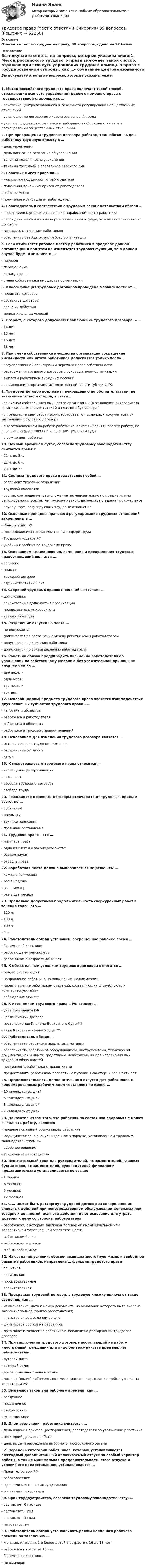      
            Описание
            Ответы на тест по трудовому праву, 39 вопросов, сдано на 92 балла 
            Оглавление
            Вы покупаете ответы на вопросы, которые указаны ниже:1. Метод российского трудового права включает такой способ, отражающий всю суть управления трудом с помощью права с государственной стороны, как …- сочетание централизованного и локального регулирования общественных отношений- установление договорного характера условий труда- участие трудовых коллективов и выборных профсоюзных органов в регулировании общественных отношений2. При прекращении трудового договора работодатель обязан выдан работнику трудовую книжку в …- день увольнения- день написания заявления об увольнении- течении недели после увольнения- течении трех дней с последнего рабочего дня3. Работник имеет право на …- моральную поддержку от работодателя- получения денежных призов от работодателя- рабочее место- получение мотивации от работодателя4. Работодатель в соответствии с трудовым законодательством обязан …- своевременно уплачивать налоги с заработной платы работника- соблюдать законы и иные нормативные акты о труде, условия коллективного договора- повышать мотивацию работников- обеспечить безубыточную работу организации5. Если изменяется рабочее место у работника в пределах данной организации и при этом не изменяется трудовая функция, то в данном случае будет иметь место …- перевод- перемещение- командировка- смена собственника имущества организации6. Классификация трудовых договоров проведена в зависимости от …- предмета договора- субъектов договора- срока их действия- дополнительных условий7. Возраст, с которого допускается заключение трудового договора, – …- 14 лет- 15 лет- 16 лет- 18 лет8. При смене собственника имущества организации сокращение численности или штата работников допускается только после …- государственной регистрации перехода права собственности- расторжения трудового договора с руководителем организации- выплаты работникам выходных пособий- согласования с органами исполнительной власти субъекта РФ9. Трудовой договор подлежит прекращению по обстоятельствам, не зависящим от воли сторон, в связи …- со сменой собственника имущества организации (в отношении руководителя организации, его заместителей и главного бухгалтера)- с представлением работником работодателю подложных документов при заключении трудового договора- с восстановлением на работе работника, ранее выполнявшего эту работу, по решению государственной инспекции труда или суда- с рождением ребенка10. Ночным временем суток, согласно трудовому законодательству, считается время с …- 21 ч. до 5 ч.- 22 ч. до 6 ч.- 23 ч. до 7 ч.11. Система трудового права представляет собой …- регламент трудовых отношений- Трудовой кодекс РФ- состав, соотношение, расположение последовательно по предмету, ими регулируемому, всех актов трудового законодательства в едином их комплексе- группу норм, регулирующих трудовые отношения12. Основные принципы правового регулирования трудовых отношений закреплены в …- Конституции РФ- Постановлениях Правительства РФ в сфере труда- Трудовом кодексе РФ- учебных пособиях по трудовому праву13. Основанием возникновения, изменения и прекращения трудовых правоотношений является …- согласие- приказ- трудовой договор- административный акт14. Стороной трудовых правоотношений выступает …- домохозяйка- соискатель на должность в организации- преподаватель университета- военнослужащий15. Разделение отпуска на части …- не допускается- допускается по соглашению между работником и работодателем- допускается по желанию работника- допускается по волеизъявлению работодателя16. Работник обязан предупредить письменно работодателя об увольнении по собственному желанию без уважительной причины не позднее чем за …- две недели- один месяц- три недели- три дня17. Основой (ядром) предмета трудового права является взаимодействие двух основных субъектов трудового права – …- человека и общества- работника и работодателя- работника и общества- работника и трудовых правоотношений18. Основанием для изменения трудового договора является …- истечение срока трудового договора- отстранение от работы- отгул19. К межотраслевым трудового права относится …- запрещение дискриминации- законность- свобода трудового договора- свобода труда20. Гражданско-правовые договоры отличаются от трудовых, прежде всего, по …- субъектам- предмету- технике написания- правилам составления21. Трудовое право – это …- институт права- одна из систем в законодательстве- раздел науки- отрасль права22. Заработная плата должна выплачиваться не реже чем …- каждые полмесяца- раз в неделю- раз в месяц- раз в два месяца23. Предельно допустимая продолжительность сверхурочных работ в течение года – это …- 120 ч.- 130 ч.- 100 ч.- 4 ч.24. Работодатель обязан установить сокращенное рабочее время …- беременной женщине- работающему пенсионеру- работникам в возрасте до 18 лет25. К обязательным условиям трудового договора относится …- режим рабочего дня- направление работника на повышение квалификации- неразглашение работником сведений, составляющих служебную или коммерческую тайну- соблюдение этикета26. К источникам трудового права в РФ относят …- указ Президента РФ- коллективный договор- постановления Пленума Верховного Суда РФ- акты Конституционного суда РФ27. Работодатель обязан …- обеспечивать работника продуктами питания- обеспечивать работников оборудованием, инструментами, технической документацией и иными средствами, необходимыми для исполнения ими трудовых обязанностей- поздравлять работника с праздниками- предоставлять работникам бесплатные путевки в санаторий раз в пять лет28. Продолжительность дополнительного отпуска для работников с ненормированным рабочим днем составляет не менее …- 10 календарных дней- 5 календарных дней- 3 календарных дней- 2 календарных дней29. Доказательством того, что работник по состоянию здоровья не может выполнять работу, является …- наличие показаний сослуживцев работника- медицинское заключение, выданное в порядке, установленном трудовым законодательством РФ- судебное решение- заключение работодателя30. Испытательный срок для руководителей, их заместителей, главных бухгалтеров, их заместителей, руководителей филиалов и представительств устанавливается не свыше …- 1 месяца- 3 месяцев- 6 месяцев- 12 месяцев31. С … может быть расторгнут трудовой договор за совершение им виновных действий при непосредственном обслуживании денежных или товарных ценностей, если эти действия дают основание для утраты доверия к нему со стороны работодателя- работником, с которым заключен договор об индивидуальной или коллективной материальной ответственности- работником банка- работником торговли- любым работником32. На создание условий, обеспечивающих достойную жизнь и свободное развитие работников, направлена … функция трудового права- защитная- социальная- производственная- воспитательная33. Прекращая трудовой договор, в трудовую книжку включают такие сведения, как …- наименование, дата и номер документа, на основании которого была внесена запись (например, приказ работодателя)- членство в профсоюзном органе- финансовое состояние работника- дата подачи заявления работником заявления о расторжении трудового договора34. При заключении трудового договора поступающий на работу иностранный гражданин или лицо без гражданства предъявляет работодателю …- путевой лист- военный билет- договор на иностранном языке- договор (полис) добровольного медицинского страхования, действующий на территории РФ35. Выделяют такой вид рабочего времени, как …- обеденное- праздничное- сверхурочное- еженедельное36. Днем увольнения работника считается …- день издания приказа (распоряжения) работодателя об увольнении работника- последний день его работы- день выдачи разрешения выборного профсоюзного органа37. Перечень категорий работников, которым устанавливается ежегодный дополнительный оплачиваемый отпуск за особый характер работы, а также минимальная продолжительность этого отпуска и условия его предоставления, устанавливается …- Правительством РФ- работодателем- органами местного самоуправления- органами прокуратуры38. Срок трудоустройства, согласно трудовому законодательству, …- составляет 6 месяцев- составляет 1 год- составляет 3 года- не установлен39. Работодатель обязан устанавливать режим неполного рабочего времени по заявлению …- женщин, имеющих 2 и более детей в возрасте с 16 до 18 лет- работника в возрасте 18 лет- беременной женщины- пенсионера  
            
            
            Трудовое право(тест с ответами Синергия)Трудовое право (тест с ответами Синергия) 39 вопросовТрудовое право (тест с ответами Синергия, МОИ) 3 семестр. Новый тест, июль 2022Трудовое право (тест с ответами Синергия/МОИ/ МТИ /МОСАП)Трудовое право (тест с ответами Синергия/МОИ/ МТИ /МОСАП)Трудовое право, трудовой договорТрудовое право, трудовой договор 2Трудовое право. Синергия. На отлично!Трудовое право. Синергия. Ответы на тест.Трудовое право. Синергия. Ответы на тест. Трудовое право. Синергия. Ответы на тест. 2023Трудовое право. Синергия. Тест. трудовое право ТЕМА: ИНДИВИДУАЛЬНЫЕ И КОЛЛЕКТИВНЫЕ ТРУДОВЫЕ СПОРЫ И ПОРЯДОК ИХ РАЗРЕШЕНИЯТрудовое право_ТЕСТ