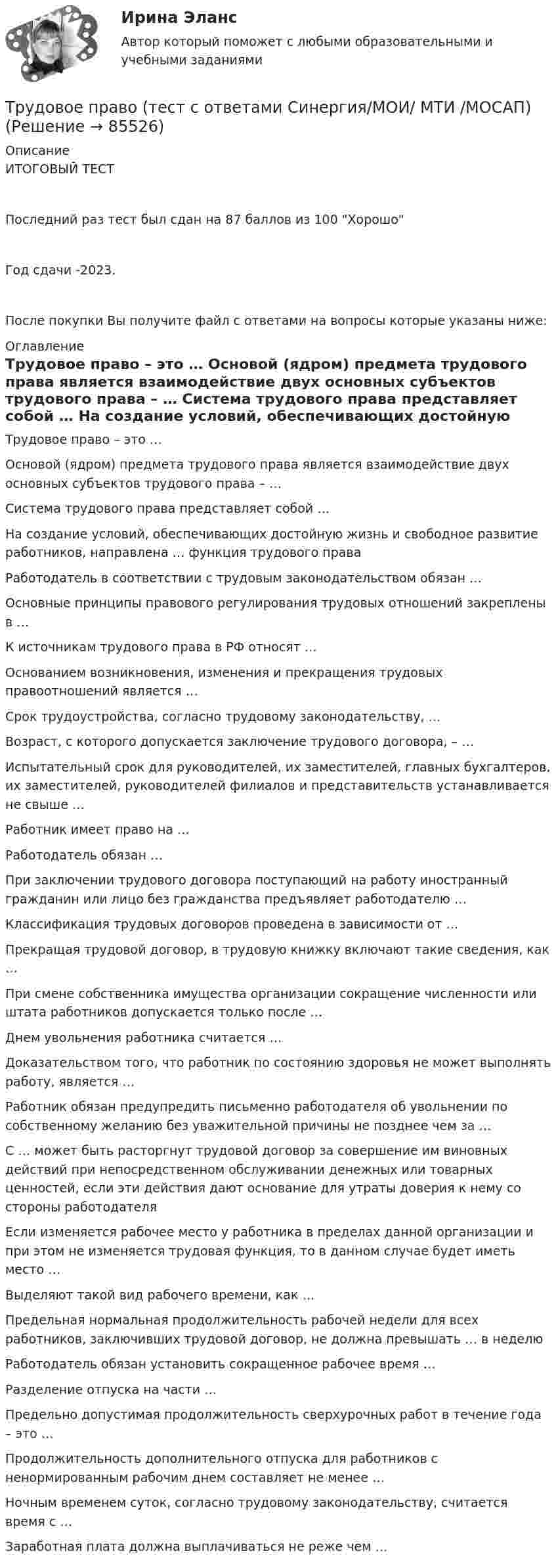     
            Описание
            ИТОГОВЫЙ ТЕСТПоследний раз тест был сдан на 87 баллов из 100 ХорошоГод сдачи -2023.После покупки Вы получите файл с ответами на вопросы которые указаны ниже: 
            Оглавление
              Трудовое право – это …   Основой (ядром) предмета трудового права является взаимодействие двух основных субъектов трудового права – …   Система трудового права представляет собой …   На создание условий, обеспечивающих достойную жизнь и свободное развитие работников, направлена … функция трудового права   Работодатель в соответствии с трудовым законодательством обязан …   Основные принципы правового регулирования трудовых отношений закреплены в …   К источникам трудового права в РФ относят …   Основанием возникновения, изменения и прекращения трудовых правоотношений является …   Срок трудоустройства, согласно трудовому законодательству, …   Возраст, с которого допускается заключение трудового договора, – …   Испытательный срок для руководителей, их заместителей, главных бухгалтеров, их заместителей, руководителей филиалов и представительств устанавливается не свыше …   Работник имеет право на …   Работодатель обязан …   При заключении трудового договора поступающий на работу иностранный гражданин или лицо без гражданства предъявляет работодателю …   Классификация трудовых договоров проведена в зависимости от …   Прекращая трудовой договор, в трудовую книжку включают такие сведения, как …   При смене собственника имущества организации сокращение численности или штата работников допускается только после …   Днем увольнения работника считается …   Доказательством того‚ что работник по состоянию здоровья не может выполнять работу, является …   Работник обязан предупредить письменно работодателя об увольнении по собственному желанию без уважительной причины не позднее чем за …   С … может быть расторгнут трудовой договор за совершение им виновных действий при непосредственном обслуживании денежных или товарных ценностей, если эти действия дают основание для утраты доверия к нему со стороны работодателя   Если изменяется рабочее место у работника в пределах данной организации и при этом не изменяется трудовая функция, то в данном случае будет иметь место …   Выделяют такой вид рабочего времени, как …   Предельная нормальная продолжительность рабочей недели для всех работников, заключивших трудовой договор, не должна превышать … в неделю   Работодатель обязан установить сокращенное рабочее время …   Разделение отпуска на части …   Предельно допустимая продолжительность сверхурочных работ в течение года – это …   Продолжительность дополнительного отпуска для работников с ненормированным рабочим днем составляет не менее …   Ночным временем суток, согласно трудовому законодательству, считается время с …   Заработная плата должна выплачиваться не реже чем …   
            
            
            Трудовое право (тест с ответами Синергия, МОИ) 3 семестр. Новый тест, июль 2022Трудовое право (тест с ответами Синергия/МОИ/ МТИ /МОСАП)Трудовое право (тест с ответами Синергия/МОИ/ МТИ /МОСАП)Трудовое право, трудовой договорТрудовое право, трудовой договор 2Трудовое право | Университет Синергия | Юриспруденция | Бакалавриат | 2023 Трудовое право , ФЭКТрудовое право. Синергия. Ответы на тест. Трудовое право. Синергия. Ответы на тест. 2023Трудовое право. Синергия. Тест. трудовое право ТЕМА: ИНДИВИДУАЛЬНЫЕ И КОЛЛЕКТИВНЫЕ ТРУДОВЫЕ СПОРЫ И ПОРЯДОК ИХ РАЗРЕШЕНИЯТрудовое право_ТЕСТТрудовое право (тест с ответами ММА/ИДО)Трудовое право(тест с ответами Синергия)