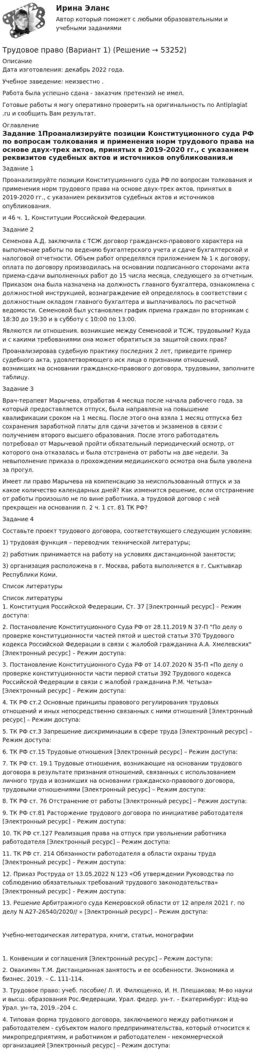      
            Описание
            Дата изготовления:  декабрь 2022 года.Учебное заведение: неизвестно .Работа была успешно сдана - заказчик претензий не имел.  Готовые работы я могу оперативно проверить на оригинальность по Antiplagiat .ru и сообщить Вам результат. 
            Оглавление
             Задание 1Проанализируйте позиции Конституционного суда РФ по вопросам толкования и применения норм трудового права на основе двух-трех актов, принятых в 2019-2020 гг., с указанием реквизитов судебных актов и источников опубликования.и 46 ч. 1, Конституции Российской Федерации.Задание 2Семенова А.Д. заключила с ТСЖ договор гражданско-правового характера на выполнение работы по ведению бухгалтерского учета и сдаче бухгалтерской и налоговой отчетности. Объем работ определялся приложением № 1 к договору, оплата по договору производилась на основании подписанного сторонами акта приема-сдачи выполненных работ до 15 числа месяца, следующего за отчетным. Приказом она была назначена на должность главного бухгалтера, ознакомлена с должностной инструкцией, вознаграждение ей определялось в соответствии с должностным окладом главного бухгалтера и выплачивалось по расчетной ведомости. Семеновой был установлен график приема граждан по вторникам с 18:30 до 19:30 и в субботу с 10:00 по 13:00.Являются ли отношения, возникшие между Семеновой и ТСЖ, трудовыми? Куда и с какими требованиями она может обратиться за защитой своих прав? Проанализировав судебную практику последних 2 лет, приведите пример судебного акта, удовлетворяющего иск лица о признании отношений, возникших на основании гражданско-правового договора, трудовыми, заполните таблицу. Задание 3Врач-терапевт Марычева, отработав 4 месяца после начала рабочего года, за который предоставляется отпуск, была направлена на повышение квалификации сроком на 1 месяц. После этого она взяла 1 месяц отпуска без сохранения заработной платы для сдачи зачетов и экзаменов в связи с получением второго высшего образования. После этого работодатель потребовал от Марычевой пройти обязательный периодический осмотр, от которого она отказалась и была отстранена от работы на две недели. За невыполнение приказа о прохождении медицинского осмотра она была уволена за прогул. Имеет ли право Марычева на компенсацию за неиспользованный отпуск и за какое количество календарных дней? Как изменится решение, если отстранение от работы произошло не по вине работника, а трудовой договор с ней прекращен на основании п. 2 ч. 1 ст. 81 ТК РФ? Задание 4Составьте проект трудового договора, соответствующего следующим условиям:1)	трудовая функция – переводчик технической литературы; 2)	работник принимается на работу на условиях дистанционной занятости;3)	организация расположена в г. Москва, работа выполняется в г. Сыктывкар Республики Коми.Список литературы 
            Список литературы
            1.	Конституция Российской Федерации, Ст. 37 [Электронный ресурс] – Режим доступа: 2.	Постановление Конституционного Суда РФ от 28.11.2019 N 37-П По делу о проверке конституционности частей пятой и шестой статьи 370 Трудового кодекса Российской Федерации в связи с жалобой гражданина А.А. Хмелевских [Электронный ресурс] – Режим доступа: 3.	Постановление Конституционного Суда РФ от 14.07.2020 N 35-П «По делу о проверке конституционности части первой статьи 392 Трудового кодекса Российской Федерации в связи с жалобой гражданина Р.М. Четыза» [Электронный ресурс] – Режим доступа: 4.	ТК РФ ст.2 Основные принципы правового регулирования трудовых отношений и иных непосредственно связанных с ними отношений [Электронный ресурс] – Режим доступа: 5.	ТК РФ ст.3 Запрещение дискриминации в сфере труда [Электронный ресурс] – Режим доступа: 6.	ТК РФ ст.15 Трудовые отношения [Электронный ресурс] – Режим доступа: 7.	ТК РФ ст. 19.1 Трудовые отношения, возникающие на основании трудового договора в результате признания отношений, связанных с использованием личного труда и возникших на основании гражданско-правового договора, трудовыми отношениями [Электронный ресурс] – Режим доступа: 8.	ТК РФ ст. 76 Отстранение от работы [Электронный ресурс] – Режим доступа: 9.	ТК РФ ст.81 Расторжение трудового договора по инициативе работодателя [Электронный ресурс] – Режим доступа: 10.	ТК РФ ст.127 Реализация права на отпуск при увольнении работника работодателя [Электронный ресурс] – Режим доступа: 11.	ТК РФ ст. 214 Обязанности работодателя в области охраны труда [Электронный ресурс] – Режим доступа: 12.	Приказ Роструда от 13.05.2022 N 123 «Об утверждении Руководства по соблюдению обязательных требований трудового законодательства» [Электронный ресурс] – Режим доступа: 13.	Решение Арбитражного суда Кемеровской области от 12 апреля 2021 г. по делу N А27-26540/2020// » [Электронный ресурс] – Режим доступа: Учебно-методическая литература, книги, статьи, монографии1.	Конвенции и соглашения [Электронный ресурс] – Режим доступа: 2.	Овакимян Т.М. Дистанционная занятость и ее особенности. Экономика и бизнес. 2019. – С. 111-114.3.	Трудовое право: учеб. пособие/ Л. И. Филющенко, И. Н. Плешакова; М-во науки и высш. образования Рос.Федерации, Урал. федер. ун-т. – Екатеринбург: Изд-во Урал. ун-та, 2019.–204 с.4.	Типовая форма трудового договора, заключаемого между работником и работодателем - субъектом малого предпринимательства, который относится к микропредприятиям, и работником и работодателем - некоммерческой организацией [Электронный ресурс] – Режим доступа: 
            
            
            Трудовое право. 	 Александр, окончив третий курс юридического института, летом поехал вместе со своими родителями навестить проживающих в деревне бабушку и дедушку.Трудовое право (Вариант 1)Трудовое право вариант 10 Тусур Трудовое право Витте МУИВ Ответы на тесты 1-5 и итоговое тестирование💯 Трудовое право (все ответы на тест Синергия / МОИ / МосАП, декабрь 2022)💯 Трудовое право (все ответы на тест Синергия / МОИ / МосАП, ноябрь 2022)💯 Трудовое право (все ответы на тест Синергия / МОИ / МосАП, сентябрь 2022)💯 Трудовое право [8 тем] (правильные ответы на тест Синергия / МОИ / МТИ / МосАП)💯 Трудовое право [8 тем] (правильные ответы на тест Синергия / МОИ / МТИ / МосАП, август 2023)💯 Трудовое право [9 тем] (все ответы на тест Синергия / МТИ / МосАП, март 2023)💯 Трудовое право [9 тем] (ответы на тест Синергия / МОИ / МосАП, ноябрь 2022)💯 Трудовое право [9 тем] (ответы на тест Синергия / МОИ / МТИ / МосАП, октябрь 2023)💯 Трудовое право [9 тем] (ответы на тест Синергия / МТИ / МосАП, декабрь 2022)💯 Трудовое право [9 тем] (ответы на тест Синергия / МТИ / МосАП, январь 2023)