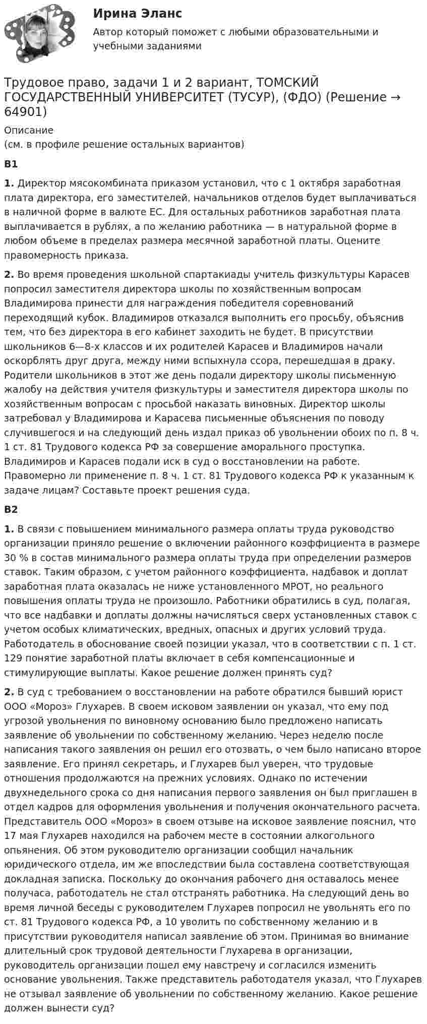      
            Описание
            (см. в профиле решение остальных вариантов)В1 1. Директор мясокомбината приказом установил, что с 1 октября заработная плата директора, его заместителей, начальников отделов будет выплачиваться в наличной форме в валюте ЕС. Для остальных работников заработная плата выплачивается в рублях, а по желанию работника — в натуральной форме в любом объеме в пределах размера месячной заработной платы. Оцените правомерность приказа.2. Во время проведения школьной спартакиады учитель физкультуры Карасев попросил заместителя директора школы по хозяйственным вопросам Владимирова принести для награждения победителя соревнований переходящий кубок. Владимиров отказался выполнить его просьбу, объяснив тем, что без директора в его кабинет заходить не будет. В присутствии школьников 6—8-х классов и их родителей Карасев и Владимиров начали оскорблять друг друга, между ними вспыхнула ссора, перешедшая в драку. Родители школьников в этот же день подали директору школы письменную жалобу на действия учителя физкультуры и заместителя директора школы по хозяйственным вопросам с просьбой наказать виновных. Директор школы затребовал у Владимирова и Карасева письменные объяснения по поводу случившегося и на следующий день издал приказ об увольнении обоих по п. 8 ч. 1 ст. 81 Трудового кодекса РФ за совершение аморального проступка. Владимиров и Карасев подали иск в суд о восстановлении на работе. Правомерно ли применение п. 8 ч. 1 ст. 81 Трудового кодекса РФ к указанным к задаче лицам? Составьте проект решения суда.В21. В связи с повышением минимального размера оплаты труда руководство организации приняло решение о включении районного коэффициента в размере 30 % в состав минимального размера оплаты труда при определении размеров ставок. Таким образом, с учетом районного коэффициента, надбавок и доплат заработная плата оказалась не ниже установленного МРОТ, но реального повышения оплаты труда не произошло. Работники обратились в суд, полагая, что все надбавки и доплаты должны начисляться сверх установленных ставок с учетом особых климатических, вредных, опасных и других условий труда. Работодатель в обоснование своей позиции указал, что в соответствии с п. 1 ст. 129 понятие заработной платы включает в себя компенсационные и стимулирующие выплаты. Какое решение должен принять суд?2. В суд с требованием о восстановлении на работе обратился бывший юрист ООО «Мороз» Глухарев. В своем исковом заявлении он указал, что ему под угрозой увольнения по виновному основанию было предложено написать заявление об увольнении по собственному желанию. Через неделю после написания такого заявления он решил его отозвать, о чем было написано второе заявление. Его принял секретарь, и Глухарев был уверен, что трудовые отношения продолжаются на прежних условиях. Однако по истечении двухнедельного срока со дня написания первого заявления он был приглашен в отдел кадров для оформления увольнения и получения окончательного расчета. Представитель ООО «Мороз» в своем отзыве на исковое заявление пояснил, что 17 мая Глухарев находился на рабочем месте в состоянии алкогольного опьянения. Об этом руководителю организации сообщил начальник юридического отдела, им же впоследствии была составлена соответствующая докладная записка. Поскольку до окончания рабочего дня оставалось менее получаса, работодатель не стал отстранять работника. На следующий день во время личной беседы с руководителем Глухарев попросил не увольнять его по ст. 81 Трудового кодекса РФ, а 10 уволить по собственному желанию и в присутствии руководителя написал заявление об этом. Принимая во внимание длительный срок трудовой деятельности Глухарева в организации, руководитель организации пошел ему навстречу и согласился изменить основание увольнения. Также представитель работодателя указал, что Глухарев не отзывал заявление об увольнении по собственному желанию. Какое решение должен вынести суд?   
            
            
            Трудовое право, задачи 19 и 20 вариант, ТОМСКИЙ ГОСУДАРСТВЕННЫЙ УНИВЕРСИТЕТ (ТУСУР), (ФДО)Трудовое право, задачи 1 и 2 вариант, ТОМСКИЙ ГОСУДАРСТВЕННЫЙ УНИВЕРСИТЕТ (ТУСУР), (ФДО)Трудовое право, задачи 3 и 4 вариант, ТОМСКИЙ ГОСУДАРСТВЕННЫЙ УНИВЕРСИТЕТ (ТУСУР), (ФДО)Трудовое право, задачи 5 и 6 вариант, ТОМСКИЙ ГОСУДАРСТВЕННЫЙ УНИВЕРСИТЕТ (ТУСУР), (ФДО)Трудовое право, задачи 7 и 8 вариант, ТОМСКИЙ ГОСУДАРСТВЕННЫЙ УНИВЕРСИТЕТ (ТУСУР), (ФДО)Трудовое право, задачи 9 и 10 вариант, ТОМСКИЙ ГОСУДАРСТВЕННЫЙ УНИВЕРСИТЕТ (ТУСУР), (ФДО)Трудовое право / Итоговая промежуточная аттестация (экзамен) / ответы (отлично)💯 Трудовое право (все ответы на тест Синергия / МОИ / МосАП, ноябрь 2022)💯 Трудовое право (все ответы на тест Синергия / МОИ / МосАП, сентябрь 2022)Трудовое право задачиТрудовое право задачиТрудовое право, задачи 11 и 12 вариант, ТОМСКИЙ ГОСУДАРСТВЕННЫЙ УНИВЕРСИТЕТ (ТУСУР), (ФДО)Трудовое право, задачи 12 и 14 вариант, ТОМСКИЙ ГОСУДАРСТВЕННЫЙ УНИВЕРСИТЕТ (ТУСУР), (ФДО)Трудовое право, задачи 15 и 16 вариант, ТОМСКИЙ ГОСУДАРСТВЕННЫЙ УНИВЕРСИТЕТ (ТУСУР), (ФДО)
