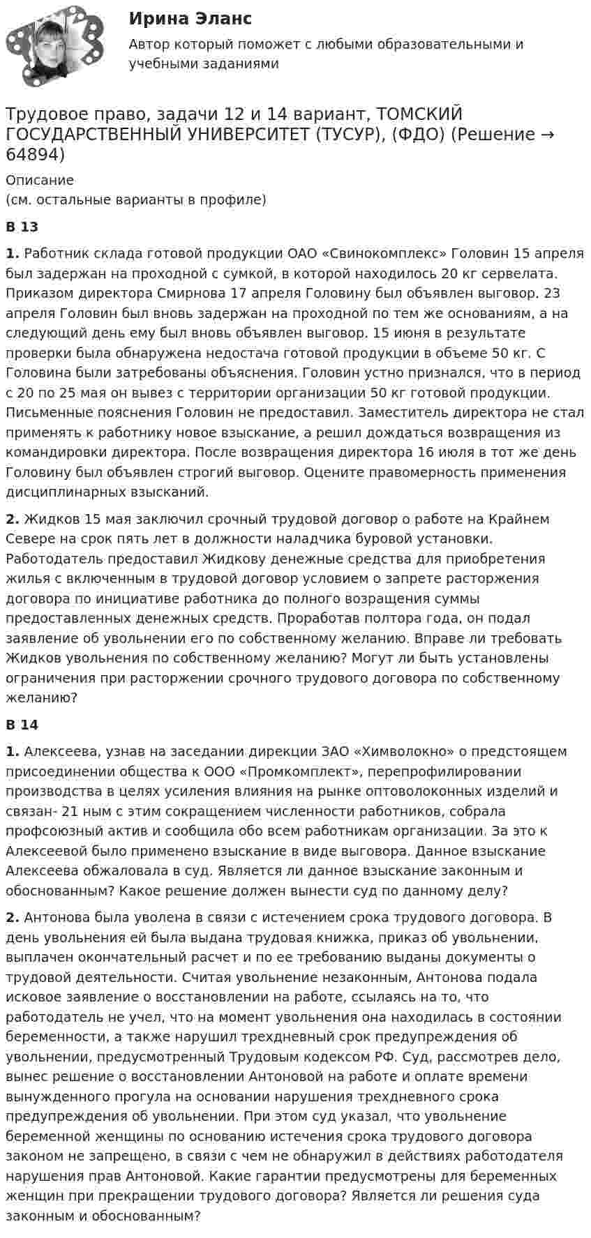      
            Описание
            (см. остальные варианты в профиле)В 13 1. Работник склада готовой продукции ОАО «Свинокомплекс» Головин 15 апреля был задержан на проходной с сумкой, в которой находилось 20 кг сервелата. Приказом директора Смирнова 17 апреля Головину был объявлен выговор. 23 апреля Головин был вновь задержан на проходной по тем же основаниям, а на следующий день ему был вновь объявлен выговор. 15 июня в результате проверки была обнаружена недостача готовой продукции в объеме 50 кг. С Головина были затребованы объяснения. Головин устно признался, что в период с 20 по 25 мая он вывез с территории организации 50 кг готовой продукции. Письменные пояснения Головин не предоставил. Заместитель директора не стал применять к работнику новое взыскание, а решил дождаться возвращения из командировки директора. После возвращения директора 16 июля в тот же день Головину был объявлен строгий выговор. Оцените правомерность применения дисциплинарных взысканий. 2. Жидков 15 мая заключил срочный трудовой договор о работе на Крайнем Севере на срок пять лет в должности наладчика буровой установки. Работодатель предоставил Жидкову денежные средства для приобретения жилья с включенным в трудовой договор условием о запрете расторжения договора по инициативе работника до полного возращения суммы предоставленных денежных средств. Проработав полтора года, он подал заявление об увольнении его по собственному желанию. Вправе ли требовать Жидков увольнения по собственному желанию? Могут ли быть установлены ограничения при расторжении срочного трудового договора по собственному желанию? В 14 1. Алексеева, узнав на заседании дирекции ЗАО «Химволокно» о предстоящем присоединении общества к ООО «Промкомплект», перепрофилировании производства в целях усиления влияния на рынке оптоволоконных изделий и связан- 21 ным с этим сокращением численности работников, собрала профсоюзный актив и сообщила обо всем работникам организации. За это к Алексеевой было применено взыскание в виде выговора. Данное взыскание Алексеева обжаловала в суд. Является ли данное взыскание законным и обоснованным? Какое решение должен вынести суд по данному делу? 2. Антонова была уволена в связи с истечением срока трудового договора. В день увольнения ей была выдана трудовая книжка, приказ об увольнении, выплачен окончательный расчет и по ее требованию выданы документы о трудовой деятельности. Считая увольнение незаконным, Антонова подала исковое заявление о восстановлении на работе, ссылаясь на то, что работодатель не учел, что на момент увольнения она находилась в состоянии беременности, а также нарушил трехдневный срок предупреждения об увольнении, предусмотренный Трудовым кодексом РФ. Суд, рассмотрев дело, вынес решение о восстановлении Антоновой на работе и оплате времени вынужденного прогула на основании нарушения трехдневного срока предупреждения об увольнении. При этом суд указал, что увольнение беременной женщины по основанию истечения срока трудового договора законом не запрещено, в связи с чем не обнаружил в действиях работодателя нарушения прав Антоновой. Какие гарантии предусмотрены для беременных женщин при прекращении трудового договора? Является ли решения суда законным и обоснованным?   
            
            
            Трудовое право, задачи 11 и 12 вариант, ТОМСКИЙ ГОСУДАРСТВЕННЫЙ УНИВЕРСИТЕТ (ТУСУР), (ФДО)Трудовое право, задачи 12 и 14 вариант, ТОМСКИЙ ГОСУДАРСТВЕННЫЙ УНИВЕРСИТЕТ (ТУСУР), (ФДО)Трудовое право, задачи 15 и 16 вариант, ТОМСКИЙ ГОСУДАРСТВЕННЫЙ УНИВЕРСИТЕТ (ТУСУР), (ФДО)Трудовое право, задачи 17 и 18 вариант, ТОМСКИЙ ГОСУДАРСТВЕННЫЙ УНИВЕРСИТЕТ (ТУСУР), (ФДО)Трудовое право, задачи 19 и 20 вариант, ТОМСКИЙ ГОСУДАРСТВЕННЫЙ УНИВЕРСИТЕТ (ТУСУР), (ФДО)Трудовое право, задачи 1 и 2 вариант, ТОМСКИЙ ГОСУДАРСТВЕННЫЙ УНИВЕРСИТЕТ (ТУСУР), (ФДО)Трудовое право, задачи 3 и 4 вариант, ТОМСКИЙ ГОСУДАРСТВЕННЫЙ УНИВЕРСИТЕТ (ТУСУР), (ФДО)Трудовое право (Вариант 1)Трудовое право вариант 10 Тусур Трудовое право Витте МУИВ Ответы на тесты 1-5 и итоговое тестирование💯 Трудовое право (все ответы на тест Синергия / МОИ / МосАП, декабрь 2022)💯 Трудовое право (все ответы на тест Синергия / МОИ / МосАП, ноябрь 2022)💯 Трудовое право (все ответы на тест Синергия / МОИ / МосАП, сентябрь 2022)Трудовое право задачи