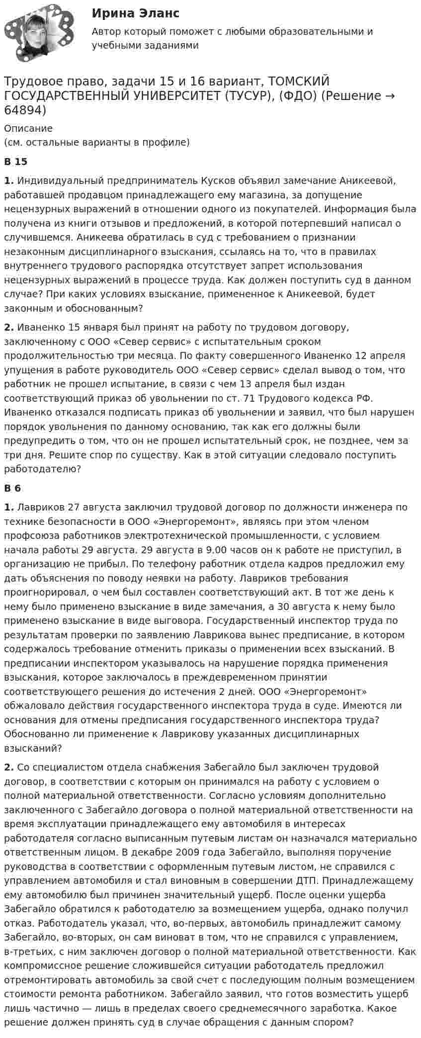      
            Описание
            (см. остальные варианты в профиле)В 15 1. Индивидуальный предприниматель Кусков объявил замечание Аникеевой, работавшей продавцом принадлежащего ему магазина, за допущение нецензурных выражений в отношении одного из покупателей. Информация была получена из книги отзывов и предложений, в которой потерпевший написал о случившемся. Аникеева обратилась в суд с требованием о признании незаконным дисциплинарного взыскания, ссылаясь на то, что в правилах внутреннего трудового распорядка отсутствует запрет использования нецензурных выражений в процессе труда. Как должен поступить суд в данном случае? При каких условиях взыскание, примененное к Аникеевой, будет законным и обоснованным? 2. Иваненко 15 января был принят на работу по трудовом договору, заключенному с ООО «Север сервис» с испытательным сроком продолжительностью три месяца. По факту совершенного Иваненко 12 апреля упущения в работе руководитель ООО «Север сервис» сделал вывод о том, что работник не прошел испытание, в связи с чем 13 апреля был издан соответствующий приказ об увольнении по ст. 71 Трудового кодекса РФ. Иваненко отказался подписать приказ об увольнении и заявил, что был нарушен порядок увольнения по данному основанию, так как его должны были предупредить о том, что он не прошел испытательный срок, не позднее, чем за три дня. Решите спор по существу. Как в этой ситуации следовало поступить работодателю? В 6 1. Лавриков 27 августа заключил трудовой договор по должности инженера по технике безопасности в ООО «Энергоремонт», являясь при этом членом профсоюза работников электротехнической промышленности, с условием начала работы 29 августа. 29 августа в 9.00 часов он к работе не приступил, в организацию не прибыл. По телефону работник отдела кадров предложил ему дать объяснения по поводу неявки на работу. Лавриков требования проигнорировал, о чем был составлен соответствующий акт. В тот же день к нему было применено взыскание в виде замечания, а 30 августа к нему было применено взыскание в виде выговора. Государственный инспектор труда по результатам проверки по заявлению Лаврикова вынес предписание, в котором содержалось требование отменить приказы о применении всех взысканий. В предписании инспектором указывалось на нарушение порядка применения взыскания, которое заключалось в преждевременном принятии соответствующего решения до истечения 2 дней. ООО «Энергоремонт» обжаловало действия государственного инспектора труда в суде. Имеются ли основания для отмены предписания государственного инспектора труда? Обоснованно ли применение к Лаврикову указанных дисциплинарных взысканий? 2. Со специалистом отдела снабжения Забегайло был заключен трудовой договор, в соответствии с которым он принимался на работу с условием о полной материальной ответственности. Согласно условиям дополнительно заключенного с Забегайло договора о полной материальной ответственности на время эксплуатации принадлежащего ему автомобиля в интересах работодателя согласно выписанным путевым листам он назначался материально ответственным лицом. В декабре 2009 года Забегайло, выполняя поручение руководства в соответствии с оформленным путевым листом, не справился с управлением автомобиля и стал виновным в совершении ДТП. Принадлежащему ему автомобилю был причинен значительный ущерб. После оценки ущерба Забегайло обратился к работодателю за возмещением ущерба, однако получил отказ. Работодатель указал, что, во-первых, автомобиль принадлежит самому Забегайло, во-вторых, он сам виноват в том, что не справился с управлением, в-третьих, с ним заключен договор о полной материальной ответственности. Как компромиссное решение сложившейся ситуации работодатель предложил отремонтировать автомобиль за свой счет с последующим полным возмещением стоимости ремонта работником. Забегайло заявил, что готов возместить ущерб лишь частично — лишь в пределах своего среднемесячного заработка. Какое решение должен принять суд в случае обращения с данным спором?    
            
            
            Трудовое право, задачи 12 и 14 вариант, ТОМСКИЙ ГОСУДАРСТВЕННЫЙ УНИВЕРСИТЕТ (ТУСУР), (ФДО)Трудовое право, задачи 15 и 16 вариант, ТОМСКИЙ ГОСУДАРСТВЕННЫЙ УНИВЕРСИТЕТ (ТУСУР), (ФДО)Трудовое право, задачи 17 и 18 вариант, ТОМСКИЙ ГОСУДАРСТВЕННЫЙ УНИВЕРСИТЕТ (ТУСУР), (ФДО)Трудовое право, задачи 19 и 20 вариант, ТОМСКИЙ ГОСУДАРСТВЕННЫЙ УНИВЕРСИТЕТ (ТУСУР), (ФДО)Трудовое право, задачи 1 и 2 вариант, ТОМСКИЙ ГОСУДАРСТВЕННЫЙ УНИВЕРСИТЕТ (ТУСУР), (ФДО)Трудовое право, задачи 3 и 4 вариант, ТОМСКИЙ ГОСУДАРСТВЕННЫЙ УНИВЕРСИТЕТ (ТУСУР), (ФДО)Трудовое право, задачи 5 и 6 вариант, ТОМСКИЙ ГОСУДАРСТВЕННЫЙ УНИВЕРСИТЕТ (ТУСУР), (ФДО)Трудовое право вариант 10 Тусур Трудовое право Витте МУИВ Ответы на тесты 1-5 и итоговое тестирование💯 Трудовое право (все ответы на тест Синергия / МОИ / МосАП, декабрь 2022)💯 Трудовое право (все ответы на тест Синергия / МОИ / МосАП, ноябрь 2022)💯 Трудовое право (все ответы на тест Синергия / МОИ / МосАП, сентябрь 2022)Трудовое право задачиТрудовое право задачи