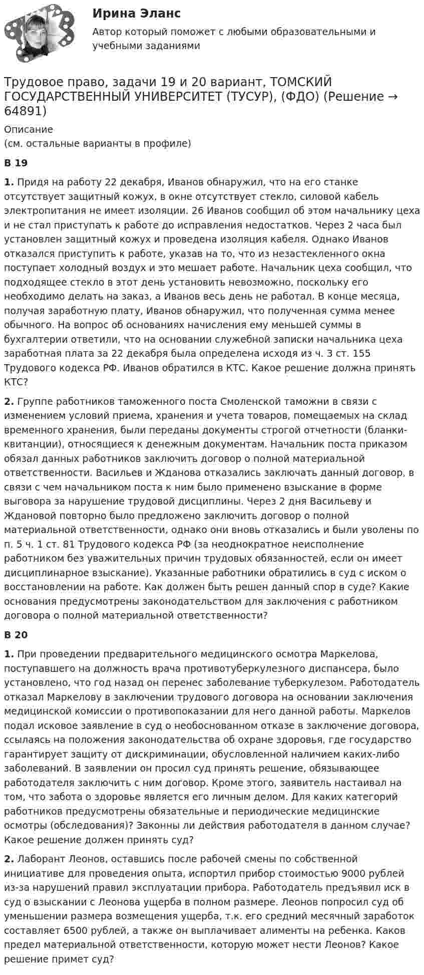      
            Описание
            (см. остальные варианты в профиле)В 19 1. Придя на работу 22 декабря, Иванов обнаружил, что на его станке отсутствует защитный кожух, в окне отсутствует стекло, силовой кабель электропитания не имеет изоляции. 26 Иванов сообщил об этом начальнику цеха и не стал приступать к работе до исправления недостатков. Через 2 часа был установлен защитный кожух и проведена изоляция кабеля. Однако Иванов отказался приступить к работе, указав на то, что из незастекленного окна поступает холодный воздух и это мешает работе. Начальник цеха сообщил, что подходящее стекло в этот день установить невозможно, поскольку его необходимо делать на заказ, а Иванов весь день не работал. В конце месяца, получая заработную плату, Иванов обнаружил, что полученная сумма менее обычного. На вопрос об основаниях начисления ему меньшей суммы в бухгалтерии ответили, что на основании служебной записки начальника цеха заработная плата за 22 декабря была определена исходя из ч. 3 ст. 155 Трудового кодекса РФ. Иванов обратился в КТС. Какое решение должна принять КТС? 2. Группе работников таможенного поста Смоленской таможни в связи с изменением условий приема, хранения и учета товаров, помещаемых на склад временного хранения, были переданы документы строгой отчетности (бланки-квитанции), относящиеся к денежным документам. Начальник поста приказом обязал данных работников заключить договор о полной материальной ответственности. Васильев и Жданова отказались заключать данный договор, в связи с чем начальником поста к ним было применено взыскание в форме выговора за нарушение трудовой дисциплины. Через 2 дня Васильеву и Ждановой повторно было предложено заключить договор о полной материальной ответственности, однако они вновь отказались и были уволены по п. 5 ч. 1 ст. 81 Трудового кодекса РФ (за неоднократное неисполнение работником без уважительных причин трудовых обязанностей, если он имеет дисциплинарное взыскание). Указанные работники обратились в суд с иском о восстановлении на работе. Как должен быть решен данный спор в суде? Какие основания предусмотрены законодательством для заключения с работником договора о полной материальной ответственности? В 20 1. При проведении предварительного медицинского осмотра Маркелова, поступавшего на должность врача противотуберкулезного диспансера, было установлено, что год назад он перенес заболевание туберкулезом. Работодатель отказал Маркелову в заключении трудового договора на основании заключения медицинской комиссии о противопоказании для него данной работы. Маркелов подал исковое заявление в суд о необоснованном отказе в заключение договора, ссылаясь на положения законодательства об охране здоровья, где государство гарантирует защиту от дискриминации, обусловленной наличием каких-либо заболеваний. В заявлении он просил суд принять решение, обязывающее работодателя заключить с ним договор. Кроме этого, заявитель настаивал на том, что забота о здоровье является его личным делом. Для каких категорий работников предусмотрены обязательные и периодические медицинские осмотры (обследования)? Законны ли действия работодателя в данном случае? Какое решение должен принять суд? 2. Лаборант Леонов, оставшись после рабочей смены по собственной инициативе для проведения опыта, испортил прибор стоимостью 9000 рублей из-за нарушений правил эксплуатации прибора. Работодатель предъявил иск в суд о взыскании с Леонова ущерба в полном размере. Леонов попросил суд об уменьшении размера возмещения ущерба, т.к. его средний месячный заработок составляет 6500 рублей, а также он выплачивает алименты на ребенка. Каков предел материальной ответственности, которую может нести Леонов? Какое решение примет суд?   
            
            
            Трудовое право, задачи 17 и 18 вариант, ТОМСКИЙ ГОСУДАРСТВЕННЫЙ УНИВЕРСИТЕТ (ТУСУР), (ФДО)Трудовое право, задачи 19 и 20 вариант, ТОМСКИЙ ГОСУДАРСТВЕННЫЙ УНИВЕРСИТЕТ (ТУСУР), (ФДО)Трудовое право, задачи 1 и 2 вариант, ТОМСКИЙ ГОСУДАРСТВЕННЫЙ УНИВЕРСИТЕТ (ТУСУР), (ФДО)Трудовое право, задачи 3 и 4 вариант, ТОМСКИЙ ГОСУДАРСТВЕННЫЙ УНИВЕРСИТЕТ (ТУСУР), (ФДО)Трудовое право, задачи 5 и 6 вариант, ТОМСКИЙ ГОСУДАРСТВЕННЫЙ УНИВЕРСИТЕТ (ТУСУР), (ФДО)Трудовое право, задачи 7 и 8 вариант, ТОМСКИЙ ГОСУДАРСТВЕННЫЙ УНИВЕРСИТЕТ (ТУСУР), (ФДО)Трудовое право, задачи 9 и 10 вариант, ТОМСКИЙ ГОСУДАРСТВЕННЫЙ УНИВЕРСИТЕТ (ТУСУР), (ФДО)💯 Трудовое право (все ответы на тест Синергия / МОИ / МосАП, декабрь 2022)💯 Трудовое право (все ответы на тест Синергия / МОИ / МосАП, ноябрь 2022)💯 Трудовое право (все ответы на тест Синергия / МОИ / МосАП, сентябрь 2022)Трудовое право задачиТрудовое право задачиТрудовое право, задачи 11 и 12 вариант, ТОМСКИЙ ГОСУДАРСТВЕННЫЙ УНИВЕРСИТЕТ (ТУСУР), (ФДО)Трудовое право, задачи 12 и 14 вариант, ТОМСКИЙ ГОСУДАРСТВЕННЫЙ УНИВЕРСИТЕТ (ТУСУР), (ФДО)