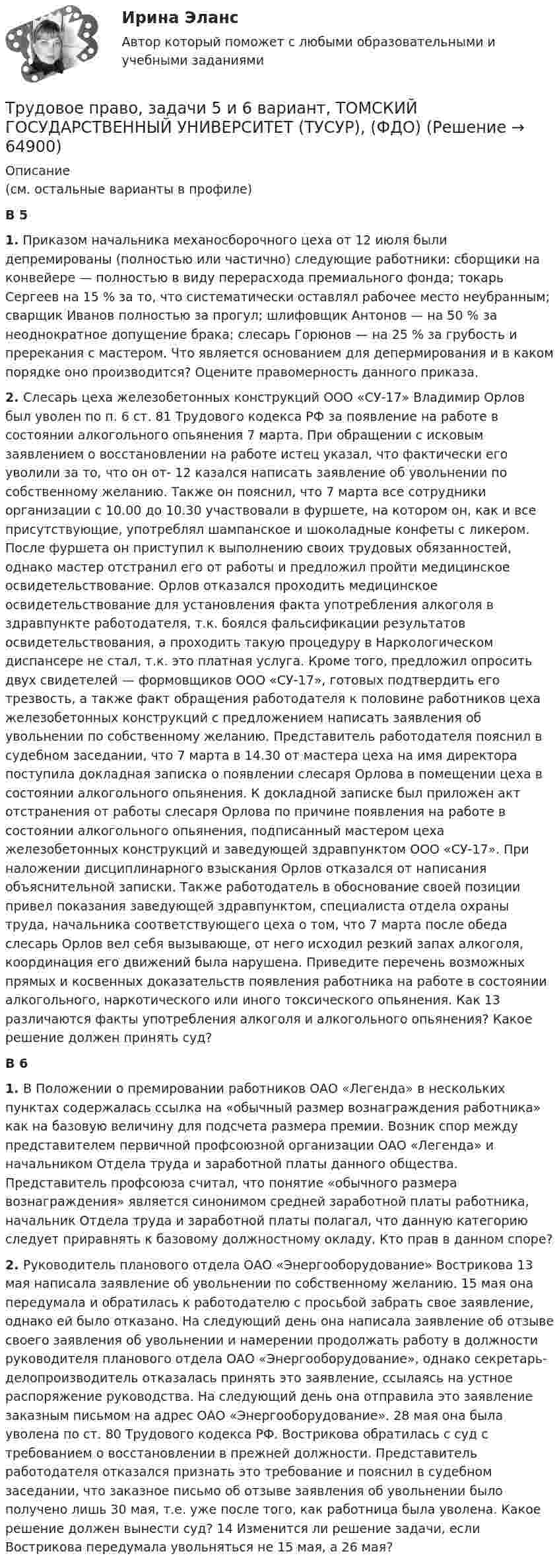      
            Описание
            (см. остальные варианты в профиле)В 5 1. Приказом начальника механосборочного цеха от 12 июля были депремированы (полностью или частично) следующие работники: сборщики на конвейере — полностью в виду перерасхода премиального фонда; токарь Сергеев на 15 % за то, что систематически оставлял рабочее место неубранным; сварщик Иванов полностью за прогул; шлифовщик Антонов — на 50 % за неоднократное допущение брака; слесарь Горюнов — на 25 % за грубость и пререкания с мастером. Что является основанием для депермирования и в каком порядке оно производится? Оцените правомерность данного приказа.2. Слесарь цеха железобетонных конструкций ООО «СУ-17» Владимир Орлов был уволен по п. 6 ст. 81 Трудового кодекса РФ за появление на работе в состоянии алкогольного опьянения 7 марта. При обращении с исковым заявлением о восстановлении на работе истец указал, что фактически его уволили за то, что он от- 12 казался написать заявление об увольнении по собственному желанию. Также он пояснил, что 7 марта все сотрудники организации с 10.00 до 10.30 участвовали в фуршете, на котором он, как и все присутствующие, употреблял шампанское и шоколадные конфеты с ликером. После фуршета он приступил к выполнению своих трудовых обязанностей, однако мастер отстранил его от работы и предложил пройти медицинское освидетельствование. Орлов отказался проходить медицинское освидетельствование для установления факта употребления алкоголя в здравпункте работодателя, т.к. боялся фальсификации результатов освидетельствования, а проходить такую процедуру в Наркологическом диспансере не стал, т.к. это платная услуга. Кроме того, предложил опросить двух свидетелей — формовщиков ООО «СУ-17», готовых подтвердить его трезвость, а также факт обращения работодателя к половине работников цеха железобетонных конструкций с предложением написать заявления об увольнении по собственному желанию. Представитель работодателя пояснил в судебном заседании, что 7 марта в 14.30 от мастера цеха на имя директора поступила докладная записка о появлении слесаря Орлова в помещении цеха в состоянии алкогольного опьянения. К докладной записке был приложен акт отстранения от работы слесаря Орлова по причине появления на работе в состоянии алкогольного опьянения, подписанный мастером цеха железобетонных конструкций и заведующей здравпунктом ООО «СУ-17». При наложении дисциплинарного взыскания Орлов отказался от написания объяснительной записки. Также работодатель в обоснование своей позиции привел показания заведующей здравпунктом, специалиста отдела охраны труда, начальника соответствующего цеха о том, что 7 марта после обеда слесарь Орлов вел себя вызывающе, от него исходил резкий запах алкоголя, координация его движений была нарушена. Приведите перечень возможных прямых и косвенных доказательств появления работника на работе в состоянии алкогольного, наркотического или иного токсического опьянения. Как 13 различаются факты употребления алкоголя и алкогольного опьянения? Какое решение должен принять суд?В 6 1. В Положении о премировании работников ОАО «Легенда» в нескольких пунктах содержалась ссылка на «обычный размер вознаграждения работника» как на базовую величину для подсчета размера премии. Возник спор между представителем первичной профсоюзной организации ОАО «Легенда» и начальником Отдела труда и заработной платы данного общества. Представитель профсоюза считал, что понятие «обычного размера вознаграждения» является синонимом средней заработной платы работника, начальник Отдела труда и заработной платы полагал, что данную категорию следует приравнять к базовому должностному окладу. Кто прав в данном споре?2. Руководитель планового отдела ОАО «Энергооборудование» Вострикова 13 мая написала заявление об увольнении по собственному желанию. 15 мая она передумала и обратилась к работодателю с просьбой забрать свое заявление, однако ей было отказано. На следующий день она написала заявление об отзыве своего заявления об увольнении и намерении продолжать работу в должности руководителя планового отдела ОАО «Энергооборудование», однако секретарь-делопроизводитель отказалась принять это заявление, ссылаясь на устное распоряжение руководства. На следующий день она отправила это заявление заказным письмом на адрес ОАО «Энергооборудование». 28 мая она была уволена по ст. 80 Трудового кодекса РФ. Вострикова обратилась с суд с требованием о восстановлении в прежней должности. Представитель работодателя отказался признать это требование и пояснил в судебном заседании, что заказное письмо об отзыве заявления об увольнении было получено лишь 30 мая, т.е. уже после того, как работница была уволена. Какое решение должен вынести суд? 14 Изменится ли решение задачи, если Вострикова передумала увольняться не 15 мая, а 26 мая?   
            
            
            Трудовое право, задачи 3 и 4 вариант, ТОМСКИЙ ГОСУДАРСТВЕННЫЙ УНИВЕРСИТЕТ (ТУСУР), (ФДО)Трудовое право, задачи 5 и 6 вариант, ТОМСКИЙ ГОСУДАРСТВЕННЫЙ УНИВЕРСИТЕТ (ТУСУР), (ФДО)Трудовое право, задачи 7 и 8 вариант, ТОМСКИЙ ГОСУДАРСТВЕННЫЙ УНИВЕРСИТЕТ (ТУСУР), (ФДО)Трудовое право, задачи 9 и 10 вариант, ТОМСКИЙ ГОСУДАРСТВЕННЫЙ УНИВЕРСИТЕТ (ТУСУР), (ФДО)Трудовое право / Итоговая промежуточная аттестация (экзамен) / ответы (отлично)Трудовое право Итоговый тест Трудовое право (ИТОГОВЫЙ ТЕСТ С ОТВЕТАМИ) 81,25%Трудовое право задачиТрудовое право задачиТрудовое право, задачи 11 и 12 вариант, ТОМСКИЙ ГОСУДАРСТВЕННЫЙ УНИВЕРСИТЕТ (ТУСУР), (ФДО)Трудовое право, задачи 12 и 14 вариант, ТОМСКИЙ ГОСУДАРСТВЕННЫЙ УНИВЕРСИТЕТ (ТУСУР), (ФДО)Трудовое право, задачи 15 и 16 вариант, ТОМСКИЙ ГОСУДАРСТВЕННЫЙ УНИВЕРСИТЕТ (ТУСУР), (ФДО)Трудовое право, задачи 17 и 18 вариант, ТОМСКИЙ ГОСУДАРСТВЕННЫЙ УНИВЕРСИТЕТ (ТУСУР), (ФДО)Трудовое право, задачи 19 и 20 вариант, ТОМСКИЙ ГОСУДАРСТВЕННЫЙ УНИВЕРСИТЕТ (ТУСУР), (ФДО)