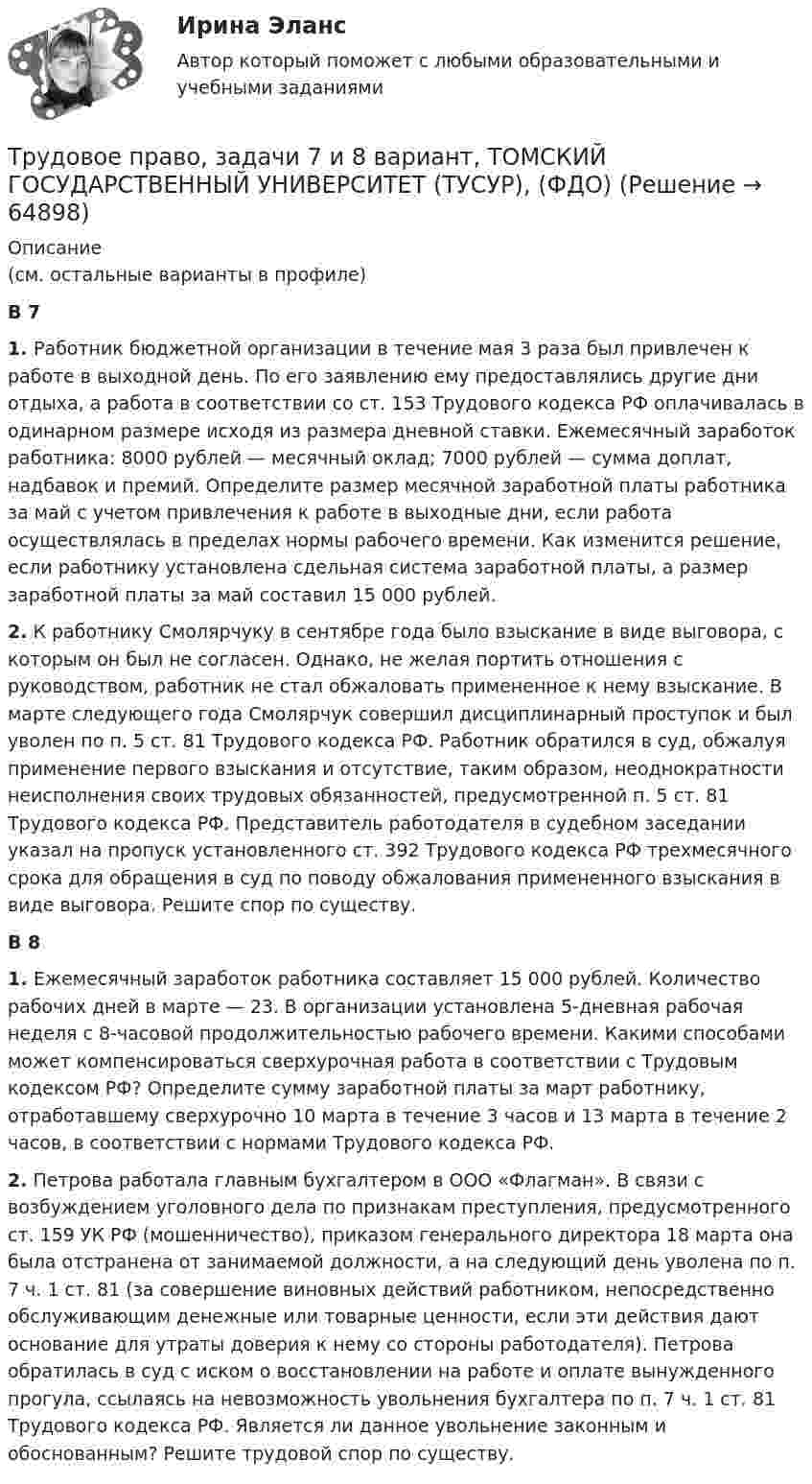      
            Описание
            (см. остальные варианты в профиле)В 7 1. Работник бюджетной организации в течение мая 3 раза был привлечен к работе в выходной день. По его заявлению ему предоставлялись другие дни отдыха, а работа в соответствии со ст. 153 Трудового кодекса РФ оплачивалась в одинарном размере исходя из размера дневной ставки. Ежемесячный заработок работника: 8000 рублей — месячный оклад; 7000 рублей — сумма доплат, надбавок и премий. Определите размер месячной заработной платы работника за май с учетом привлечения к работе в выходные дни, если работа осуществлялась в пределах нормы рабочего времени. Как изменится решение, если работнику установлена сдельная система заработной платы, а размер заработной платы за май составил 15 000 рублей.2. К работнику Смолярчуку в сентябре года было взыскание в виде выговора, с которым он был не согласен. Однако, не желая портить отношения с руководством, работник не стал обжаловать примененное к нему взыскание. В марте следующего года Смолярчук совершил дисциплинарный проступок и был уволен по п. 5 ст. 81 Трудового кодекса РФ. Работник обратился в суд, обжалуя применение первого взыскания и отсутствие, таким образом, неоднократности неисполнения своих трудовых обязанностей, предусмотренной п. 5 ст. 81 Трудового кодекса РФ. Представитель работодателя в судебном заседании указал на пропуск установленного ст. 392 Трудового кодекса РФ трехмесячного срока для обращения в суд по поводу обжалования примененного взыскания в виде выговора. Решите спор по существу.В 8 1. Ежемесячный заработок работника составляет 15 000 рублей. Количество рабочих дней в марте — 23. В организации установлена 5-дневная рабочая неделя с 8-часовой продолжительностью рабочего времени. Какими способами может компенсироваться сверхурочная работа в соответствии с Трудовым кодексом РФ? Определите сумму заработной платы за март работнику, отработавшему сверхурочно 10 марта в течение 3 часов и 13 марта в течение 2 часов, в соответствии с нормами Трудового кодекса РФ.2. Петрова работала главным бухгалтером в ООО «Флагман». В связи с возбуждением уголовного дела по признакам преступления, предусмотренного ст. 159 УК РФ (мошенничество), приказом генерального директора 18 марта она была отстранена от занимаемой должности, а на следующий день уволена по п. 7 ч. 1 ст. 81 (за совершение виновных действий работником, непосредственно обслуживающим денежные или товарные ценности, если эти действия дают основание для утраты доверия к нему со стороны работодателя). Петрова обратилась в суд с иском о восстановлении на работе и оплате вынужденного прогула, ссылаясь на невозможность увольнения бухгалтера по п. 7 ч. 1 ст. 81 Трудового кодекса РФ. Является ли данное увольнение законным и обоснованным? Решите трудовой спор по существу.   
            
            
            Трудовое право, задачи 5 и 6 вариант, ТОМСКИЙ ГОСУДАРСТВЕННЫЙ УНИВЕРСИТЕТ (ТУСУР), (ФДО)Трудовое право, задачи 7 и 8 вариант, ТОМСКИЙ ГОСУДАРСТВЕННЫЙ УНИВЕРСИТЕТ (ТУСУР), (ФДО)Трудовое право, задачи 9 и 10 вариант, ТОМСКИЙ ГОСУДАРСТВЕННЫЙ УНИВЕРСИТЕТ (ТУСУР), (ФДО)Трудовое право / Итоговая промежуточная аттестация (экзамен) / ответы (отлично)Трудовое право Итоговый тест Трудовое право (ИТОГОВЫЙ ТЕСТ С ОТВЕТАМИ) 81,25%трудовое право контрольнаяТрудовое право задачиТрудовое право, задачи 11 и 12 вариант, ТОМСКИЙ ГОСУДАРСТВЕННЫЙ УНИВЕРСИТЕТ (ТУСУР), (ФДО)Трудовое право, задачи 12 и 14 вариант, ТОМСКИЙ ГОСУДАРСТВЕННЫЙ УНИВЕРСИТЕТ (ТУСУР), (ФДО)Трудовое право, задачи 15 и 16 вариант, ТОМСКИЙ ГОСУДАРСТВЕННЫЙ УНИВЕРСИТЕТ (ТУСУР), (ФДО)Трудовое право, задачи 17 и 18 вариант, ТОМСКИЙ ГОСУДАРСТВЕННЫЙ УНИВЕРСИТЕТ (ТУСУР), (ФДО)Трудовое право, задачи 19 и 20 вариант, ТОМСКИЙ ГОСУДАРСТВЕННЫЙ УНИВЕРСИТЕТ (ТУСУР), (ФДО)Трудовое право, задачи 1 и 2 вариант, ТОМСКИЙ ГОСУДАРСТВЕННЫЙ УНИВЕРСИТЕТ (ТУСУР), (ФДО)