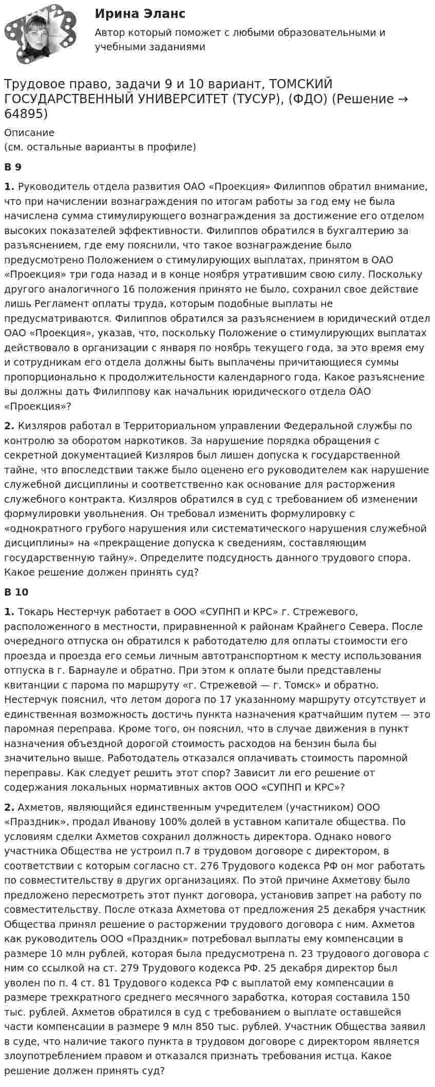      
            Описание
            (см. остальные варианты в профиле)В 9 1. Руководитель отдела развития ОАО «Проекция» Филиппов обратил внимание, что при начислении вознаграждения по итогам работы за год ему не была начислена сумма стимулирующего вознаграждения за достижение его отделом высоких показателей эффективности. Филиппов обратился в бухгалтерию за разъяснением, где ему пояснили, что такое вознаграждение было предусмотрено Положением о стимулирующих выплатах, принятом в ОАО «Проекция» три года назад и в конце ноября утратившим свою силу. Поскольку другого аналогичного 16 положения принято не было, сохранил свое действие лишь Регламент оплаты труда, которым подобные выплаты не предусматриваются. Филиппов обратился за разъяснением в юридический отдел ОАО «Проекция», указав, что, поскольку Положение о стимулирующих выплатах действовало в организации с января по ноябрь текущего года, за это время ему и сотрудникам его отдела должны быть выплачены причитающиеся суммы пропорционально к продолжительности календарного года. Какое разъяснение вы должны дать Филиппову как начальник юридического отдела ОАО «Проекция»?2. Кизляров работал в Территориальном управлении Федеральной службы по контролю за оборотом наркотиков. За нарушение порядка обращения с секретной документацией Кизляров был лишен допуска к государственной тайне, что впоследствии также было оценено его руководителем как нарушение служебной дисциплины и соответственно как основание для расторжения служебного контракта. Кизляров обратился в суд с требованием об изменении формулировки увольнения. Он требовал изменить формулировку с «однократного грубого нарушения или систематического нарушения служебной дисциплины» на «прекращение допуска к сведениям, составляющим государственную тайну». Определите подсудность данного трудового спора. Какое решение должен принять суд?В 101. Токарь Нестерчук работает в ООО «СУПНП и КРС» г. Стрежевого, расположенного в местности, приравненной к районам Крайнего Севера. После очередного отпуска он обратился к работодателю для оплаты стоимости его проезда и проезда его семьи личным автотранспортном к месту использования отпуска в г. Барнауле и обратно. При этом к оплате были представлены квитанции с парома по маршруту «г. Стрежевой — г. Томск» и обратно. Нестерчук пояснил, что летом дорога по 17 указанному маршруту отсутствует и единственная возможность достичь пункта назначения кратчайшим путем — это паромная переправа. Кроме того, он пояснил, что в случае движения в пункт назначения объездной дорогой стоимость расходов на бензин была бы значительно выше. Работодатель отказался оплачивать стоимость паромной переправы. Как следует решить этот спор? Зависит ли его решение от содержания локальных нормативных актов ООО «СУПНП и КРС»?2. Ахметов, являющийся единственным учредителем (участником) ООО «Праздник», продал Иванову 100% долей в уставном капитале общества. По условиям сделки Ахметов сохранил должность директора. Однако нового участника Общества не устроил п.7 в трудовом договоре с директором, в соответствии с которым согласно ст. 276 Трудового кодекса РФ он мог работать по совместительству в других организациях. По этой причине Ахметову было предложено пересмотреть этот пункт договора, установив запрет на работу по совместительству. После отказа Ахметова от предложения 25 декабря участник Общества принял решение о расторжении трудового договора с ним. Ахметов как руководитель ООО «Праздник» потребовал выплаты ему компенсации в размере 10 млн рублей, которая была предусмотрена п. 23 трудового договора с ним со ссылкой на ст. 279 Трудового кодекса РФ. 25 декабря директор был уволен по п. 4 ст. 81 Трудового кодекса РФ с выплатой ему компенсации в размере трехкратного среднего месячного заработка, которая составила 150 тыс. рублей. Ахметов обратился в суд с требованием о выплате оставшейся части компенсации в размере 9 млн 850 тыс. рублей. Участник Общества заявил в суде, что наличие такого пункта в трудовом договоре с директором является злоупотреблением правом и отказался признать требования истца. Какое решение должен принять суд?   
            
            
            Трудовое право, задачи 7 и 8 вариант, ТОМСКИЙ ГОСУДАРСТВЕННЫЙ УНИВЕРСИТЕТ (ТУСУР), (ФДО)Трудовое право, задачи 9 и 10 вариант, ТОМСКИЙ ГОСУДАРСТВЕННЫЙ УНИВЕРСИТЕТ (ТУСУР), (ФДО)Трудовое право / Итоговая промежуточная аттестация (экзамен) / ответы (отлично)Трудовое право Итоговый тест Трудовое право (ИТОГОВЫЙ ТЕСТ С ОТВЕТАМИ) 81,25%трудовое право контрольнаяТрудовое право ММУ 2023г.Трудовое право, задачи 11 и 12 вариант, ТОМСКИЙ ГОСУДАРСТВЕННЫЙ УНИВЕРСИТЕТ (ТУСУР), (ФДО)Трудовое право, задачи 12 и 14 вариант, ТОМСКИЙ ГОСУДАРСТВЕННЫЙ УНИВЕРСИТЕТ (ТУСУР), (ФДО)Трудовое право, задачи 15 и 16 вариант, ТОМСКИЙ ГОСУДАРСТВЕННЫЙ УНИВЕРСИТЕТ (ТУСУР), (ФДО)Трудовое право, задачи 17 и 18 вариант, ТОМСКИЙ ГОСУДАРСТВЕННЫЙ УНИВЕРСИТЕТ (ТУСУР), (ФДО)Трудовое право, задачи 19 и 20 вариант, ТОМСКИЙ ГОСУДАРСТВЕННЫЙ УНИВЕРСИТЕТ (ТУСУР), (ФДО)Трудовое право, задачи 1 и 2 вариант, ТОМСКИЙ ГОСУДАРСТВЕННЫЙ УНИВЕРСИТЕТ (ТУСУР), (ФДО)Трудовое право, задачи 3 и 4 вариант, ТОМСКИЙ ГОСУДАРСТВЕННЫЙ УНИВЕРСИТЕТ (ТУСУР), (ФДО)