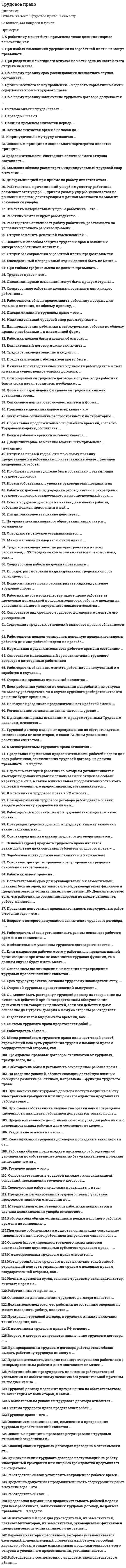     
          Описание
          Тест 36 вопросов 
          Оглавление
          Тест1.Основным способом защиты трудовых прав и законных интересов работников являются:А.   Надзор и контроль МОТ;Б.   Самозащита работниками трудовых прав;В.   Защита трудовых прав работников через Уполномоченного по правам человека в Российской Федерации;Г.   Защита трудовых прав работников правоохранительными органами.2. Индивидуальный трудовой спор рассматривает:А.   Административная комиссия организации;Б.   Государственная инспекция труда;В.   Комиссия по трудовым спорам, суд и районный суд;Г.   Общее собрание коллектива.3. В комиссии по трудовым спорам должно быть:А.   Не менее четырех членов; – (равное количество представителей от работников и работодателя, при этом в составе должны быть избраны: председатель, заместитель председателя и секретарь КТС)Б.   Не менее семи членов;В.   Не оговорено в Трудовом кодексе Российской Федерации;Г.   Не менее пяти членов.4. Комиссия по трудовым спорам является:А.   Первой инстанцией для всех категорий индивидуальных трудовых споров, кроме исключений установленных законом;Б.   Первой инстанцией, если работник считает возможным в нее обратиться;В.   Обязательной инстанцией, если указано в трудовом договоре;Г.   Необходимой инстанцией для рассмотрения всех трудовых споров.5. Комиссия имеет право рассматривать индивидуальные трудовые споры:А.   Об отказе в приеме на работу;Б.   О незаконном увольнении с работы;В.   Споры, возникающие в организациях и ее структурных подразделениях в соответствии с компетенцией КТС;Г.   О невыплате заработанной платы и других компенсационных выплат.6. Работник имеет право обратиться в комиссию по трудовым спорам:А.   В трехмесячный срок со дня, когда он узнал или должен был узнать о нарушении своего права;Б.   В двухмесячный срок со дня, когда он узнал или должен был узнать о нарушении своего права;В.   В четырехмесячный срок со дня, когда он узнал или должен был узнать о нарушении своего права;Г.   В месячный срок со дня, когда он узнал о нарушении своего права.7. Комиссия обязана рассмотреть индивидуальный трудовой спор в течение:А.   30 дней;Б.   20 дней;В.   10 дней;Г.   14 дней.8. Заседание комиссии считается правомочным, если:А.   Присутствуют все члены комиссии;Б.   Присутствуют 2/3 членов, представляющих работников, и 2/3 членов, представляющих работодателя;В.   Присутствуют не менее половины членов, от работников, и не менее половины членов, от работодателя;Г.   Присутствуют основные члены комиссии.9. Денежные требования работника удовлетворяются:А.   В сумме, не превышающей годовую зарплату работника;Б.   В сумме, не превышающей зарплату за десять лет;В.   В полном размере;Г.   В сумме, не превышающей зарплату работника за месяц.10. Обратное взыскание сумм, выплаченных работнику по решению суда, отмененного в порядке надзора, возможно:А.   Если отмененное решение основано на ложных сведениях или документах, представленных работником;Б.   В любом случае по решению суда;В.   В любом случае по требованию работодателя или его представителя;Г.   В любом случае по требованию трудового инспектора.11. Примирительная комиссия с момента начала коллективного трудового спора должна быть создана в течение:А.   Пяти рабочих дней;Б.   Десяти календарных дней;В.   Трех рабочих дней;Г.   Одного рабочего дня.12. Решение об объявлении забастовки принимает:А.   Забастовочный комитет;Б.   Профсоюзный орган;В.   Общее собрание (конференция) работников или профсоюз с утверждением собранием (конференцией) работников;Г.    Представители работников организации.13. Работодатель должен быть предупрежден о начале предупредительной забастовки:А.   Не позднее чем за десять дней;Б.   Не позднее чем за две недели;В.   Не позднее чем за три рабочих дня;Г.   Не позднее чем за сутки.14. О начале предстоящей забастовки работодатель должен быть предупрежден:А.   В письменной форме не позднее чем за десять дней; (старая редакция в новой 7 дней)Б.   В устной форме не позднее чем за десять дней;В.   В письменной форме не позднее чем за две недели;Г.   В устной форме не позднее чем за трое суток.15. Регулирование трудовых и иных непосредственно связанных с ними отношений не осуществляется:   А.   Указами Правительства РФ;   Б.   Конституциями (уставами) субъектов РФ;   В.   Локальными нормативными актами;   Г.   Актами федеральных органов исполнительной власти; 16. Днем увольнения является ____________, о чем производится запись в его трудовую книжку.   А.   Последний день работы работника;   Б.   Предпоследний день работы работника;   В.   День, следующий за последним днем работы работника;   Г.   День получения полного расчета за все отработанное время.17.Региональные соглашения должны заключаться по общему правилу до внесения проектов соответствующих бюджетов в _________ органы субъектов РФ.   А.   Представительные;   Б.   Исполнительные;   В.   Исполнительно-распорядительные;   Г.   Высшие.18. Представители работников, участвующие в коллективных переговорах, ____________ не могут быть без предварительного согласия органа, уполномочившего их на представительство, подвергнуты дисциплинарному взысканию или уволены по инициативе работодателя, за исключением случаев расторжения трудового договора за совершение проступка, за который в соответствии с ТК РФ, иными федеральными законами предусмотрено увольнение с работы.   А.   В период их ведения;   Б.   До их ведения;   В.   После их проведения;   Г.   В течение 1 года после их проведения. 19 .Под другой местностью следует понимать местность за пределами административно-территориальных границ соответствующего…   А.   Населенного пункта;   Б.   Субъекта РФ;   В.   Муниципального образования;   Г.   Поселения.20. Срочный трудовой договор заключается для проведения работ, связанных с заведомо временным расширением производства или объема оказываемых услуг, до…   А.   1 года;   Б.   6 месяцев;   В.   3 лет;   Г.   5 лет.21. Стороны имеют право продлевать действие коллективного договора на срок не более…   А.   Трех лет;   Б.   2 лет;   В.   1 года;   Г.   6 месяцев. 22. По договоренности сторон, участвующих в коллективных переговорах, соглашения могут быть…   А.   Двусторонними и трехсторонними;   Б.   Четырехсторонними;   В.   Только двусторонними;   Г.   Односторонними.23. Порядок изменения и дополнения коллективного договора _________ устанавливаться самим коллективным договором.   А.   Может;   Б.   Не может;   В.   Должен;   Г.   Только в определенных законом случаях может. 24. Представители стороны, получившие предложение в письменной форме о начале коллективных переговоров, обязаны вступить в переговоры в течение ________ календарных дней со дня получения указанного предложения.   А.   7;   Б.   10;   В.   14;   Г.   3. 25. Выходное пособие в размере ___________ среднего заработка выплачивается работнику при расторжении трудового договора в связи с призывом работника на военную службу.   А.   Двухнедельного;   Б.   Месячного;   В.   Трехнедельного;   Г.   Двухмесячного. 26. Если в трудовом договоре не оговорен срок его действия, то договор считается…   А.   Заключенным на неопределенный срок;   Б.   Прекращенным;   В.   Недействительным;   Г.   Заключенным на определенный срок. 27. Сезонными являются работы, которые в силу климатических и иных природных условий выполняются в течение определенного периода (сезона), не превышающего, как правило, _____ месяцев.   А.   6;   Б.   3;   В.   2;   Г.   8. 28. Работодатель ________ без согласия переводить работника на не обусловленную трудовым договором работу для предотвращения катастрофы, производственной аварии.   А.   Вправе;   Б.   Не вправе;   В.   Вправе, уведомив за 3 дня;   Г.   Вправе (только лиц мужского пола). 29. К работе в ночное время не допускаются работники, не достигшие возраста ______ года (лет), за исключением лиц, участвующих в создании и (или) исполнении художественных произведений.   А.   18;   Б.   16;   В.   14;   Г.   21.30. Разделение рабочего дня на части производится работодателем на основании…   А.   Локального нормативного акта;   Б.   Распоряжения работодателя;   В.   Трудового договора;   Г.   Устава (положения) организации. 31. Общим выходным днем является воскресенье. Второй выходной день при пятидневной рабочей неделе устанавливается…   А.   Коллективным договором; (или правилами ВТР)   Б.   Трудовым договором;   В.   Соглашением (на региональном уровне);   Г.   Российской трехсторонней комиссией по регулированию социально-трудовых отношений.32. Работникам, за исключением работников, _____________, за нерабочие праздничные дни, в которые они не привлекались к работе, выплачивается дополнительное вознаграждение.   А.   Получающих оклад;   Б.   Не получающих оклад;   В.   Работающих в коммерческих организациях;   Г.   Работающих в Вооруженных силах РФ.33. Порядок исчисления нормы рабочего времени на определенные календарные периоды в зависимости от установленной продолжительности рабочего времени в неделю определяется _____________, осуществляющим функции по выработке государственной политики и нормативно-правовому регулированию в сфере труда.   А.   Минздравсоцразвития РФ;   Б.   Минрегионразвития РФ;   В.   Федеральной службой по труду и занятости;   Г.   Федеральной инспекцией труда.34. Привлечение работников к работе в выходные и нерабочие праздничные дни допускается только с их письменного согласия в случае…   А.   Непредвиденных работ, от которых зависит в дальнейшем нормальная работа организации в целом; (ст. 113 ТК РФ)   Б.   Предотвращения производственной аварии;   В.   Устранения последствий стихийного бедствия;   Г.   Предотвращения порчи имущества работодателя, государственного или муниципального имущества.35. При работе в режиме гибкого рабочего времени начало, окончание или общая продолжительность рабочего дня (смены) определяется…   А.   По соглашению сторон;   Б.   Правилами внутреннего трудового распорядка;   В.   Коллективным договором;   Г.   Графиком сменности.36. Незанятость граждан ________ основанием для привлечения их к административной и иной ответственности.         А. Не может служить;         Б. Может послужить;         В. Является;         Г. За исключением иностранцев, не служит. 
            
            
            Трудовое право.Обязательные задания МЭБИК (тест 36 вопросов)Трудовое право ответы 2021г.Тест [СИНЕРГИЯ] Трудовое право/ответы/СинергияТрудовое право (Ответы Синергия, МОИ, МТИ) 2022г. Трудовое право синергия 2022 (мои) ТестТрудовое право (тест с ответами Синергия)Трудовое право (тест с ответами Синергия) 2021 Три силовые пары с моментами М1=М2=М3=3Нм расположены на взаимно перпендикулярных плоскостях параллелепипеда. Определить модуль момента результирующей пары сил.Три электронагревательных прибора мощностью 1 кВт каждый соединены звездой и подключены к трехпроводной трехфазной сети с линейным напряжением . Чему будет равна общая потребляемая мощность при коротком замыкании одного из электроприборов? Выберите Три электроприемника R,L,C соединены параллельно и подключены к синусоидальному напряжению U = 30 В. Сопротивления элементов R = 10 Ом, = 6 Ом, =30 Ом. Определить полную мощность, потребляемую этой цепью. Выберите один вариант ответаТри электроприемника R, L, C соединены параллельно и подключены к синусоидальному напряжению U=30 В. Сопротивления элементов R=10 Ом, XL=6 Ом, XC=30 Ом. Определить полное сопротивление цепи.Три электроприемника R, L, C соединены параллельно и подключены к синусоидальному напряжению U=30 В. Сопротивления элементов R=10 Ом, XL=6 Ом, XC=30 Ом. Определить ток, потребляемый этой цепью.Трубка вращается в горизонтальной плоскости вокруг вертикальной оси, проходящей через ее конец, по закону φ=2t2. Шарик движется вдоль трубки со скоростью V=3 м/с. Определить модуль ускорения Кориолиса при t=1 c.Трубка вращается в горизонтальной плоскости вокруг вертикальной оси, проходящей через ее конец, по закону φ=2t². Шарик движется вдоль трубки со скоростью V=3 м/с. Определить модуль ускорения Кориолиса при t=1 c.