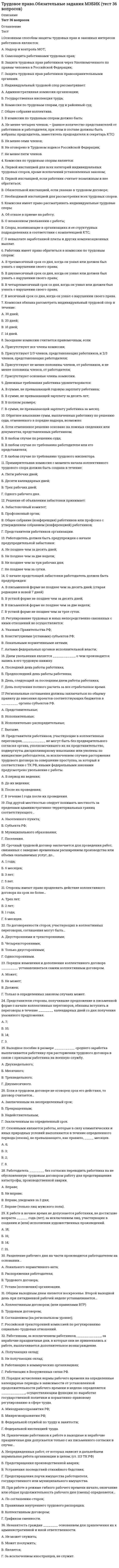     
          Описание
          🟢 71 вопрос с ответами на Тест Синергия 📝Трудовое право:🟢 РЕЗУЛЬТАТЫ: 97/100 баллов🟢 ВСЕ ОТВЕТЫ выделены в файле. Все вопросы к тесту см. ниже﻿При покупке вы получаете файл с ответами 
          Оглавление
          1. При заключении трудового договора поступающий на работу иностранный гражданин или лицо без гражданства предъявляет работодателю...2. Испытательный срок для руководителей, их заместителей, главных бухгалтеров, их заместителей, руководителей филиалов и представительств устанавливается не свыше ...3. Классификация трудовых договоров проведена в зависимости от ...4. Перечень категорий работников, которым устанавливается ежегодный дополнительный оплачиваемый отпуск за особый характер работы, а также минимальная продолжительность этого отпуска и условия его предоставления, устанавливается...5. Продолжительность дополнительного отпуска для работников с ненормированным рабочим днем составляет не менее...6. К межотраслевым трудового права относится ...7. При прекращении трудового договора работодатель обязан выдать работнику трудовую книжку в ...8. Днем увольнения работника считается ...9. При смене собственника имущества организации сокращение численности или штата работников допускается только после...10. Предельная нормальная продолжительность рабочей недели для всех работников заключивших трудовой договор, не должна превышать... в неделю11. Гражданско-правовые договоры отличаются от трудовых, прежде всего, по...12. Если изменяется рабочее место у работника в пределах данной организации и при этом не изменяется трудовая функция, то в данном случае будет иметь место ...13. Сопоставьте максимальный срок заключения трудового договора с категориями работников14. Сопоставьте виды срочного трудового договора с моментом его расторжения15. Продолжительность ежегодного оплачиваемого отпуска составляет …16. Работник компенсирует работодателю …17. К принудительному труду относится …18. Еженедельный непрерывный отдых должен быть не менее …19. При любых взысканиях удержания из заработной платы не могут превышать …20. Органы местного самоуправления … издавать нормативные акты, содержащие нормы трудового права21. Работник должен быть извещен об отпуске …22. Дисциплинарное взыскание действует …23. Комиссия обязана рассмотреть индивидуальный трудовой спор в течение …24. Трудовое законодательство находится …25. К дисциплинарным взысканиям, предусмотренным Трудовым кодексом, относится …26. Дискриминацией при приеме на работу является отказ …27. При разделении ежегодного отпуска на части одна из частей этого отпуска должна быть не менее …28. Система оплаты труда бывает …29. Отпуск без сохранения заработной платы предоставляется …30. Работодатель обязан возместить работнику неполученный им заработок в случаях …31. Ночным считается время с 22 часов до …32. Содержание трудовых отношений включает права и обязанности …33. Работодатель оплачивает работу работника, работающего на условиях неполного рабочего времени, …34. Работник должен предупредить работодателя о прекращении трудового договора, заключенного на неопределенный срок, …35. Материальная ответственность работника исключается в случаях возникновения ущерба вследствие …36. Накануне праздников продолжительность рабочей смены …37. Коллективный договор можно заключить …38. Если в трудовом договоре не указан день начала работы, работник должен приступить к ней …39. Переводы бывают …40. Очередность отпусков устанавливается …41. Региональное соглашение заключается на уровне …42. Основанием возникновения, изменения и прекращения трудовых правоотношений является ...43. Выделяют такой вид рабочего времени, как...44. Предельно допустимая продолжительность сверхурочных работ в течение года - это ...45. Работник обязан предупредить письменно работодателя об увольнении по собственному желанию без уважительной причины не позднее чем за ...46. Доказательством того, что работник по состоянию здоровья не может выполнять работу, является ...47. Работодатель обязан устанавливать режим неполного рабочего времени по заявлению ...48. Трудовое право - это ...49. Перечень категорий работников, которым устанавливается ежегодный дополнительный оплачиваемый отпуск за особый характер работы, а также минимальная продолжительность этого отпуска и условия его предоставления, устанавливается ...50. Возраст, с которого допускается заключение трудового договора, - ...51. К источникам трудового права в РФ относят ...52. Классификация трудовых договоров проведена в зависимости от ...53. При прекращении трудового договора работодатель обязан выдать работнику трудовую книжку в ...54. Трудовой договор подлежит прекращению по обстоятельствам, не зависящим от воли сторон, в связи ...55. Разделение отпуска на части ...56. Работодатель обязан ...57. Метод российского трудового права включает такой способ, отражающий всю суть управления трудом с помощью права с государственной стороны, как ...58. Продолжительность дополнительного отпуска для работников с ненормированным рабочим днем составляет не менее...59. Основные принципы правового регулирования трудовых отношений закреплены в ...60. К межотраслевым трудового права относится ...61. Работодатель в соответствии с трудовым законодательством обязан ...62. Стороной трудовых правоотношений выступает ...63. Прекращая трудовой договор, в трудовую книжку включают такие сведения, как ...64. Работодатель обязан установить сокращенное рабочее время ...65. Если изменяется рабочее место у работника в пределах данной организации и при этом не изменяется трудовая функция, то в данном случае будет иметь место ...66. С ... может быть расторгнут трудовой договор за совершение им виновных действий при непосредственном обслуживании денежных или товарных ценностей, если эти действия дают основание для утраты доверия к нему со стороны работодателя работником, с которым заключен договор об индивидуальной или коллективной материальной ответственности,67. Работник имеет право на ...68. Основанием для изменения трудового договора является ...69. Ночным временем суток, согласно трудовому законодательству, считается время с ...70. Предельная нормальная продолжительность рабочей недели для всех работников, заключивших трудовой договор, не должна превышать ... в неделю71. Срок трудоустройства, согласно трудовому законодательству... 
            
            
            Трудовое право ответы 2021г.Тест [СИНЕРГИЯ] Трудовое право/ответы/СинергияТрудовое право (Ответы Синергия, МОИ, МТИ) 2022г. Трудовое право синергия 2022 (мои) ТестТрудовое право (тест с ответами Синергия)Трудовое право (тест с ответами Синергия) 2021 Трудовое право тест с ответами Синергия (сборник 2021)Три электронагревательных прибора мощностью 1 кВт каждый соединены звездой и подключены к трехпроводной трехфазной сети с линейным напряжением . Чему будет равна общая потребляемая мощность при коротком замыкании одного из электроприборов? Выберите Три электроприемника R,L,C соединены параллельно и подключены к синусоидальному напряжению U = 30 В. Сопротивления элементов R = 10 Ом, = 6 Ом, =30 Ом. Определить полную мощность, потребляемую этой цепью. Выберите один вариант ответаТри электроприемника R, L, C соединены параллельно и подключены к синусоидальному напряжению U=30 В. Сопротивления элементов R=10 Ом, XL=6 Ом, XC=30 Ом. Определить полное сопротивление цепи.Три электроприемника R, L, C соединены параллельно и подключены к синусоидальному напряжению U=30 В. Сопротивления элементов R=10 Ом, XL=6 Ом, XC=30 Ом. Определить ток, потребляемый этой цепью.Трубка вращается в горизонтальной плоскости вокруг вертикальной оси, проходящей через ее конец, по закону φ=2t2. Шарик движется вдоль трубки со скоростью V=3 м/с. Определить модуль ускорения Кориолиса при t=1 c.Трубка вращается в горизонтальной плоскости вокруг вертикальной оси, проходящей через ее конец, по закону φ=2t². Шарик движется вдоль трубки со скоростью V=3 м/с. Определить модуль ускорения Кориолиса при t=1 c.Трудовое право