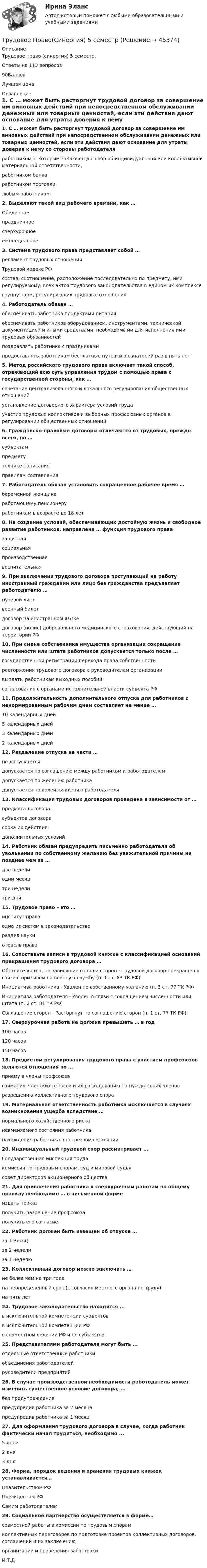     
            Описание
            Трудовое право (синергия) 5 семестр.Ответы на 113 вопросов90БалловЛучшая цена 
            Оглавление
            1.               С … может быть расторгнут трудовой договор за совершение им виновных действий при непосредственном обслуживании денежных или товарных ценностей, если эти действия дают основание для утраты доверия к нему со стороны работодателяработником, с которым заключен договор об индивидуальной или коллективной материальной ответственности,работником банкаработником торговлилюбым работником2.               Выделяют такой вид рабочего времени, как …Обеденноепраздничноесверхурочноееженедельное3.               Система трудового права представляет собой …регламент трудовых отношенийТрудовой кодекс РФсостав, соотношение, расположение последовательно по предмету, ими регулируемому, всех актов трудового законодательства в едином их комплексегруппу норм, регулирующих трудовые отношения4.               Работодатель обязан …обеспечивать работника продуктами питанияобеспечивать работников оборудованием, инструментами, технической документацией и иными средствами, необходимыми для исполнения ими трудовых обязанностейпоздравлять работника с праздникамипредоставлять работникам бесплатные путевки в санаторий раз в пять лет5.               Метод российского трудового права включает такой способ, отражающий всю суть управления трудом с помощью права с государственной стороны, как …сочетание централизованного и локального регулирования общественных отношенийустановление договорного характера условий трудаучастие трудовых коллективов и выборных профсоюзных органов в регулировании общественных отношений6.               Гражданско-правовые договоры отличаются от трудовых, прежде всего, по …субъектампредметутехнике написанияправилам составления7.               Работодатель обязан установить сокращенное рабочее время …беременной женщинеработающему пенсионеруработникам в возрасте до 18 лет8.               На создание условий, обеспечивающих достойную жизнь и свободное развитие работников, направлена … функция трудового правазащитнаясоциальнаяпроизводственнаявоспитательная9.               При заключении трудового договора поступающий на работу иностранный гражданин или лицо без гражданства предъявляет работодателю …путевой листвоенный билетдоговор на иностранном языкедоговор (полис) добровольного медицинского страхования, действующий на территории РФ10.         При смене собственника имущества организации сокращение численности или штата работников допускается только после …государственной регистрации перехода права собственностирасторжения трудового договора с руководителем организациивыплаты работникам выходных пособийсогласования с органами исполнительной власти субъекта РФ11.         Продолжительность дополнительного отпуска для работников с ненормированным рабочим днем составляет не менее …10 календарных дней5 календарных дней3 календарных дней2 календарных дней12.         Разделение отпуска на части …не допускаетсядопускается по соглашению между работником и работодателемдопускается по желанию работникадопускается по волеизъявлению работодателя13.         Классификация трудовых договоров проведена в зависимости от …предмета договорасубъектов договорасрока их действиядополнительных условий14.         Работник обязан предупредить письменно работодателя об увольнении по собственному желанию без уважительной причины не позднее чем за …две неделиодин месяцтри неделитри дня15.         Трудовое право – это …институт праваодна из систем в законодательствераздел наукиотрасль права16.         Сопоставьте записи в трудовой книжке с классификацией оснований прекращения трудового договора …Обстоятельства, не зависящие от воли сторон - Трудовой договор прекращен в связи с призывом на военную службу (п. 1 ст. 83 ТК РФ)Инициатива работника - Уволен по собственному желанию (п. 3 ст. 77 ТК РФ)Инициатива работодателя - Уволен в связи с сокращением численности или штата (п. 2 ст. 81 ТК РФ)Соглашение сторон - Расторгнут по соглашению сторон (п. 1 ст. 77 ТК РФ)17.         Сверхурочная работа не должна превышать … в год100 часов120 часов150 часов18.         Предметом регулирования трудового права с участием профсоюзов являются отношения по …приему в члены профсоюзавзиманию членских взносов и их расходованию на нужды своих членовразрешению коллективного трудового спора19.         Материальная ответственность работника исключается в случаях возникновения ущерба вследствие …нормального хозяйственного рисканевменяемого состояния работниканахождения работника в нетрезвом состоянии 20.         Индивидуальный трудовой спор рассматривает …Государственная инспекция трудакомиссия по трудовым спорам, суд и мировой судьясовет директоров акционерного общества21.         Для привлечения работника к сверхурочным работам по общему правилу необходимо … в письменной формеиздать приказполучить разрешение профсоюзаполучить его согласие22.         Работник должен быть извещен об отпуске …за 1 месяцза 2 неделиза 1 неделю23.         Коллективный договор можно заключить …не более чем на три годана неопределенный срок (с согласия местного органа по труду)на пять лет24.         Трудовое законодательство находится ...в исключительной компетенции субъектовв исключительной компетенции РФв совместном ведении РФ и ее субъектов25.         Представителями работодателя могут быть ...отдельные ответственные работникиобъединения работодателейруководители предприятий26.         В случае производственной необходимости работодатель может изменить существенное условие договора, ...без предупрежденияпредупредив работника за 2 месяцапредупредив работника за 1 месяц27.         Для оформления трудового договора в случае, когда работник фактически начал трудиться, необходимо ...5 дней2 дня3 дня28.         Форма, порядок ведения и хранения трудовых книжек устанавливается…Правительством РФПрезидентом РФСамим работодателем29.         Социальное партнерство осуществляется в форме…совместной работы в комиссии по трудовым спорамколлективных переговоров по подготовке проектов коллективных договоров, соглашений и их заключениюорганизации и проведения забастовкиИ.Т.Д 
            
            
            Трудовое право. Синергия 5 семестрТрудовое Право(Синергия) 5 семестрТрудовое право  Синергия, МОИ, МФПУ Трудовое право Синергия, МОИ, МФПУТРУДОВОЕ ПРАВО//СИНЕРГИЯ//МТИ//МОИТрудовое право. Синергия. На 100 баллов!Трудовое право. Синергия. На отлично!Трудовое право. Практическое задание. ММУ.Трудовое право СинергияТрудовое право СИНЕРГИЯТрудовое право СИНЕРГИЯТрудовое право (СИНЕРГИЯ 2022)Трудовое право Синергия 2022 🔥БАЗА ТЕСТОВ🔥Трудовое право синергия 2 курс 4 семестр 