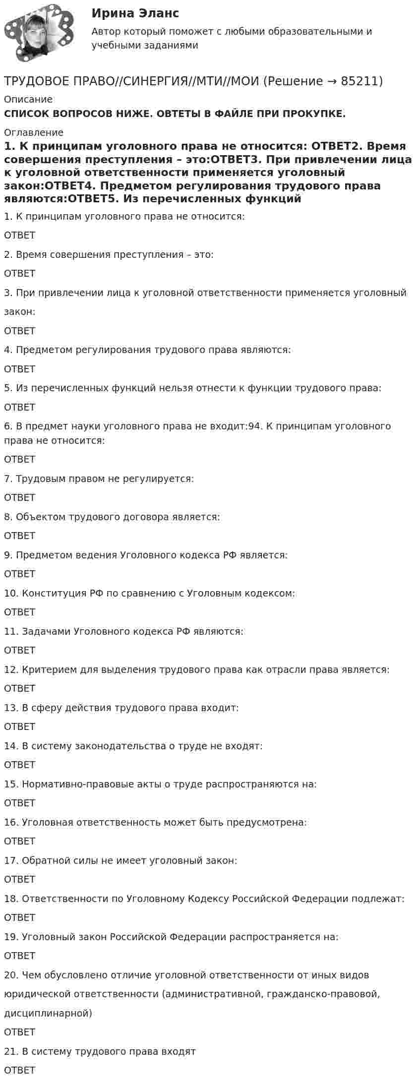      
            Описание
            СПИСОК ВОПРОСОВ НИЖЕ. ОВТЕТЫ В ФАЙЛЕ ПРИ ПРОКУПКЕ. 
            Оглавление
            1.    К принципам уголовного права не относится: ОТВЕТ2.    Время совершения преступления – это:ОТВЕТ3.    При привлечении лица к уголовной ответственности применяется уголовный закон:ОТВЕТ4.    Предметом регулирования трудового права являются:ОТВЕТ5.    Из перечисленных функций нельзя отнести к функции трудового права:ОТВЕТ6.    В предмет науки уголовного права не входит:94. К принципам уголовного права не относится:ОТВЕТ7.    Трудовым правом не регулируется:ОТВЕТ8.    Объектом трудового договора является:ОТВЕТ9.    Предметом ведения Уголовного кодекса РФ является:ОТВЕТ10. Конституция РФ по сравнению с Уголовным кодексом:ОТВЕТ11. Задачами Уголовного кодекса РФ являются:ОТВЕТ12. Критерием для выделения трудового права как отрасли права является:ОТВЕТ13. В сферу действия трудового права входит:ОТВЕТ14. В систему законодательства о труде не входят:ОТВЕТ15. Нормативно-правовые акты о труде распространяются на:ОТВЕТ16. Уголовная ответственность может быть предусмотрена:ОТВЕТ17. Обратной силы не имеет уголовный закон:ОТВЕТ18. Ответственности по Уголовному Кодексу Российской Федерации подлежат:ОТВЕТ19. Уголовный закон Российской Федерации распространяется на:ОТВЕТ20. Чем обусловлено отличие уголовной ответственности от иных видов юридической ответственности (административной, гражданско-правовой, дисциплинарной)ОТВЕТ21. В систему трудового права входятОТВЕТ  
            
            
            Трудовое право Синергия, МОИ, МФПУТРУДОВОЕ ПРАВО//СИНЕРГИЯ//МТИ//МОИТрудовое право. Синергия. На 100 баллов!Трудовое право. Синергия. На отлично!Трудовое право. Синергия. Ответы на тест.Трудовое право. Синергия. Ответы на тест. Трудовое право. Синергия. Ответы на тест. 2023Трудовое право СИНЕРГИЯТрудовое право (СИНЕРГИЯ 2022)Трудовое право Синергия 2022 🔥БАЗА ТЕСТОВ🔥Трудовое право синергия 2 курс 4 семестр Трудовое право, Синергия, 5 семестр,Трудовое право. Синергия 5 семестрТрудовое Право(Синергия) 5 семестр