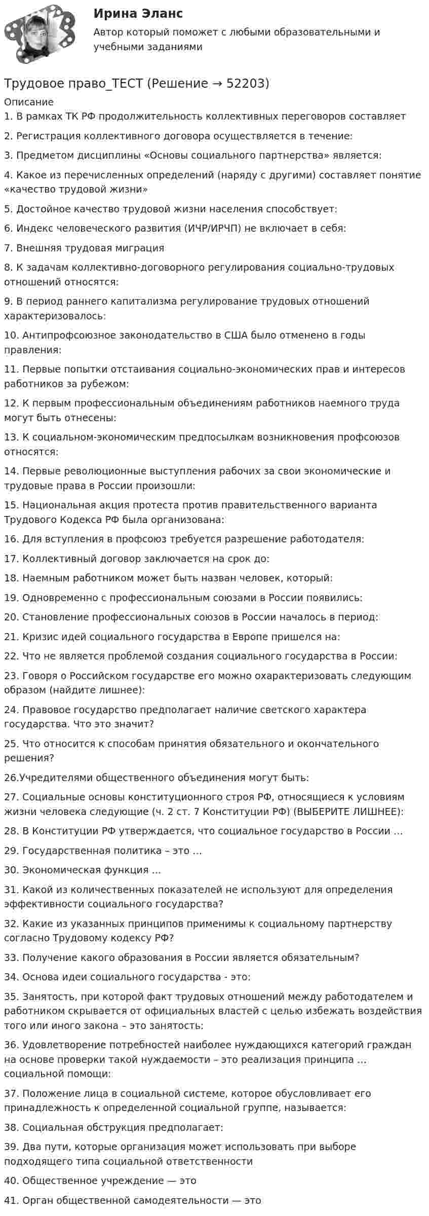      
            Описание
            1.     В рамках ТК РФ продолжительность коллективных переговоров составляет2.     Регистрация коллективного договора осуществляется в течение:3.     Предметом дисциплины «Основы социального партнерства» является:4.     Какое из перечисленных определений (наряду с другими) составляет понятие «качество трудовой жизни»5.     Достойное качество трудовой жизни населения способствует:6.     Индекс человеческого развития (ИЧР/ИРЧП) не включает в себя:7.     Внешняя трудовая миграция8.     К задачам коллективно-договорного регулирования социально-трудовых отношений относятся: 9.     В период раннего капитализма регулирование трудовых отношений характеризовалось:10.    Антипрофсоюзное законодательство в США было отменено в годы правления:11.   Первые попытки отстаивания социально-экономических прав и интересов работников за рубежом:12.    К первым профессиональным объединениям работников наемного труда могут быть отнесены:13.    К социальном-экономическим предпосылкам возникновения профсоюзов относятся:14.    Первые революционные выступления рабочих за свои экономические и трудовые права в России произошли:15.    Национальная акция протеста против правительственного варианта Трудового Кодекса РФ была организована:16.    Для вступления в профсоюз требуется разрешение работодателя:17.    Коллективный договор заключается на срок до:18.    Наемным работником может быть назван человек, который:19.    Одновременно с профессиональным союзами в России появились:20.    Становление профессиональных союзов в России началось в период:21. Кризис идей социального государства в Европе пришелся на:22. Что не является проблемой создания социального государства в России:23. Говоря о Российском государстве его можно охарактеризовать следующим образом (найдите лишнее):24. Правовое государство предполагает наличие светского характера государства. Что это значит?25. Что относится к способам принятия обязательного и окончательного решения?26.Учредителями общественного объединения могут быть:27. Социальные основы конституционного строя РФ, относящиеся к условиям жизни человека следующие (ч. 2 ст. 7 Конституции РФ) (ВЫБЕРИТЕ ЛИШНЕЕ):28. В Конституции РФ утверждается, что социальное государство в России …29. Государственная политика – это …30. Экономическая функция …31. Какой из количественных показателей не используют для определения эффективности социального государства?32. Какие из указанных принципов применимы к социальному партнерству согласно Трудовому кодексу РФ?33. Получение какого образования в России является обязательным?34. Основа идеи социального государства - это:35. Занятость, при которой факт трудовых отношений между работодателем и работником скрывается от официальных властей с целью избежать воздействия того или иного закона – это занятость:36. Удовлетворение потребностей наиболее нуждающихся категорий граждан на основе проверки такой нуждаемости – это реализация принципа … социальной помощи:37. Положение лица в социальной системе, которое обусловливает его принадлежность к определенной социальной группе, называется: 38. Социальная обструкция предполагает:39. Два пути, которые организация может использовать при выборе подходящего типа социальной ответственности40. Общественное учреждение — это41. Орган общественной самодеятельности — это  
            
            
            трудовое право ТЕМА: ИНДИВИДУАЛЬНЫЕ И КОЛЛЕКТИВНЫЕ ТРУДОВЫЕ СПОРЫ И ПОРЯДОК ИХ РАЗРЕШЕНИЯТрудовое право_ТЕСТТрудовое право (тест с ответами ММА/ИДО)Трудовое право(тест с ответами Синергия)Трудовое право (тест с ответами Синергия) 39 вопросовТрудовое право (тест с ответами Синергия, МОИ) 3 семестр. Новый тест, июль 2022Трудовое право (тест с ответами Синергия/МОИ/ МТИ /МОСАП)Трудовое право Синергия, МОИ, МФПУТРУДОВОЕ ПРАВО//СИНЕРГИЯ//МТИ//МОИТрудовое право. Синергия. На 100 баллов!Трудовое право. Синергия. На отлично!Трудовое право. Синергия. Ответы на тест.Трудовое право. Синергия. Ответы на тест. Трудовое право. Синергия. Ответы на тест. 2023