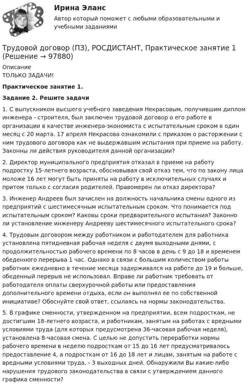     
            Описание
            ТОЛЬКО ЗАДАЧИ!Практическое занятие 1. Задание 2. Решите задачи	1.              С выпускником высшего учебного заведения Некрасовым, получившим диплом инженера - строителя, был заключен трудовой договор о его работе в организации в качестве инженера-экономиста с испытательным сроком в один месяц с 20 марта. 17 апреля Некрасова ознакомили с приказом о расторжении с ним трудового договора как не выдержавшим испытания при приеме на работу. Законны ли действия руководителя данной организации?	2.              Директор муниципального предприятия отказал в приеме на работу подростку 15-летнего возраста, обосновывая свой отказ тем, что по закону лица моложе 16 лет могут быть приняты на работу в исключительных случаях и притом только с согласия родителей. Правомерен ли отказ директора?	3.              Инженер Андреев был зачислен на должность начальника смены одного из предприятий с шестимесячным испытательным сроком. Что понимается под испытательным сроком? Каковы сроки предварительного испытания? Законно ли установление инженеру Андрееву шестимесячного испытательного срока?	4.              Трудовым договором между работником и работодателем для работника установлена пятидневная рабочая неделя с двумя выходными днями, с продолжительностью рабочего времени по 8 часов в день с 9 до 18 и временем обеденного перерыва 1 час. Однако в связи с большим количеством работы работник ежедневно в течение месяца задерживался на работе до 19 и больше, обеденный перерыв не использовал. Вправе ли работник требовать от работодателя оплаты сверхурочной работы или предоставления дополнительного времени отдыха, если он выполнял ее по собственной инициативе? Обоснуйте свой ответ, ссылаясь на нормы законодательства.	5.              В графике сменности, утвержденном на предприятии, всем подросткам, не достигшим 18-летнего возраста, и работникам, занятым на работах с вредными условиями труда (для которых предусмотрена 36-часовая рабочая неделя), установлена 8-часовая смена. С целью не допустить переработки нормы рабочего времени в неделю подросткам от 15 до 16 лет предусматривалось предоставление 4, а подросткам от 16 до 18 лет и лицам, занятым на работе с вредными условиями труда, - 3 выходных дней. Обнаружили Вы какие-либо нарушения трудового законодательства в связи с утверждением данного графика сменности?   
            
            
            Трудовой договор может быть заключен междуТрудовой договор (ПЗ), РОСДИСТАНТ, Практическое занятие 1Трудовой договор (ПЗ), РОСДИСТАНТ, Практическое занятие 2Трудовой договор (ПЗ), РОСДИСТАНТ, Практическое занятие 3Трудовой договор: понятие, содержание, основные видыТрудовой кодекс Российской Федерации был принят в декабре …Трудовой кодекс Российской Федерации состоит из… Трудовое право , ФЭКТрудовое право  ФЭКТрудовое право. Часть 2. Итоговый тест(экзамен) тест с ответами Университет Управления ТИСБИ (ГИСОФТ)Трудовой договорТрудовой договорТрудовой договортрудовой договор (вар.1)