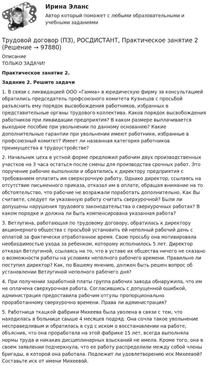     
            Описание
            ТОЛЬКО ЗАДАЧИ! Практическое занятие 2. Задание 2. Решите задачи	1.              В связи с ликвидацией ООО «Гамма» в юридическую фирму за консультацией обратились председатель профсоюзного комитета Кузнецов с просьбой разъяснить ему порядок высвобождения работников, избранных в представительные органы трудового коллектива. Каков порядок высвобождения работников при ликвидации предприятия? В каком размере выплачивается выходное пособие при увольнении по данному основанию? Какие дополнительные гарантии при увольнении имеют работники, избранные в профсоюзный комитет? Имеет ли названная категория работников преимущества в трудоустройстве?  	2.              Начальник цеха в устной форме предложил рабочим двух производственных участков на 3 часа остаться после смены для производства срочных работ. Это поручение рабочие выполнили и обратились к директору предприятия с требованием оплатить им сверхсрочную работу. Однако директор, ссылаясь на отсутствие письменного приказа, отказал им в оплате, обращая внимание на то обстоятельство, что рабочие не возражали поработать дополнительно. Как Вы считаете, следует ли указанную работу считать сверхурочной? Были ли допущены нарушения трудового законодательства о сверхурочных работах? В каком порядке и должна ли быть компенсирована указанная работа?	3.              Ветлугина, работающая по трудовому договору, обратилась к директору акционерного общества с просьбой установить ей неполный рабочий день с оплатой за фактически отработанное время. Свою просьбу она мотивировала необходимостью ухода за ребенком, которому исполнилось 5 лет. Директор отказал Ветлугиной, ссылаясь на то, что в уставе их общества ничего не сказано о возможности работы на условиях неполного рабочего времени. Правильно ли поступил директор? Как, по Вашему мнению, должен быть решен вопрос об установлении Ветлугиной неполного рабочего дня?	4.              При получении заработной платы группа рабочих завода обнаружила, что им не оплачена сверхурочная работа. Согласившись с допущенной ошибкой, администрация предоставила рабочим отгулы пропорционально проработанному сверхурочно времени. Права ли администрация?	5.              Работница ткацкой фабрики Михеева была уволена в связи с тем, что находилась в больнице свыше 4 месяцев подряд. Она сочла такое увольнение несправедливым и обратилась в суд с иском о восстановлении на работе, объяснив, что она проработала на этой фабрике 15 лет, всегда выполняла нормы труда и никаких дисциплинарных взысканий не имела. Кроме того, она в своем заявлении подчеркнула, что ее работу распределили между собой члены бригады, в которой она работала. Подлежит ли удовлетворению иск Михеевой? Составьте иск от имени Михеевой.   
            
            
            Трудовой договор (ПЗ), РОСДИСТАНТ, Практическое занятие 1Трудовой договор (ПЗ), РОСДИСТАНТ, Практическое занятие 2Трудовой договор (ПЗ), РОСДИСТАНТ, Практическое занятие 3Трудовой договор: понятие, содержание, основные видыТрудовой кодекс Российской Федерации был принят в декабре …Трудовой кодекс Российской Федерации состоит из…Трудовой кодекс РФ регулирует такой вид юридической ответственности, как ...Трудовое право  ФЭКТрудовое право. Часть 2. Итоговый тест(экзамен) тест с ответами Университет Управления ТИСБИ (ГИСОФТ)Трудовой договорТрудовой договорТрудовой договортрудовой договор (вар.1)Трудовой договор может быть заключен