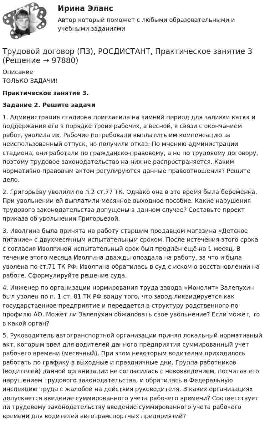     
            Описание
            ТОЛЬКО ЗАДАЧИ! Практическое занятие 3. Задание 2. Решите задачи	1.              Администрация стадиона пригласила на зимний период для заливки катка и поддержания его в порядке троих рабочих, а весной, в связи с окончанием работ, уволила их. Рабочие потребовали выплатить им компенсацию за неиспользованный отпуск, но получили отказ. По мнению администрации стадиона, они работали по гражданско-правовому, а не по трудовому договору, поэтому трудовое законодательство на них не распространяется. Каким нормативно-правовым актом регулируются данные правоотношения? Решите дело.	2.              Григорьеву уволили по п.2 ст.77 ТК. Однако она в это время была беременна. При увольнении ей выплатили месячное выходное пособие. Какие нарушения трудового законодательства допущены в данном случае? Составьте проект приказа об увольнении Григорьевой.	3.              Иволгина была принята на работу старшим продавцом магазина «Детское питание» с двухмесячным испытательным сроком. После истечения этого срока с согласия Иволгиной испытательный срок был продлён ещё на 1 месяц. В течение этого месяца Иволгина дважды опоздала на работу, за что и была уволена по ст.71 ТК РФ. Иволгина обратилась в суд с иском о восстановлении на работе. Сформулируйте решение суда.	4.              Инженер по организации нормирования труда завода «Монолит» Залепухин был уволен по п. 1 ст. 81 ТК РФ ввиду того, что завод ликвидируется как государственное предприятие и передается в структуру родственного по профилю АО. Может ли Залепухин обжаловать свое увольнение? Если может, то в какой орган?	5.              Руководитель автотранспортной организации принял локальный нормативный акт, которым ввел для водителей данного предприятия суммированный учет рабочего времени (месячный). При этом некоторым водителям приходилось работать по графику в выходные и праздничные дни. Группа работников (водителей) данной организации не согласилась с нововведением, посчитав его нарушением трудового законодательства, и обратилась в Федеральную инспекцию труда с жалобой на действия руководителя. В каких организациях допускается введение суммированного учета рабочего времени? Соответствует ли трудовому законодательству введение суммированного учета рабочего времени для водителей автотранспортных предприятий?   
            
            
            Трудовой договор (ПЗ), РОСДИСТАНТ, Практическое занятие 2Трудовой договор (ПЗ), РОСДИСТАНТ, Практическое занятие 3Трудовой договор: понятие, содержание, основные видыТрудовой кодекс Российской Федерации был принят в декабре …Трудовой кодекс Российской Федерации состоит из…Трудовой кодекс РФ регулирует такой вид юридической ответственности, как ...Трудовой_функционал_и_обязанности_педагога_дополнительного_образованияТрудовое право. Часть 2. Итоговый тест(экзамен) тест с ответами Университет Управления ТИСБИ (ГИСОФТ)Трудовой договорТрудовой договорТрудовой договортрудовой договор (вар.1)Трудовой договор может быть заключенТрудовой договор может быть заключен между