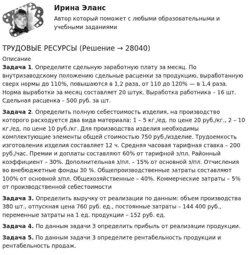     
          Описание
          Задача 1. Определите сдельную заработную плату за месяц. По внутризаводскому положению сдельные расценки за продукцию, выработанную сверх нормы до 110%, повышаются в 1,2 раза, от 110 до 120% — в 1,4 раза. Норма выработки за месяц составляет 20 штук. Выработка работника – 16 шт. Сдельная расценка – 500 руб. за шт.Задача 2. Определить полную себестоимость изделия, на производство которого расходуется два вида материала: 1 – 5 кг./ед. по цене 20 руб./кг., 2 – 10 кг./ед. по цене 10 руб./кг. Для производства изделия необходимы комплектующие элементы общей стоимостью 750 руб./изделие. Трудоемкость изготовления изделия составляет 12 ч. Средняя часовая тарифная ставка – 200 руб./час. Премии и доплаты составляют 60% от тарифной з/пл. Районный коэффициент – 30%. Дополнительная з/пл. – 15% от основной з/пл. Отчисления во внебюджетные фонды 30 %. Общепроизводственные затраты составляют 100% от основной з/пл. Общехозяйственные – 40%. Коммерческие затраты – 5% от производственной себестоимостиЗадача 3. Определить выручку от реализации по данным: объем производства 380 шт., отпускная цена 760 руб. ед., постоянные затраты – 144 400 руб., переменные затраты на 1 ед. продукции – 152 руб. ед.Задача 4. По данным задачи 3 определить прибыль от реализации продукции.Задача 5. По данным задачи 3 определите рентабельность продукции и рентабельность продаж.  
            
            
            Трудовой_функционал_и_обязанности_педагога_дополнительного_образованияТРУДОВЫЕ РЕСУРСЫТрудовые ресурсы горных предприятий. Синергия. Ответы на ИТОГОВЫЙ ТЕСТТрудовые ресурсы предприятия формирование и эффективность их использованияТрудовые спорыТрудовые споры магистратура 85 балловТрудовые споры магистратура 85 баллов СинергияТрудовой договор может быть заключен междуТрудовой договор (ПЗ), РОСДИСТАНТ, Практическое занятие 1Трудовой договор (ПЗ), РОСДИСТАНТ, Практическое занятие 2Трудовой договор (ПЗ), РОСДИСТАНТ, Практическое занятие 3Трудовой договор: понятие, содержание, основные видыТрудовой кодекс Российской Федерации был принят в декабре …Трудовой кодекс Российской Федерации состоит из…