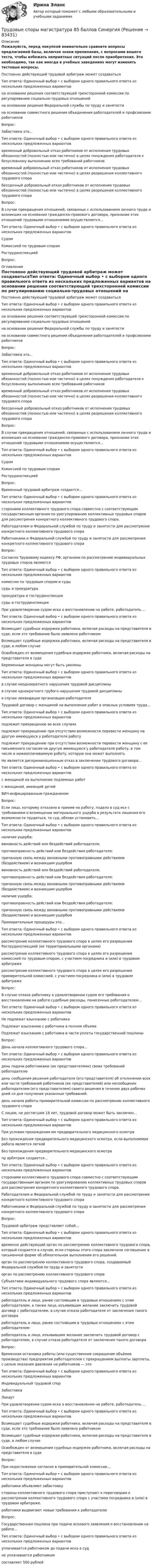     
            Описание
            Пожалуйста, перед покупкой внимательно сравните вопросы предлагаемой базы, включая знаки препинания, с вопросами вашего теста, чтобы избежать неприятных ситуаций после приобретения. Это необходимо, так как иногда в учебных заведениях могут изменять тестовые вопросы. Постоянно действующий трудовой арбитраж может создаватьсяТип ответа: Одиночный выбор • с выбором одного правильного ответа из нескольких предложенных вариантов на основании решения соответствующей трехсторонней комиссии по регулированию социально-трудовых отношений на основании решения Федеральной службы по труду и занятости на основании совместного решения объединения работодателей и профсоюзами работниковВопрос:Забастовка это…Тип ответа: Одиночный выбор • с выбором одного правильного ответа из нескольких предложенных вариантов временный добровольный отказ работников от исполнения трудовых обязанностей (полностью или частично) в целях понуждения работодателя к безусловному выполнению всех требований работников временный добровольный отказ работников от исполнения трудовых обязанностей (полностью или частично) в целях разрешения коллективного трудового спора бессрочный добровольный отказ работников от исполнения трудовых обязанностей (полностью или частично) в целях разрешения коллективного трудового спораВопрос:В случае прекращения отношений, связанных с использованием личного труда и возникших на основании гражданско-правового договора, признание этих отношений трудовыми отношениями осуществляется…Тип ответа: Одиночный выбор • с выбором одного правильного ответа из нескольких предложенных вариантов Судом Комиссией по трудовым спорам РострудинспекциейВопрос: 
            Оглавление
            Постоянно действующий трудовой арбитраж может создаватьсяТип ответа: Одиночный выбор • с выбором одного правильного ответа из нескольких предложенных вариантов на основании решения соответствующей трехсторонней комиссии по регулированию социально-трудовых отношений на основании решения Федеральной службы по труду и занятости на основании совместного решения объединения работодателей и профсоюзами работниковВопрос:Забастовка это…Тип ответа: Одиночный выбор • с выбором одного правильного ответа из нескольких предложенных вариантов временный добровольный отказ работников от исполнения трудовых обязанностей (полностью или частично) в целях понуждения работодателя к безусловному выполнению всех требований работников временный добровольный отказ работников от исполнения трудовых обязанностей (полностью или частично) в целях разрешения коллективного трудового спора бессрочный добровольный отказ работников от исполнения трудовых обязанностей (полностью или частично) в целях разрешения коллективного трудового спораВопрос:В случае прекращения отношений, связанных с использованием личного труда и возникших на основании гражданско-правового договора, признание этих отношений трудовыми отношениями осуществляется…Тип ответа: Одиночный выбор • с выбором одного правильного ответа из нескольких предложенных вариантов Судом Комиссией по трудовым спорам РострудинспекциейВопрос:Временный трудовой арбитраж создается…Тип ответа: Одиночный выбор • с выбором одного правильного ответа из нескольких предложенных вариантов сторонами коллективного трудового спора совместно с соответствующим государственным органом по урегулированию коллективных трудовых споров для рассмотрения конкретного коллективного трудового спора. Работодателем и Федеральной службой по труду и занятости для рассмотрения конкретного коллективного трудового спора Работниками и Федеральной службой по труду и занятости для рассмотрения конкретного коллективного трудового спораВопрос:Согласно Трудовому кодексу РФ, органами по рассмотрению индивидуальных трудовых споров являютсяТип ответа: Одиночный выбор • с выбором одного правильного ответа из нескольких предложенных вариантов комиссии по трудовым спорам и суды суды и прокуратура прокуратура и гострудинспекция суды и гострудинспекцияПри удовлетворении судом иска о восстановлении на работе, работодатель …Тип ответа: Одиночный выбор • с выбором одного правильного ответа из нескольких предложенных вариантов Возмещает судебные издержки работника, включая расходы на представителя в суде, если это требование было заявлено работником Возмещает судебные издержки работника, включая расходы на представителя в суде, в любом случае Освобожден от возмещения судебных издержек работника, включая расходы на представителя в судеБеременные женщины могут быть уволеныТип ответа: Одиночный выбор • с выбором одного правильного ответа из нескольких предложенных вариантов в случае неоднократного нарушения трудовой дисциплины в случае однократного грубого нарушения трудовой дисциплины в случае ликвидации организации-работодателяТрудовой договор с женщиной на выполнение работ в опасных условиях труда…Тип ответа: Одиночный выбор • с выбором одного правильного ответа из нескольких предложенных вариантов подлежит прекращению во всех случаях подлежит прекращению при отсутствии возможности перевести женщину на другую имеющуюся у работодателя работу подлежит прекращению при отсутствии возможности перевести женщину с ее письменного согласия на другую имеющуюся у работодателя работу, в том числе и нижеоплачиваемую работу, которую она может выполнятьНе является дискриминационным отказ в заключении трудового договора…Тип ответа: Одиночный выбор • с выбором одного правильного ответа из нескольких предложенных вариантов  с женщиной на выполнение подземных работ с женщиной, имеющей детей ВИЧ-инфицированным гражданиномВопрос:Если лицо, которому отказано в приеме на работу, подало в суд иск с требованием о возмещении материального ущерба в результате лишения его возможности трудиться, то суд, обязан установить…Тип ответа: Одиночный выбор • с выбором одного правильного ответа из нескольких предложенных вариантов наличие ущерба; виновность действий или бездействий работодателя; противоправность действий или бездействия работодателя; причинную связь между виновными противоправными действиями (бездействием) и возникшим ущербом виновность действий или бездействий работодателя; противоправность действий или бездействия работодателя; причинную связь между виновными противоправными действиями (бездействием) и возникшим ущербом наличие ущерба;противоправность действий или бездействия работодателя; причинную связь между виновными противоправными действиями (бездействием) и возникшим ущербомПримирительные процедуры это…Тип ответа: Одиночный выбор • с выбором одного правильного ответа из нескольких предложенных вариантов рассмотрение коллективного трудового спора в целях его разрешения Рострудинспекцией (ее территориальными органами) рассмотрение коллективного трудового спора в целях его разрешения комиссией по трудовым спорам, с участием посредника и (или) в трудовом арбитраже рассмотрение коллективного трудового спора в целях его разрешения примирительной комиссией, с участием посредника и (или) в трудовом арбитражеВопрос:В случае отказа работнику в удовлетворении судом его требования о восстановлении на работе судебные расходы, понесенные работодателем…Тип ответа: Одиночный выбор • с выбором одного правильного ответа из нескольких предложенных вариантов Не подлежат взысканию с работника Подлежат взысканию с работника в полном объеме Подлежат взысканию с работника в части уплаты государственной пошлиныВопрос:День начала коллективного трудового спора…Тип ответа: Одиночный выбор • с выбором одного правильного ответа из нескольких предложенных вариантов день подачи работниками (их представителями) своих требований работодателю день сообщения решения работодателя (его представителя) об отклонении всех или части требований работников (их представителей) или несообщение работодателем (его представителем) своего решения в течение двух рабочих дней со дня получения указанных требований. день начала работы примирительной комиссии по рассмотрению коллективного трудового спораС лицом, не достигшим 18 лет, трудовой договор может быть заключен…Тип ответа: Одиночный выбор • с выбором одного правильного ответа из нескольких предложенных вариантов При условии прохождения им предварительного медицинского осмотра Без прохождения предварительного медицинского осмотра, если выполняемая работа является легкой Без прохождения предварительного медицинского осмотрапр арбитраж создается…Тип ответа: Одиночный выбор • с выбором одного правильного ответа из нескольких предложенных вариантов сторонами коллективного трудового спора совместно с соответствующим государственным органом по урегулированию коллективных трудовых споров для рассмотрения конкретного коллективного трудового спора. Работодателем и Федеральной службой по труду и занятости для рассмотрения конкретного коллективного трудового спора Работниками и Федеральной службой по труду и занятости для рассмотрения конкретного коллективного трудового спораВопрос:Трудовой арбитраж представляет собой…Тип ответа: Одиночный выбор • с выбором одного правильного ответа из нескольких предложенных вариантов временно действующий орган по рассмотрению коллективного трудового спора, который создается в случае, если стороны этого спора заключили соглашение в письменной форме об обязательном выполнении его решений. орган по рассмотрению коллективного трудового спора, создаваемый Федеральной службой по труду и занятости орган по рассмотрению коллективного трудового спораСубъектами индивидуального трудового спора являются…Тип ответа: Одиночный выбор • с выбором одного правильного ответа из нескольких предложенных вариантов работодатель и лицо, ранее состоявшим в трудовых отношениях с этим работодателем, а также лицо, изъявившим желание заключить трудовой договор с работодателем, в случае отказа работодателя от заключения такого договора работодатель и лицо, ранее состоявшим в трудовых отношениях с этим работодателем работодатель и лицо, изъявившим желание заключить трудовой договор с работодателем, в случае отказа работодателя от заключения такого договораВопрос:Временная остановка работы (или существенное сокращение объёмов производства) предприятия работодателем с прекращением выплаты зарплаты, с целью оказания давления на работников — этоТип ответа: Одиночный выбор • с выбором одного правильного ответа из нескольких предложенных вариантов Индивидуальный трудовой спор Забастовка ЛокаутПри удовлетворении судом иска о восстановлении на работе, работодатель …Тип ответа: Одиночный выбор • с выбором одного правильного ответа из нескольких предложенных вариантов Возмещает судебные издержки работника, включая расходы на представителя в суде, если это требование было заявлено работником Возмещает судебные издержки работника, включая расходы на представителя в суде, в любом случае Освобожден от возмещения судебных издержек работника, включая расходы на представителя в судеВопрос:При недостижении согласия в примирительной комиссии…Тип ответа: Одиночный выбор • с выбором одного правильного ответа из нескольких предложенных вариантов работники объявляют забастовку стороны коллективного трудового спора приступают к переговорам о рассмотрении коллективного трудового спора с участием посредника и (или) в трудовом арбитраже. работники выдвигают новые требования к работодателюВопрос:Государственная пошлина при подаче искового заявления о восстановлении на работе…Тип ответа: Одиночный выбор • с выбором одного правильного ответа из нескольких предложенных вариантов уплачивается работником до подачи иска в суд не уплачивается работником составляет 500 рублей  
            
            
            Трудовые споры магистратура 85 балловТрудовые споры магистратура 85 баллов Синергия💯 Трудовые споры (ответы на тест Синергия / МОИ / МТИ / МосАП, октябрь 2023)Трудовые споры. Синергия. Ответы на ИТОГОВЫЙ ТЕСТ. На отлично!Трудовые споры ТГУ РОСДИСТАНТТрудовые споры ТГУ РОСДИСТАНТТрудовые споры тест Синергия 2023 (все ответы✅95/100 баллов)Трудовой кодекс Российской Федерации был принят в декабре …Трудовой кодекс Российской Федерации состоит из…Трудовой кодекс РФ регулирует такой вид юридической ответственности, как ...Трудовой_функционал_и_обязанности_педагога_дополнительного_образованияТРУДОВЫЕ РЕСУРСЫТрудовые ресурсы горных предприятий. Синергия. Ответы на ИТОГОВЫЙ ТЕСТТрудовые ресурсы предприятия формирование и эффективность их использования
